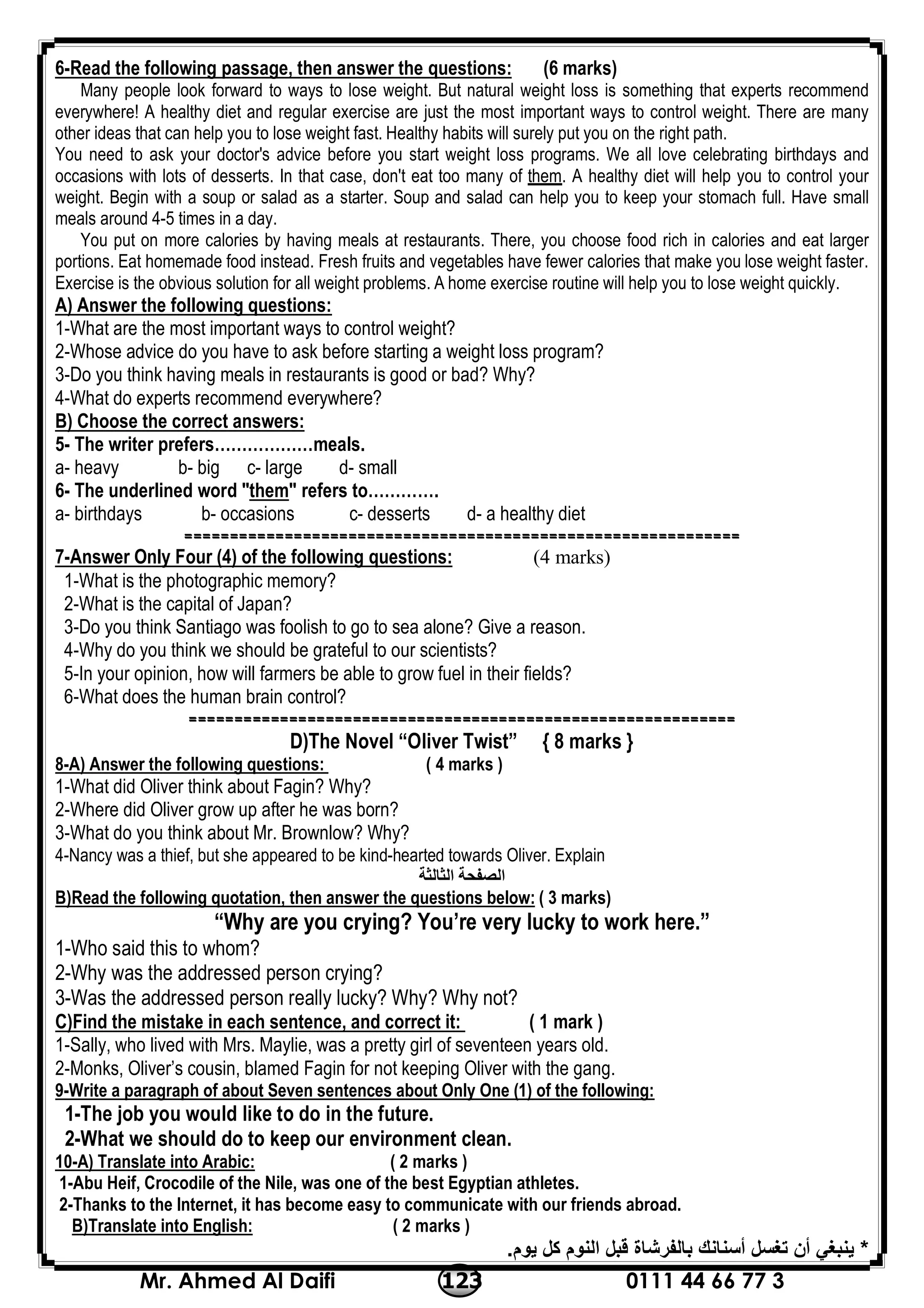 0111 44 66 77 3123Mr. Ahmed Al Daifi
6-Read the following passage, then answer the questions: (6 marks)
Many people look forward to ways to lose weight. But natural weight loss is something that experts recommend
everywhere! A healthy diet and regular exercise are just the most important ways to control weight. There are many
other ideas that can help you to lose weight fast. Healthy habits will surely put you on the right path.
You need to ask your doctor's advice before you start weight loss programs. We all love celebrating birthdays and
occasions with lots of desserts. In that case, don't eat too many of them. A healthy diet will help you to control your
weight. Begin with a soup or salad as a starter. Soup and salad can help you to keep your stomach full. Have small
meals around 4-5 times in a day.
You put on more calories by having meals at restaurants. There, you choose food rich in calories and eat larger
portions. Eat homemade food instead. Fresh fruits and vegetables have fewer calories that make you lose weight faster.
Exercise is the obvious solution for all weight problems. A home exercise routine will help you to lose weight quickly.
A) Answer the following questions:
1-What are the most important ways to control weight?
2-Whose advice do you have to ask before starting a weight loss program?
3-Do you think having meals in restaurants is good or bad? Why?
4-What do experts recommend everywhere?
B) Choose the correct answers:
5- The writer prefers………………meals.
a- heavy b- big c- large d- small
6- The underlined word "them" refers to………….
a- birthdays b- occasions c- desserts d- a healthy diet
=============================================================
7-Answer Only Four (4) of the following questions: (4 marks)
1-What is the photographic memory?
2-What is the capital of Japan?
3-Do you think Santiago was foolish to go to sea alone? Give a reason.
4-Why do you think we should be grateful to our scientists?
5-In your opinion, how will farmers be able to grow fuel in their fields?
6-What does the human brain control?
============================================================
D)The Novel “Oliver Twist” { 8 marks }
8-A) Answer the following questions: ( 4 marks )
1-What did Oliver think about Fagin? Why?
2-Where did Oliver grow up after he was born?
3-What do you think about Mr. Brownlow? Why?
4-Nancy was a thief, but she appeared to be kind-hearted towards Oliver. Explain
‫اﻟﺜﺎﻟﺜﺔ‬ ‫اﻟﺼﻔﺤﺔ‬
B)Read the following quotation, then answer the questions below: ( 3 marks)
“Why are you crying? You’re very lucky to work here.”
1-Who said this to whom?
2-Why was the addressed person crying?
3-Was the addressed person really lucky? Why? Why not?
C)Find the mistake in each sentence, and correct it: ( 1 mark )
1-Sally, who lived with Mrs. Maylie, was a pretty girl of seventeen years old.
2-Monks, Oliver’s cousin, blamed Fagin for not keeping Oliver with the gang.
9-Write a paragraph of about Seven sentences about Only One (1) of the following:
1-The job you would like to do in the future.
2-What we should do to keep our environment clean.
10-A) Translate into Arabic: ( 2 marks )
1-Abu Heif, Crocodile of the Nile, was one of the best Egyptian athletes.
2-Thanks to the Internet, it has become easy to communicate with our friends abroad.
B)Translate into English: ( 2 marks )
*‫ﯾﻮم‬ ‫ﻛﻞ‬ ‫اﻟﻨﻮم‬ ‫ﻗﺒﻞ‬ ‫ﺑﺎﻟﻔﺮﺷﺎة‬ ‫أﺳﻨﺎﻧﻚ‬ ‫ﺗﻐﺴﻞ‬ ‫أن‬ ‫ﯾﻨﺒﻐﻲ‬.
 