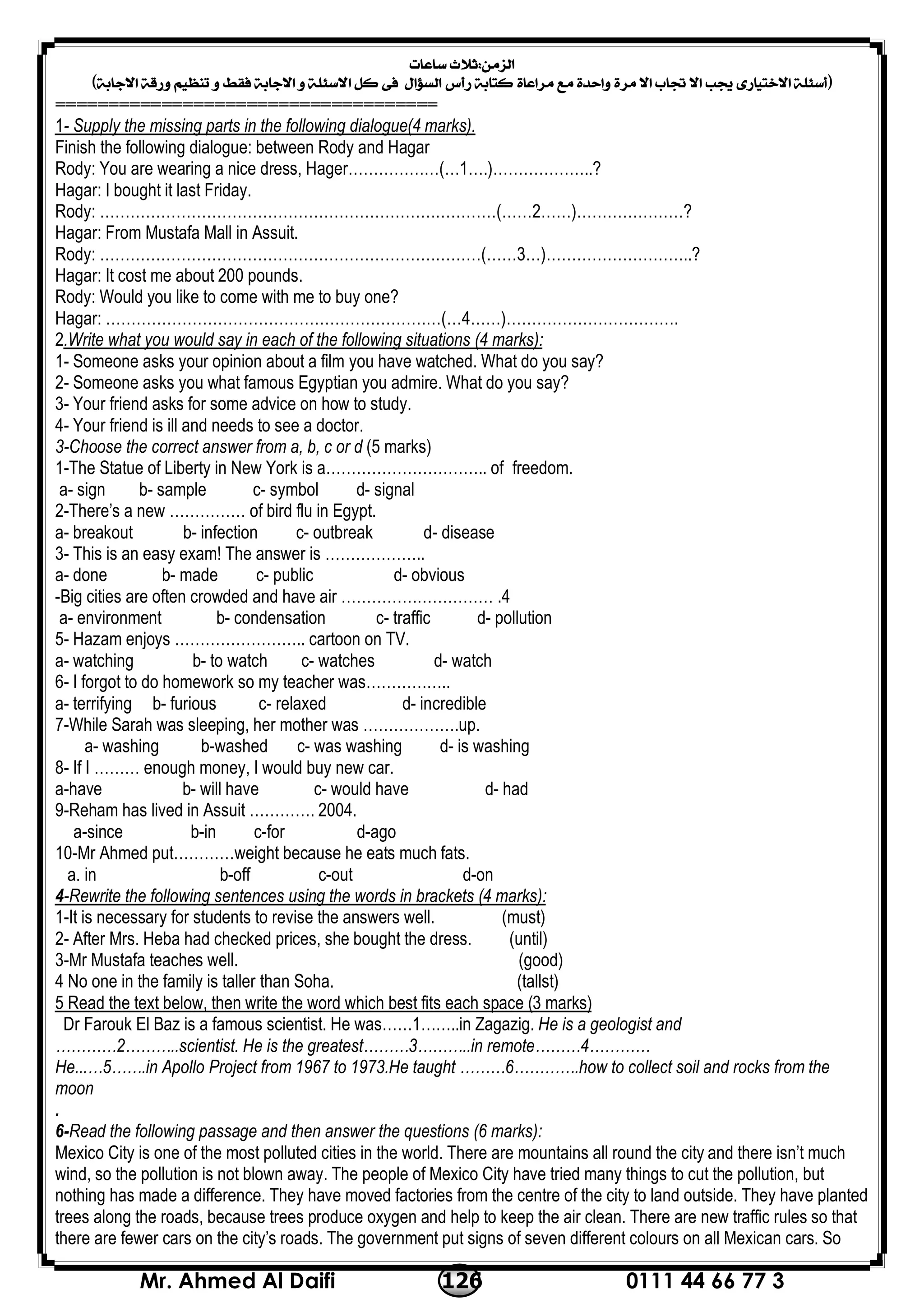 0111 44 66 77 3126Mr. Ahmed Al Daifi
 
 
====================================
Supply the missing parts in the following dialogue(4 marks).-1
Finish the following dialogue: between Rody and Hagar
Rody: You are wearing a nice dress, Hager………………(…1….)………………..?
Hagar: I bought it last Friday.
Rody: ……………………………………………………………………(……2……)…………………?
Hagar: From Mustafa Mall in Assuit.
Rody: …………………………………………………………………(……3…)………………………..?
Hagar: It cost me about 200 pounds.
Rody: Would you like to come with me to buy one?
Hagar: …………………………………………………………(…4……)…………………………….
.Write what you would say in each of the following situations (4 marks):2
1- Someone asks your opinion about a film you have watched. What do you say?
2- Someone asks you what famous Egyptian you admire. What do you say?
3- Your friend asks for some advice on how to study.
4- Your friend is ill and needs to see a doctor.
3-Choose the correct answer from a, b, c or d (5 marks)
1-The Statue of Liberty in New York is a………………………….. of freedom.
a- sign b- sample c- symbol d- signal
2-There’s a new …………… of bird flu in Egypt.
a- breakout b- infection c- outbreak d- disease
3- This is an easy exam! The answer is ………………..
a- done b- made c- public d- obvious
4-Big cities are often crowded and have air ………………………… .
a- environment b- condensation c- traffic d- pollution
5- Hazam enjoys …………………….. cartoon on TV.
a- watching b- to watch c- watches d- watch
6- I forgot to do homework so my teacher was……………..
a- terrifying b- furious c- relaxed d- incredible
7-While Sarah was sleeping, her mother was ……………….up.
a- washing b-washed c- was washing d- is washing
8- If I ……… enough money, I would buy new car.
a-have b- will have c- would have d- had
9-Reham has lived in Assuit …………. 2004.
a-since b-in c-for d-ago
10-Mr Ahmed put…………weight because he eats much fats.
a. in b-off c-out d-on
Rewrite the following sentences using the words in brackets (4 marks):-4
1-It is necessary for students to revise the answers well. (must)
2- After Mrs. Heba had checked prices, she bought the dress. (until)
3-Mr Mustafa teaches well. (good)
4 No one in the family is taller than Soha. (tallst)
write the word which best fits each space (3 marks)5 Read the text below, then
Dr Farouk El Baz is a famous scientist. He was……1……..in Zagazig. He is a geologist and
…………2………..scientist. He is the greatest………3………..in remote………4…………
He...…5…….in Apollo Project from 1967 to 1973.He taught ………6………….how to collect soil and rocks from the
moon
.
6-Read the following passage and then answer the questions (6 marks):
Mexico City is one of the most polluted cities in the world. There are mountains all round the city and there isn’t much
wind, so the pollution is not blown away. The people of Mexico City have tried many things to cut the pollution, but
nothing has made a difference. They have moved factories from the centre of the city to land outside. They have planted
trees along the roads, because trees produce oxygen and help to keep the air clean. There are new traffic rules so that
there are fewer cars on the city’s roads. The government put signs of seven different colours on all Mexican cars. So
 