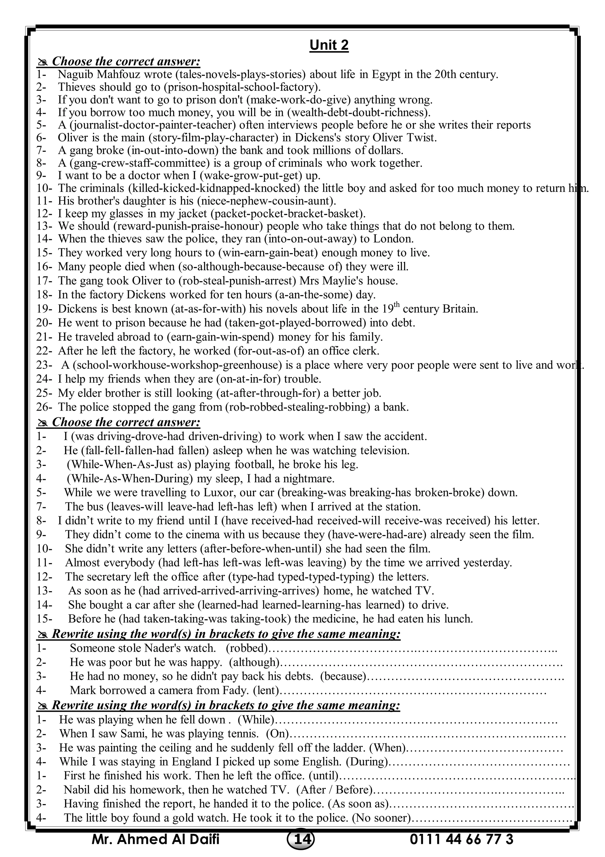 0111 44 66 77 314Mr. Ahmed Al Daifi
Unit 2
 Choose the correct answer:
1- Naguib Mahfouz wrote (tales-novels-plays-stories) about life in Egypt in the 20th century.
2- Thieves should go to (prison-hospital-school-factory).
3- If you don't want to go to prison don't (make-work-do-give) anything wrong.
4- If you borrow too much money, you will be in (wealth-debt-doubt-richness).
5- A (journalist-doctor-painter-teacher) often interviews people before he or she writes their reports
6- Oliver is the main (story-film-play-character) in Dickens's story Oliver Twist.
7- A gang broke (in-out-into-down) the bank and took millions of dollars.
8- A (gang-crew-staff-committee) is a group of criminals who work together.
9- I want to be a doctor when I (wake-grow-put-get) up.
10- The criminals (killed-kicked-kidnapped-knocked) the little boy and asked for too much money to return him.
11- His brother's daughter is his (niece-nephew-cousin-aunt).
12- I keep my glasses in my jacket (packet-pocket-bracket-basket).
13- We should (reward-punish-praise-honour) people who take things that do not belong to them.
14- When the thieves saw the police, they ran (into-on-out-away) to London.
15- They worked very long hours to (win-earn-gain-beat) enough money to live.
16- Many people died when (so-although-because-because of) they were ill.
17- The gang took Oliver to (rob-steal-punish-arrest) Mrs Maylie's house.
18- In the factory Dickens worked for ten hours (a-an-the-some) day.
19- Dickens is best known (at-as-for-with) his novels about life in the 19th
century Britain.
20- He went to prison because he had (taken-got-played-borrowed) into debt.
21- He traveled abroad to (earn-gain-win-spend) money for his family.
22- After he left the factory, he worked (for-out-as-of) an office clerk.
23- A (school-workhouse-workshop-greenhouse) is a place where very poor people were sent to live and work.
24- I help my friends when they are (on-at-in-for) trouble.
25- My elder brother is still looking (at-after-through-for) a better job.
26- The police stopped the gang from (rob-robbed-stealing-robbing) a bank.
 Choose the correct answer:
1- I (was driving-drove-had driven-driving) to work when I saw the accident.
2- He (fall-fell-fallen-had fallen) asleep when he was watching television.
3- (While-When-As-Just as) playing football, he broke his leg.
4- (While-As-When-During) my sleep, I had a nightmare.
5- While we were travelling to Luxor, our car (breaking-was breaking-has broken-broke) down.
7- The bus (leaves-will leave-had left-has left) when I arrived at the station.
8- I didn’t write to my friend until I (have received-had received-will receive-was received) his letter.
9- They didn’t come to the cinema with us because they (have-were-had-are) already seen the film.
10- She didn’t write any letters (after-before-when-until) she had seen the film.
11- Almost everybody (had left-has left-was left-was leaving) by the time we arrived yesterday.
12- The secretary left the office after (type-had typed-typed-typing) the letters.
13- As soon as he (had arrived-arrived-arriving-arrives) home, he watched TV.
14- She bought a car after she (learned-had learned-learning-has learned) to drive.
15- Before he (had taken-taking-was taking-took) the medicine, he had eaten his lunch.
 Rewrite using the word(s) in brackets to give the same meaning:
1- Someone stole Nader's watch. (robbed)……………………………….……………………………..
2- He was poor but he was happy. (although)…………………………………………………………….
3- He had no money, so he didn't pay back his debts. (because)………………………………………….
4- Mark borrowed a camera from Fady. (lent)…………………………………………………………
 Rewrite using the word(s) in brackets to give the same meaning:
1- He was playing when he fell down . (While)…………………………………………………………….
2- When I saw Sami, he was playing tennis. (On)…………………………….………………………..……
3- He was painting the ceiling and he suddenly fell off the ladder. (When)…………………………………
4- While I was staying in England I picked up some English. (During)………………………………………
1- First he finished his work. Then he left the office. (until)…………………………………………………..
2- Nabil did his homework, then he watched TV. (After / Before)………………………….……………..
3- Having finished the report, he handed it to the police. (As soon as)……………………………………….
4- The little boy found a gold watch. He took it to the police. (No sooner)………………………………….
 
