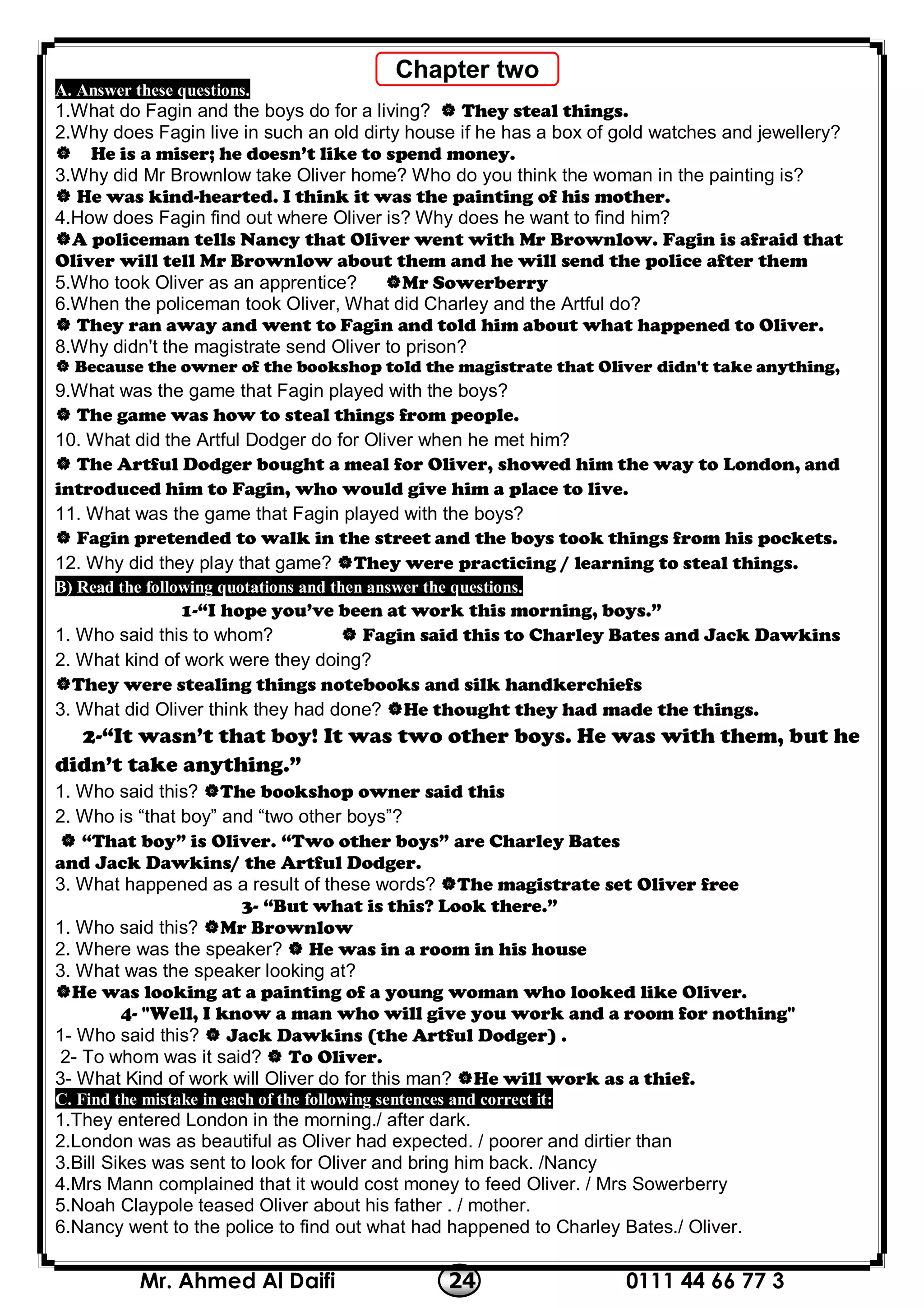 0111 44 66 77 324Mr. Ahmed Al Daifi
A. Answer these questions.
1.What do Fagin and the boys do for a living?  They steal things.
2.Why does Fagin live in such an old dirty house if he has a box of gold watches and jewellery?
 He is a miser; he doesn’t like to spend money.
3.Why did Mr Brownlow take Oliver home? Who do you think the woman in the painting is?
 He was kind-hearted. I think it was the painting of his mother.
4.How does Fagin find out where Oliver is? Why does he want to find him?
A policeman tells Nancy that Oliver went with Mr Brownlow. Fagin is afraid that
Oliver will tell Mr Brownlow about them and he will send the police after them
5.Who took Oliver as an apprentice? Mr Sowerberry
6.When the policeman took Oliver, What did Charley and the Artful do?
 They ran away and went to Fagin and told him about what happened to Oliver.
8.Why didn't the magistrate send Oliver to prison?
 Because the owner of the bookshop told the magistrate that Oliver didn't take anything,
9.What was the game that Fagin played with the boys?
 The game was how to steal things from people.
10. What did the Artful Dodger do for Oliver when he met him?
 The Artful Dodger bought a meal for Oliver, showed him the way to London, and
introduced him to Fagin, who would give him a place to live.
11. What was the game that Fagin played with the boys?
 Fagin pretended to walk in the street and the boys took things from his pockets.
12. Why did they play that game? They were practicing / learning to steal things.
B) Read the following quotations and then answer the questions.
1-“I hope you’ve been at work this morning, boys.”
1. Who said this to whom?  Fagin said this to Charley Bates and Jack Dawkins
2. What kind of work were they doing?
They were stealing things notebooks and silk handkerchiefs
3. What did Oliver think they had done? He thought they had made the things.
2-“It wasn’t that boy! It was two other boys. He was with them, but he
didn’t take anything.”
1. Who said this? The bookshop owner said this
2. Who is “that boy” and “two other boys”?
 “That boy” is Oliver. “Two other boys” are Charley Bates
and Jack Dawkins/ the Artful Dodger.
3. What happened as a result of these words? The magistrate set Oliver free
3- “But what is this? Look there.”
1. Who said this? Mr Brownlow
2. Where was the speaker?  He was in a room in his house
3. What was the speaker looking at?
He was looking at a painting of a young woman who looked like Oliver.
4- "Well, I know a man who will give you work and a room for nothing"
1- Who said this?  Jack Dawkins (the Artful Dodger) .
2- To whom was it said?  To Oliver.
3- What Kind of work will Oliver do for this man? He will work as a thief.
C. Find the mistake in each of the following sentences and correct it:
1.They entered London in the morning./ after dark.
2.London was as beautiful as Oliver had expected. / poorer and dirtier than
3.Bill Sikes was sent to look for Oliver and bring him back. /Nancy
4.Mrs Mann complained that it would cost money to feed Oliver. / Mrs Sowerberry
5.Noah Claypole teased Oliver about his father . / mother.
6.Nancy went to the police to find out what had happened to Charley Bates./ Oliver.
Chapter two
 