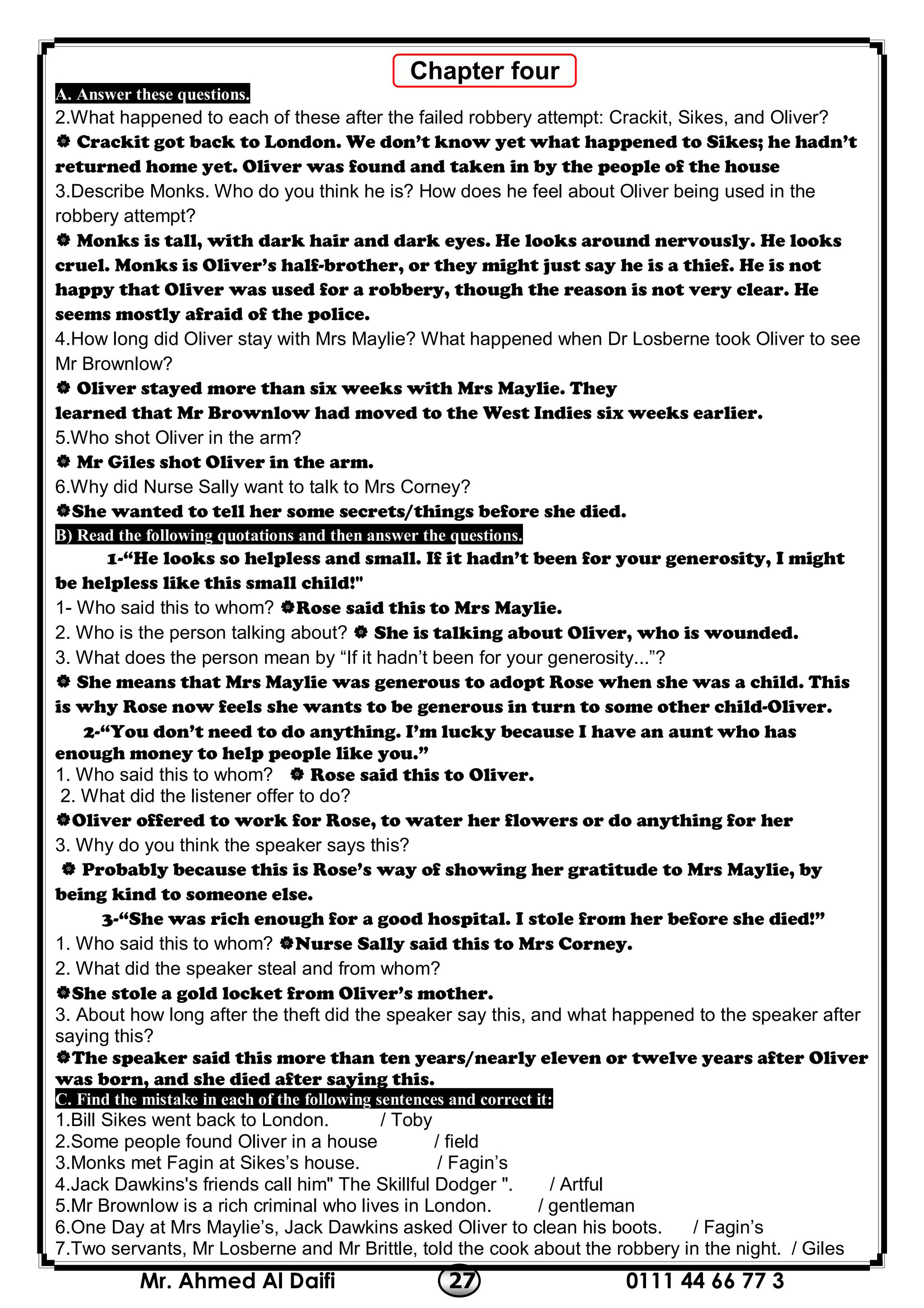0111 44 66 77 327Mr. Ahmed Al Daifi
A. Answer these questions.
2.What happened to each of these after the failed robbery attempt: Crackit, Sikes, and Oliver?
 Crackit got back to London. We don’t know yet what happened to Sikes; he hadn’t
returned home yet. Oliver was found and taken in by the people of the house
3.Describe Monks. Who do you think he is? How does he feel about Oliver being used in the
robbery attempt?
 Monks is tall, with dark hair and dark eyes. He looks around nervously. He looks
cruel. Monks is Oliver’s half-brother, or they might just say he is a thief. He is not
happy that Oliver was used for a robbery, though the reason is not very clear. He
seems mostly afraid of the police.
4.How long did Oliver stay with Mrs Maylie? What happened when Dr Losberne took Oliver to see
Mr Brownlow?
 Oliver stayed more than six weeks with Mrs Maylie. They
learned that Mr Brownlow had moved to the West Indies six weeks earlier.
5.Who shot Oliver in the arm?
 Mr Giles shot Oliver in the arm.
6.Why did Nurse Sally want to talk to Mrs Corney?
She wanted to tell her some secrets/things before she died.
following quotations and then answer the questions.B) Read the
1-“He looks so helpless and small. If it hadn’t been for your generosity, I might
be helpless like this small child!"
1- Who said this to whom? Rose said this to Mrs Maylie.
2. Who is the person talking about?  She is talking about Oliver, who is wounded.
3. What does the person mean by “If it hadn’t been for your generosity...”?
 She means that Mrs Maylie was generous to adopt Rose when she was a child. This
is why Rose now feels she wants to be generous in turn to some other child-Oliver.
2-“You don’t need to do anything. I’m lucky because I have an aunt who has
enough money to help people like you.”
1. Who said this to whom?  Rose said this to Oliver.
2. What did the listener offer to do?
Oliver offered to work for Rose, to water her flowers or do anything for her
3. Why do you think the speaker says this?
 Probably because this is Rose’s way of showing her gratitude to Mrs Maylie, by
being kind to someone else.
3-“She was rich enough for a good hospital. I stole from her before she died!”
1. Who said this to whom? Nurse Sally said this to Mrs Corney.
2. What did the speaker steal and from whom?
She stole a gold locket from Oliver’s mother.
3. About how long after the theft did the speaker say this, and what happened to the speaker after
saying this?
The speaker said this more than ten years/nearly eleven or twelve years after Oliver
was born, and she died after saying this.
each of the following sentences and correct it:C. Find the mistake in
1.Bill Sikes went back to London. / Toby
2.Some people found Oliver in a house / field
3.Monks met Fagin at Sikes’s house. / Fagin’s
4.Jack Dawkins's friends call him" The Skillful Dodger ". / Artful
5.Mr Brownlow is a rich criminal who lives in London. / gentleman
6.One Day at Mrs Maylie’s, Jack Dawkins asked Oliver to clean his boots. / Fagin’s
7.Two servants, Mr Losberne and Mr Brittle, told the cook about the robbery in the night. / Giles
Chapter four
 