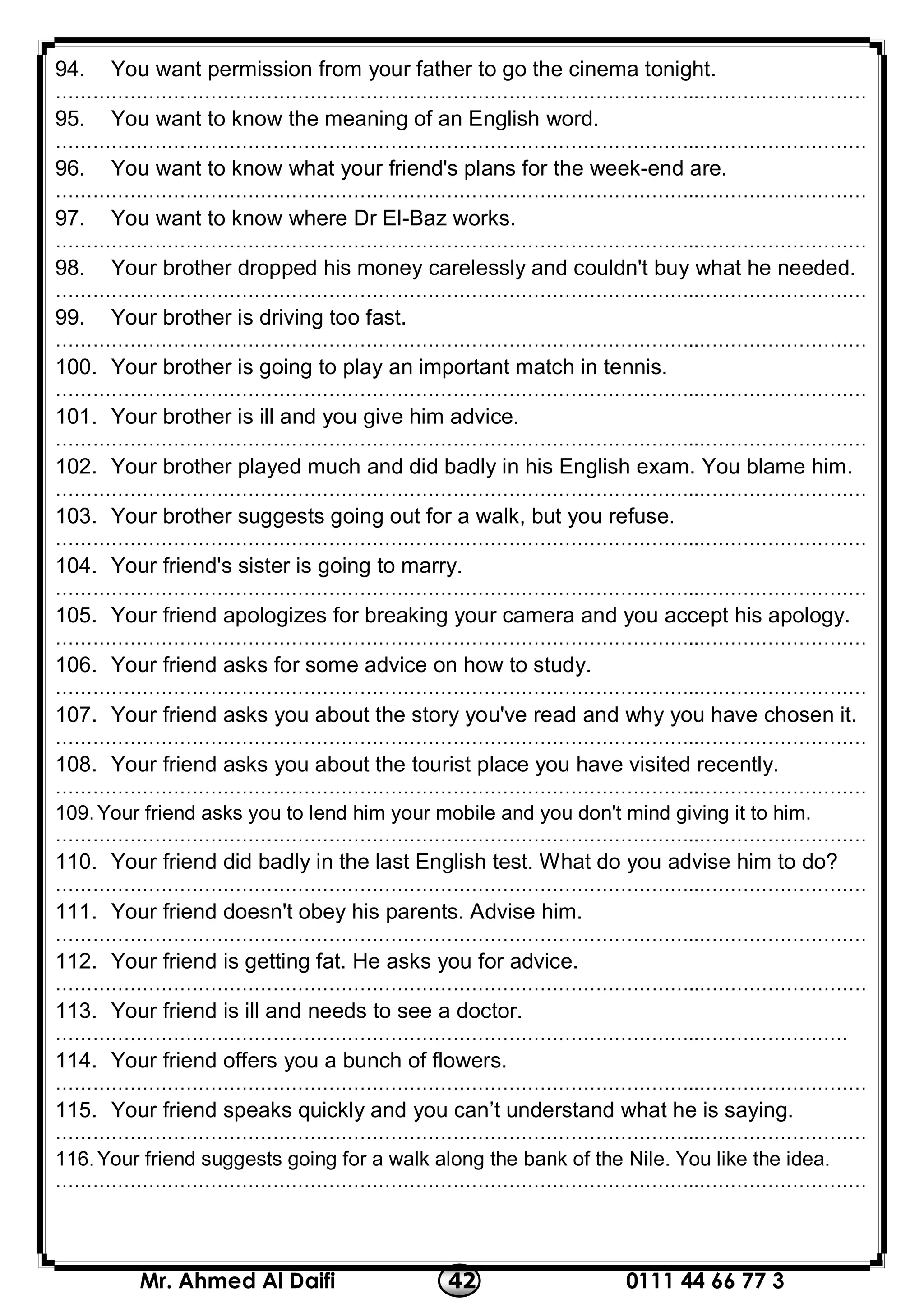 0111 44 66 77 342Mr. Ahmed Al Daifi
94. You want permission from your father to go the cinema tonight.
…………………………………………………………………………………………..………………………
95. You want to know the meaning of an English word.
…………………………………………………………………………………………..………………………
96. You want to know what your friend's plans for the week-end are.
…………………………………………………………………………………………..………………………
97. You want to know where Dr El-Baz works.
…………………………………………………………………………………………..………………………
98. Your brother dropped his money carelessly and couldn't buy what he needed.
…………………………………………………………………………………………..………………………
99. Your brother is driving too fast.
…………………………………………………………………………………………..………………………
100. Your brother is going to play an important match in tennis.
…………………………………………………………………………………………..………………………
101. Your brother is ill and you give him advice.
…………………………………………………………………………………………..………………………
102. Your brother played much and did badly in his English exam. You blame him.
…………………………………………………………………………………………..………………………
103. Your brother suggests going out for a walk, but you refuse.
…………………………………………………………………………………………..………………………
104. Your friend's sister is going to marry.
…………………………………………………………………………………………..………………………
105. Your friend apologizes for breaking your camera and you accept his apology.
…………………………………………………………………………………………..………………………
106. Your friend asks for some advice on how to study.
…………………………………………………………………………………………..………………………
107. Your friend asks you about the story you've read and why you have chosen it.
…………………………………………………………………………………………..………………………
108. Your friend asks you about the tourist place you have visited recently.
…………………………………………………………………………………………..………………………
109.Your friend asks you to lend him your mobile and you don't mind giving it to him.
…………………………………………………………………………………………..………………………
110. Your friend did badly in the last English test. What do you advise him to do?
…………………………………………………………………………………………..………………………
111. Your friend doesn't obey his parents. Advise him.
…………………………………………………………………………………………..………………………
112. Your friend is getting fat. He asks you for advice.
…………………………………………………………………………………………..………………………
113. Your friend is ill and needs to see a doctor.
…………………………………………………………………………………………..……………………
114. Your friend offers you a bunch of flowers.
…………………………………………………………………………………………..………………………
115. Your friend speaks quickly and you can’t understand what he is saying.
…………………………………………………………………………………………..………………………
116.Your friend suggests going for a walk along the bank of the Nile. You like the idea.
…………………………………………………………………………………………..………………………
 