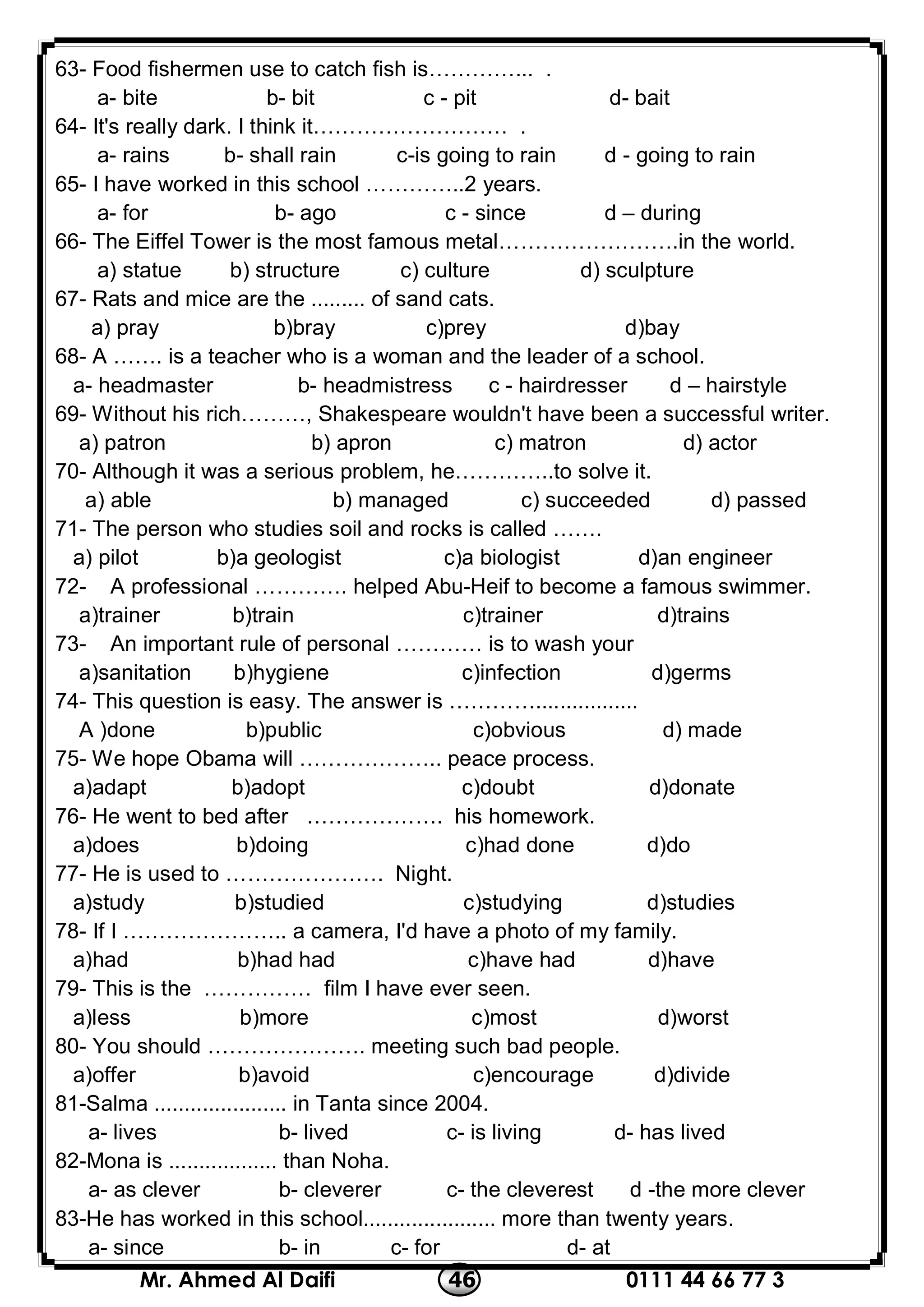 0111 44 66 77 346Mr. Ahmed Al Daifi
63- Food fishermen use to catch fish is…………... .
a- bite b- bit c - pit d- bait
64- It's really dark. I think it……………………… .
a- rains b- shall rain c-is going to rain d - going to rain
65- I have worked in this school …………..2 years.
a- for b- ago c - since d – during
66- The Eiffel Tower is the most famous metal…………………….in the world.
a) statue b) structure c) culture d) sculpture
67- Rats and mice are the ......... of sand cats.
a) pray b)bray c)prey d)bay
68- A ……. is a teacher who is a woman and the leader of a school.
a- headmaster b- headmistress c - hairdresser d – hairstyle
69- Without his rich………, Shakespeare wouldn't have been a successful writer.
a) patron b) apron c) matron d) actor
70- Although it was a serious problem, he…………..to solve it.
a) able b) managed c) succeeded d) passed
71- The person who studies soil and rocks is called …….
a) pilot b)a geologist c)a biologist d)an engineer
72- A professional …………. helped Abu-Heif to become a famous swimmer.
a)trainer b)train c)trainer d)trains
73- An important rule of personal ………… is to wash your
a)sanitation b)hygiene c)infection d)germs
74- This question is easy. The answer is ………….................
A )done b)public c)obvious d) made
75- We hope Obama will ……………….. peace process.
a)adapt b)adopt c)doubt d)donate
76- He went to bed after ………………. his homework.
a)does b)doing c)had done d)do
77- He is used to …………………. Night.
a)study b)studied c)studying d)studies
78- If I ………………….. a camera, I'd have a photo of my family.
a)had b)had had c)have had d)have
79- This is the …………… film I have ever seen.
a)less b)more c)most d)worst
80- You should …………………. meeting such bad people.
a)offer b)avoid c)encourage d)divide
81-Salma ...................... in Tanta since 2004.
a- lives b- lived c- is living d- has lived
82-Mona is .................. than Noha.
a- as clever b- cleverer c- the cleverest d -the more clever
83-He has worked in this school...................... more than twenty years.
a- since b- in c- for d- at
 
