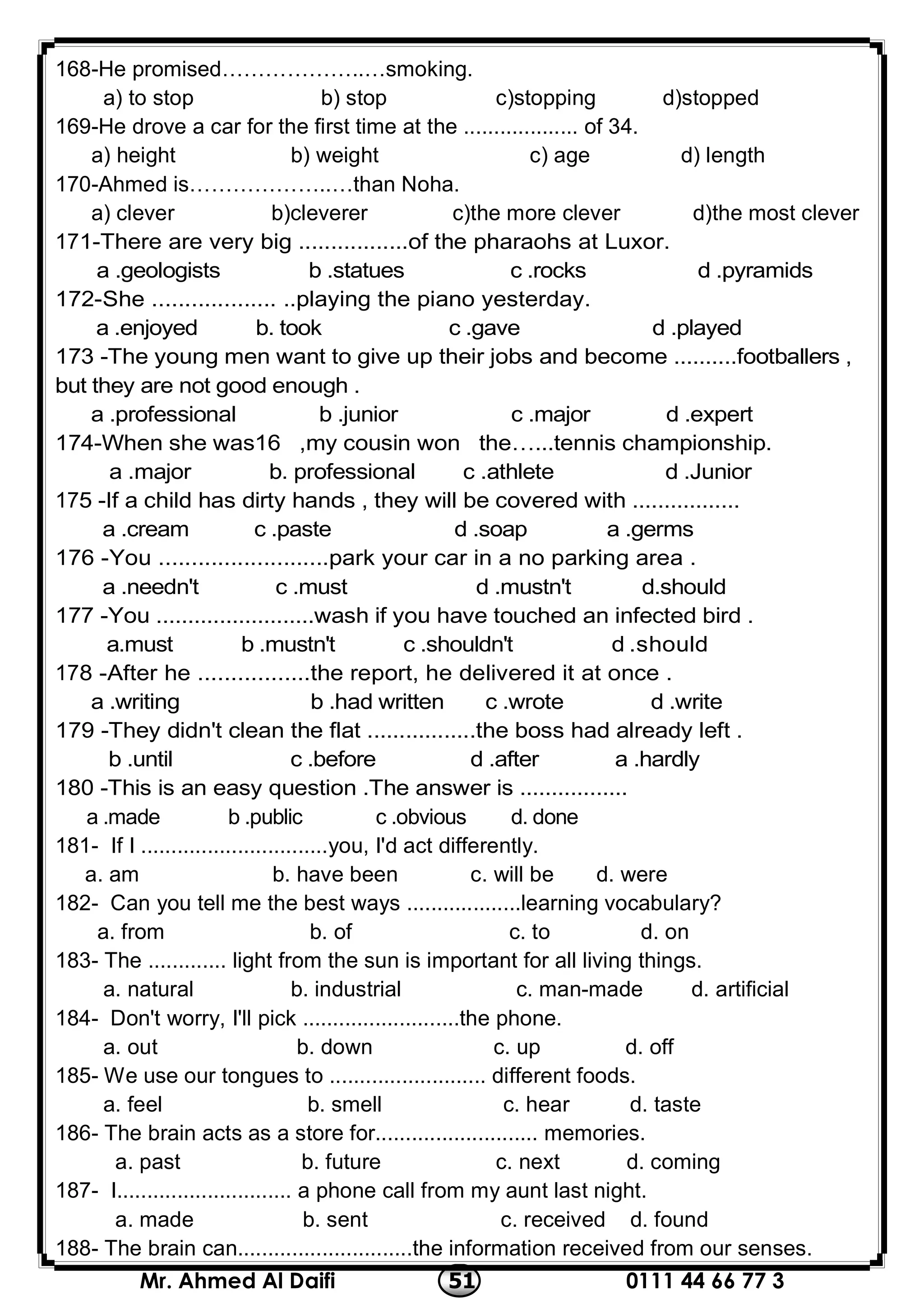 0111 44 66 77 351Mr. Ahmed Al Daifi
168-He promised………………..…smoking.
a) to stop b) stop c)stopping d)stopped
169-He drove a car for the first time at the ................... of 34.
a) height b) weight c) age d) length
170-Ahmed is………………..…than Noha.
a) clever b)cleverer c)the more clever d)the most clever
1-There are very big .................of the pharaohs at Luxor.17
d .pyramidsa .geologists b .statues c .rocks
172-She ................... ..playing the piano yesterday.
d .playeda .enjoyed b. took c .gave
173 -The young men want to give up their jobs and become ..........footballers ,
but they are not good enough .
d .experta .professional b .junior c .major
174-When she was16 ,my cousin won the…...tennis championship.
d .Juniora .major b. professional c .athlete
5 -If a child has dirty hands , they will be covered with .................17
a .germsa .cream c .paste d .soap
176 -You ..........................park your car in a no parking area .
d.shoulda .needn't c .must d .mustn't
177 -You .........................wash if you have touched an infected bird .
d .shoulda.must b .mustn't c .shouldn't
8 -After he .................the report, he delivered it at once .17
d .writea .writing b .had written c .wrote
179 -They didn't clean the flat .................the boss had already left .
a .hardlyb .until c .before d .after
180 -This is an easy question .The answer is .................
d. donea .made b .public c .obvious
181- If I ...............................you, I'd act differently.
a. am b. have been c. will be d. were
182- Can you tell me the best ways ...................learning vocabulary?
a. from b. of c. to d. on
183- The ............. light from the sun is important for all living things.
a. natural b. industrial c. man-made d. artificial
184- Don't worry, I'll pick ..........................the phone.
a. out b. down c. up d. off
185- We use our tongues to .......................... different foods.
a. feel b. smell c. hear d. taste
186- The brain acts as a store for........................... memories.
a. past b. future c. next d. coming
187- I............................. a phone call from my aunt last night.
a. made b. sent c. received d. found
188- The brain can.............................the information received from our senses.
 