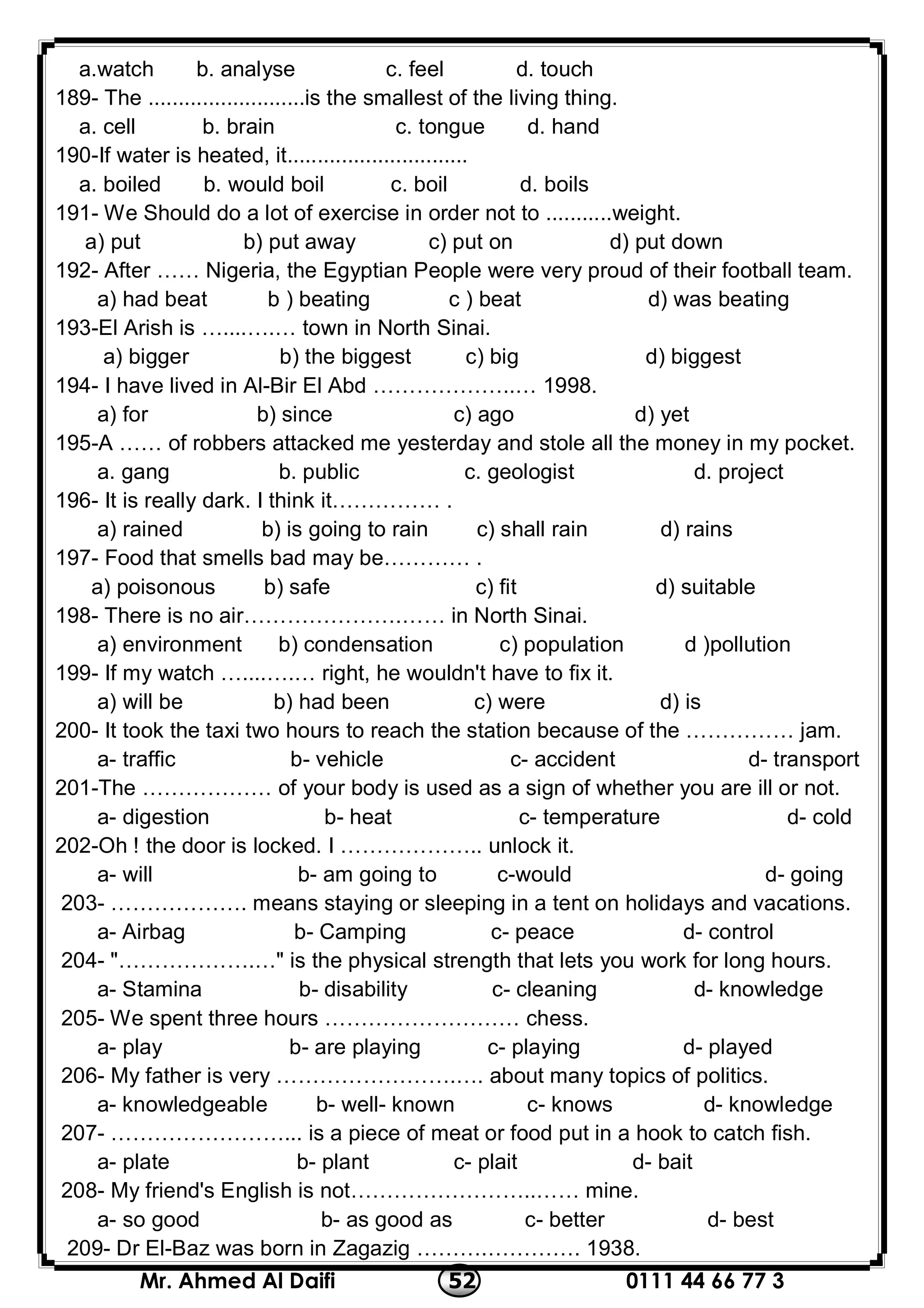 0111 44 66 77 352Mr. Ahmed Al Daifi
a.watch b. analyse c. feel d. touch
189- The ..........................is the smallest of the living thing.
a. cell b. brain c. tongue d. hand
190-If water is heated, it..............................
a. boiled b. would boil c. boil d. boils
191- We Should do a lot of exercise in order not to ...........weight.
a) put b) put away c) put on d) put down
192- After …… Nigeria, the Egyptian People were very proud of their football team.
a) had beat b ) beating c ) beat d) was beating
193-El Arish is …....….… town in North Sinai.
a) bigger b) the biggest c) big d) biggest
194- I have lived in Al-Bir El Abd ………………..… 1998.
a) for b) since c) ago d) yet
195-A …… of robbers attacked me yesterday and stole all the money in my pocket.
a. gang b. public c. geologist d. project
196- It is really dark. I think it…………… .
a) rained b) is going to rain c) shall rain d) rains
197- Food that smells bad may be………… .
a) poisonous b) safe c) fit d) suitable
198- There is no air………………….…… in North Sinai.
a) environment b) condensation c) population d )pollution
199- If my watch …....….… right, he wouldn't have to fix it.
a) will be b) had been c) were d) is
200- It took the taxi two hours to reach the station because of the …………… jam.
a- traffic b- vehicle c- accident d- transport
201-The ……………… of your body is used as a sign of whether you are ill or not.
a- digestion b- heat c- temperature d- cold
202-Oh ! the door is locked. I ……………….. unlock it.
a- will b- am going to c-would d- going
203- ………………. means staying or sleeping in a tent on holidays and vacations.
a- Airbag b- Camping c- peace d- control
204- "……………….…" is the physical strength that lets you work for long hours.
a- Stamina b- disability c- cleaning d- knowledge
205- We spent three hours ……………………… chess.
a- play b- are playing c- playing d- played
206- My father is very …………………….…. about many topics of politics.
a- knowledgeable b- well- known c- knows d- knowledge
207- ……………………... is a piece of meat or food put in a hook to catch fish.
a- plate b- plant c- plait d- bait
208- My friend's English is not……………………..…… mine.
a- so good b- as good as c- better d- best
209- Dr El-Baz was born in Zagazig ……….…………. 1938.
 