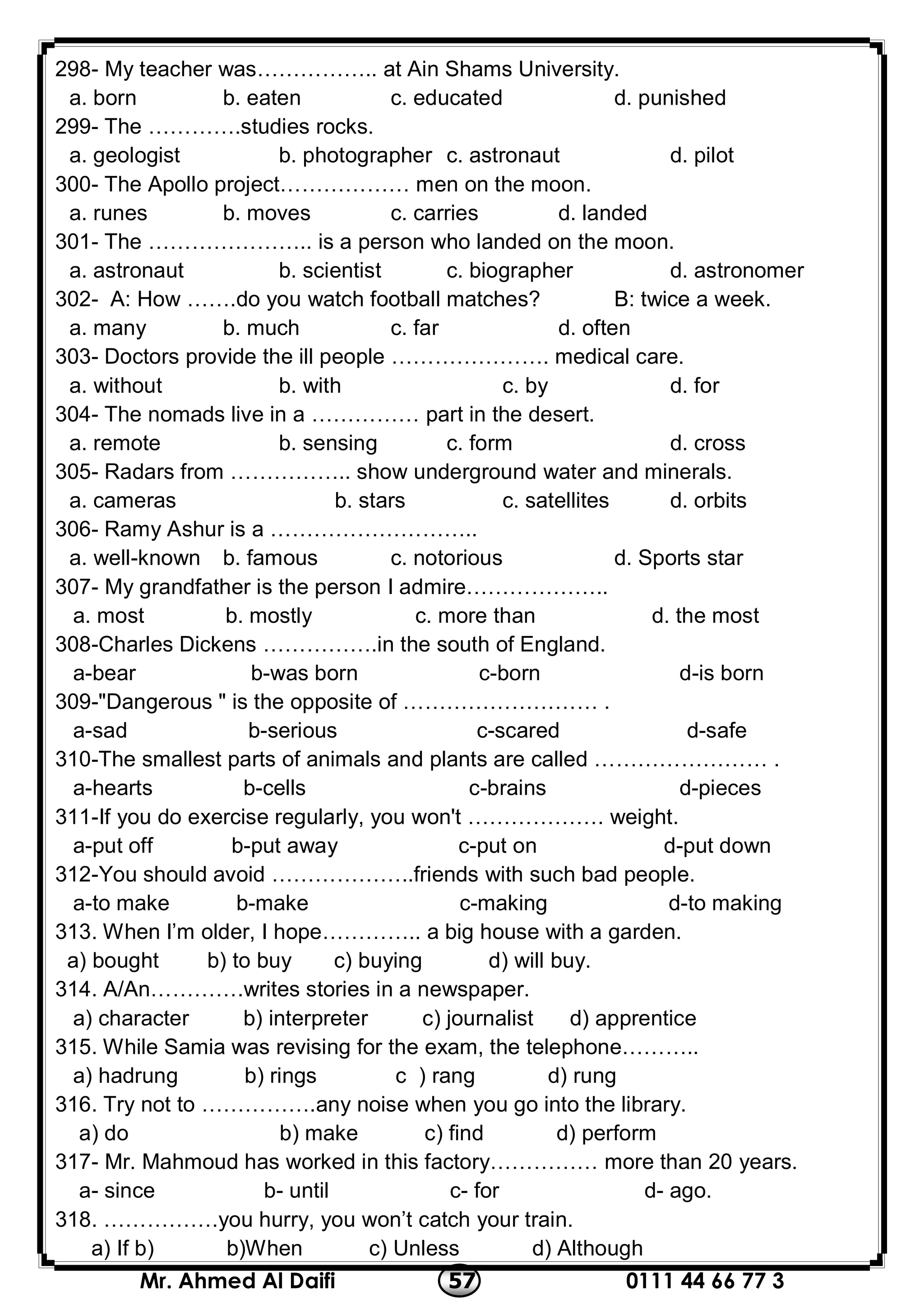 0111 44 66 77 357Mr. Ahmed Al Daifi
298- My teacher was…………….. at Ain Shams University.
a. born b. eaten c. educated d. punished
299- The ………….studies rocks.
a. geologist b. photographer c. astronaut d. pilot
300- The Apollo project……………… men on the moon.
a. runes b. moves c. carries d. landed
301- The ………………….. is a person who landed on the moon.
a. astronaut b. scientist c. biographer d. astronomer
302- A: How …….do you watch football matches? B: twice a week.
a. many b. much c. far d. often
303- Doctors provide the ill people …………………. medical care.
a. without b. with c. by d. for
304- The nomads live in a …………… part in the desert.
a. remote b. sensing c. form d. cross
305- Radars from …………….. show underground water and minerals.
a. cameras b. stars c. satellites d. orbits
306- Ramy Ashur is a ………………………..
a. well-known b. famous c. notorious d. Sports star
307- My grandfather is the person I admire………………..
d. the mostc. more thanb. mostlya. most
308-Charles Dickens …………….in the south of England.
a-bear b-was born c-born d-is born
309-"Dangerous " is the opposite of ……………………… .
a-sad b-serious c-scared d-safe
310-The smallest parts of animals and plants are called …………………… .
a-hearts b-cells c-brains d-pieces
311-If you do exercise regularly, you won't ………………. weight.
a-put off b-put away c-put on d-put down
312-You should avoid ………………..friends with such bad people.
a-to make b-make c-making d-to making
313. When I’m older, I hope………….. a big house with a garden.
a) bought b) to buy c) buying d) will buy.
314. A/An………….writes stories in a newspaper.
a) character b) interpreter c) journalist d) apprentice
315. While Samia was revising for the exam, the telephone………..
a) hadrung b) rings c ) rang d) rung
316. Try not to …………….any noise when you go into the library.
a) do b) make c) find d) perform
317- Mr. Mahmoud has worked in this factory…………… more than 20 years.
a- since b- until c- for d- ago.
318. …………….you hurry, you won’t catch your train.
a) If b) b)When c) Unless d) Although
 