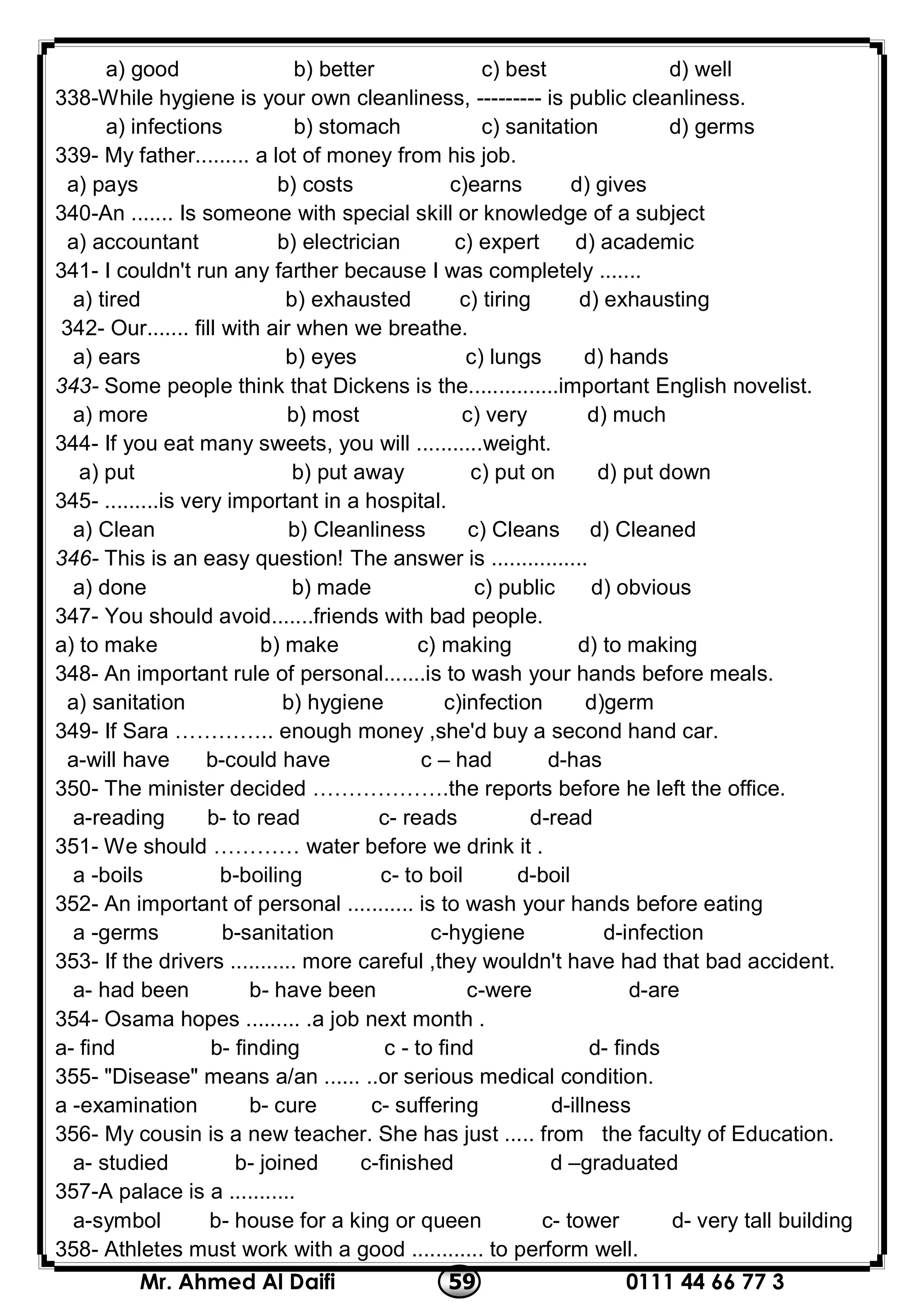 0111 44 66 77 359Mr. Ahmed Al Daifi
a) good b) better c) best d) well
338-While hygiene is your own cleanliness, --------- is public cleanliness.
a) infections b) stomach c) sanitation d) germs
339- My father......... a lot of money from his job.
a) pays b) costs c)earns d) gives
340-An ....... Is someone with special skill or knowledge of a subject
a) accountant b) electrician c) expert d) academic
341- I couldn't run any farther because I was completely .......
a) tired b) exhausted c) tiring d) exhausting
342- Our....... fill with air when we breathe.
a) ears b) eyes c) lungs d) hands
343- Some people think that Dickens is the...............important English novelist.
a) more b) most c) very d) much
344- If you eat many sweets, you will ...........weight.
a) put b) put away c) put on d) put down
345- .........is very important in a hospital.
a) Clean b) Cleanliness c) Cleans d) Cleaned
346- This is an easy question! The answer is ................
a) done b) made c) public d) obvious
347- You should avoid.......friends with bad people.
a) to make b) make c) making d) to making
348- An important rule of personal.......is to wash your hands before meals.
a) sanitation b) hygiene c)infection d)germ
349- If Sara ………….. enough money ,she'd buy a second hand car.
d-hasa-will have b-could have c – had
350- The minister decided ……………….the reports before he left the office.
d-reada-reading b- to read c- reads
351- We should ………… water before we drink it .
b-boiling c- to boil d-boila -boils
352- An important of personal ........... is to wash your hands before eating
b-sanitation c-hygiene d-infectiona -germs
353- If the drivers ........... more careful ,they wouldn't have had that bad accident.
a- had been b- have been c-were d-are
354- Osama hopes ......... .a job next month .
b- finding c - to find d- findsa- find
355- "Disease" means a/an ...... ..or serious medical condition.
b- cure c- suffering d-illnessa -examination
356- My cousin is a new teacher. She has just ..... from the faculty of Education.
a- studied b- joined c-finished d –graduated
357-A palace is a ...........
d- very tall buildinga-symbol b- house for a king or queen c- tower
358- Athletes must work with a good ............ to perform well.
 