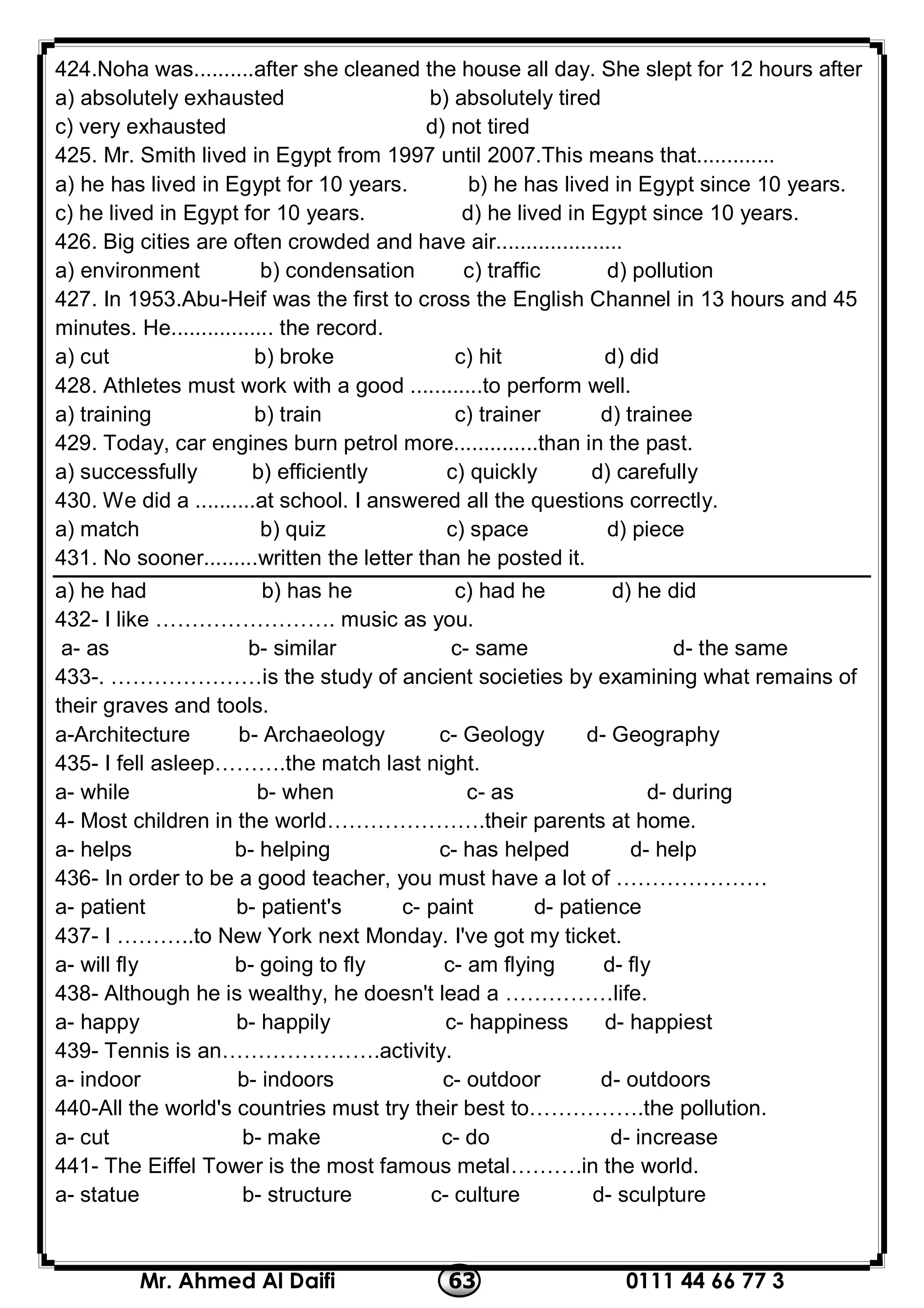 0111 44 66 77 363Mr. Ahmed Al Daifi
424.Noha was..........after she cleaned the house all day. She slept for 12 hours after
a) absolutely exhausted b) absolutely tired
c) very exhausted d) not tired
425. Mr. Smith lived in Egypt from 1997 until 2007.This means that.............
a) he has lived in Egypt for 10 years. b) he has lived in Egypt since 10 years.
c) he lived in Egypt for 10 years. d) he lived in Egypt since 10 years.
426. Big cities are often crowded and have air.....................
a) environment b) condensation c) traffic d) pollution
427. In 1953.Abu-Heif was the first to cross the English Channel in 13 hours and 45
minutes. He................. the record.
a) cut b) broke c) hit d) did
428. Athletes must work with a good ............to perform well.
a) training b) train c) trainer d) trainee
429. Today, car engines burn petrol more..............than in the past.
a) successfully b) efficiently c) quickly d) carefully
430. We did a ..........at school. I answered all the questions correctly.
a) match b) quiz c) space d) piece
431. No sooner.........written the letter than he posted it.
a) he had b) has he c) had he d) he did
432- I like ……………………. music as you.
a- as b- similar c- same d- the same
433-. …………………is the study of ancient societies by examining what remains of
their graves and tools.
a-Architecture b- Archaeology c- Geology d- Geography
435- I fell asleep……….the match last night.
a- while b- when c- as d- during
4- Most children in the world………………….their parents at home.
a- helps b- helping c- has helped d- help
436- In order to be a good teacher, you must have a lot of …………………
a- patient b- patient's c- paint d- patience
437- I ………..to New York next Monday. I've got my ticket.
a- will fly b- going to fly c- am flying d- fly
438- Although he is wealthy, he doesn't lead a ……………life.
a- happy b- happily c- happiness d- happiest
439- Tennis is an………………….activity.
a- indoor b- indoors c- outdoor d- outdoors
440-All the world's countries must try their best to…………….the pollution.
a- cut b- make c- do d- increase
441- The Eiffel Tower is the most famous metal……….in the world.
a- statue b- structure c- culture d- sculpture
 