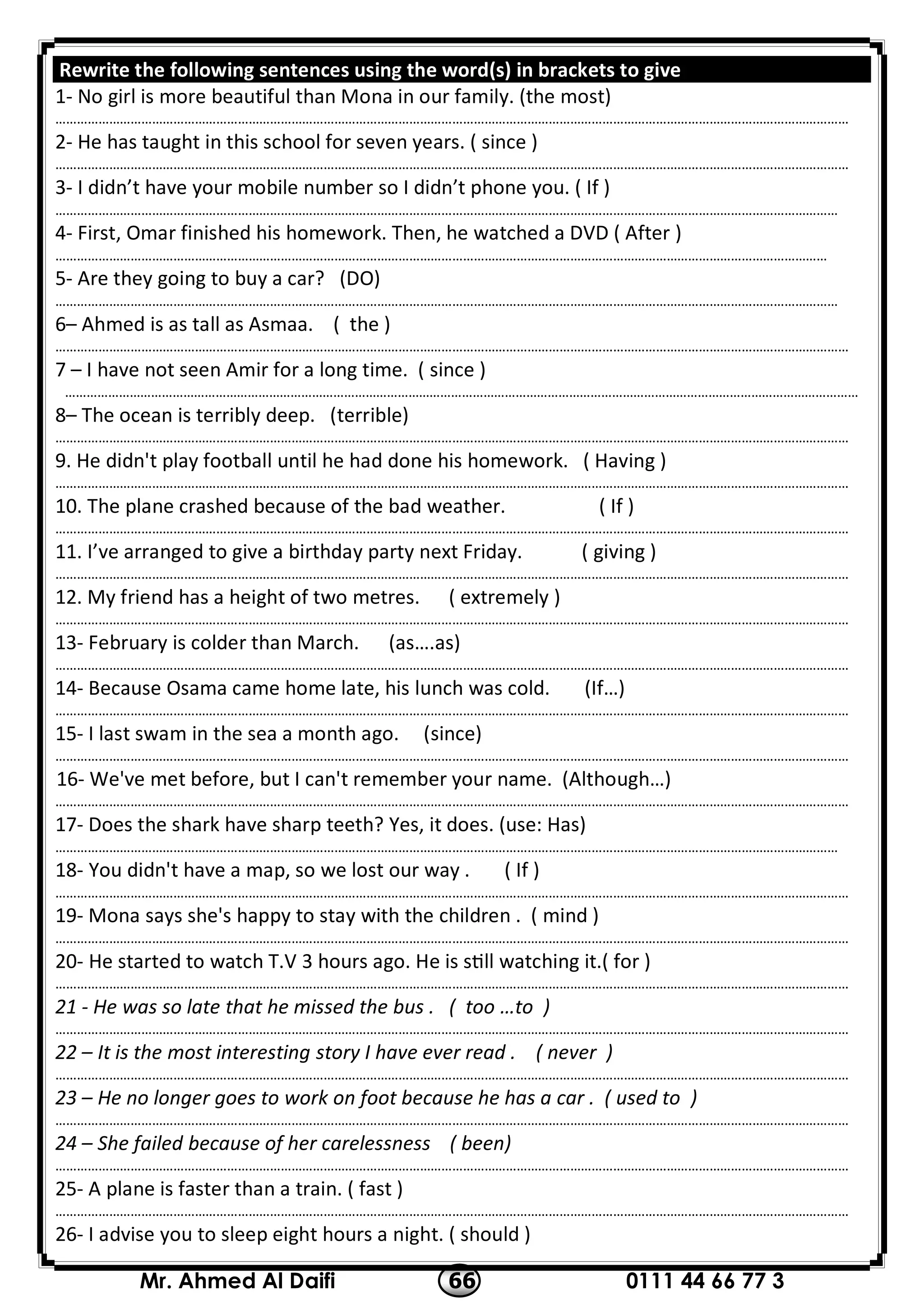 0111 44 66 77 366Mr. Ahmed Al Daifi
Rewrite the following sentences using the word(s) in brackets to give
1- No girl is more beautiful than Mona in our family. (the most)
……………………………………………………………………………………………………………………………………………………………………………………………………
2- He has taught in this school for seven years. ( since )
……………………………………………………………………………………………………………………………………………………………………………………………………
3- I didn’t have your mobile number so I didn’t phone you. ( If )
…………………………………………………………………………………………………………………………………………………………………………………………………
4- First, Omar finished his homework. Then, he watched a DVD ( After )
………………………………………………………………………………………………………………………………………………………………………………………………
5- Are they going to buy a car? (DO)
…………………………………………………………………………………………………………………………………………………………………………………………………
6– Ahmed is as tall as Asmaa. ( the )
……………………………………………………………………………………………………………………………………………………………………………………………………
7 – I have not seen Amir for a long time. ( since )
……………………………………………………………………………………………………………………………………………………………………………………………………
8– The ocean is terribly deep. (terrible)
……………………………………………………………………………………………………………………………………………………………………………………………………
9. He didn't play football until he had done his homework. ( Having )
……………………………………………………………………………………………………………………………………………………………………………………………………
10. The plane crashed because of the bad weather. ( If )
……………………………………………………………………………………………………………………………………………………………………………………………………
11. I’ve arranged to give a birthday party next Friday. ( giving )
……………………………………………………………………………………………………………………………………………………………………………………………………
( extremely )12. My friend has a height of two metres.
……………………………………………………………………………………………………………………………………………………………………………………………………
13- February is colder than March. (as….as)
……………………………………………………………………………………………………………………………………………………………………………………………………
14- Because Osama came home late, his lunch was cold. (If…)
……………………………………………………………………………………………………………………………………………………………………………………………………
15- I last swam in the sea a month ago. (since)
……………………………………………………………………………………………………………………………………………………………………………………………………
16- We've met before, but I can't remember your name. (Although…)
……………………………………………………………………………………………………………………………………………………………………………………………………
17- Does the shark have sharp teeth? Yes, it does. (use: Has)
…………………………………………………………………………………………………………………………………………………………………………………………………
18- You didn't have a map, so we lost our way . ( If )
……………………………………………………………………………………………………………………………………………………………………………………………………
19- Mona says she's happy to stay with the children . ( mind )
……………………………………………………………………………………………………………………………………………………………………………………………………
20- He started to watch T.V 3 hours ago. He is s ll watching it.( for )
……………………………………………………………………………………………………………………………………………………………………………………………………
21 - He was so late that he missed the bus . ( too …to )
……………………………………………………………………………………………………………………………………………………………………………………………………
22 – It is the most interesting story I have ever read . ( never )
……………………………………………………………………………………………………………………………………………………………………………………………………
23 – He no longer goes to work on foot because he has a car . ( used to )
……………………………………………………………………………………………………………………………………………………………………………………………………
24 – She failed because of her carelessness ( been)
……………………………………………………………………………………………………………………………………………………………………………………………………
25- A plane is faster than a train. ( fast )
……………………………………………………………………………………………………………………………………………………………………………………………………
26- I advise you to sleep eight hours a night. ( should )
 