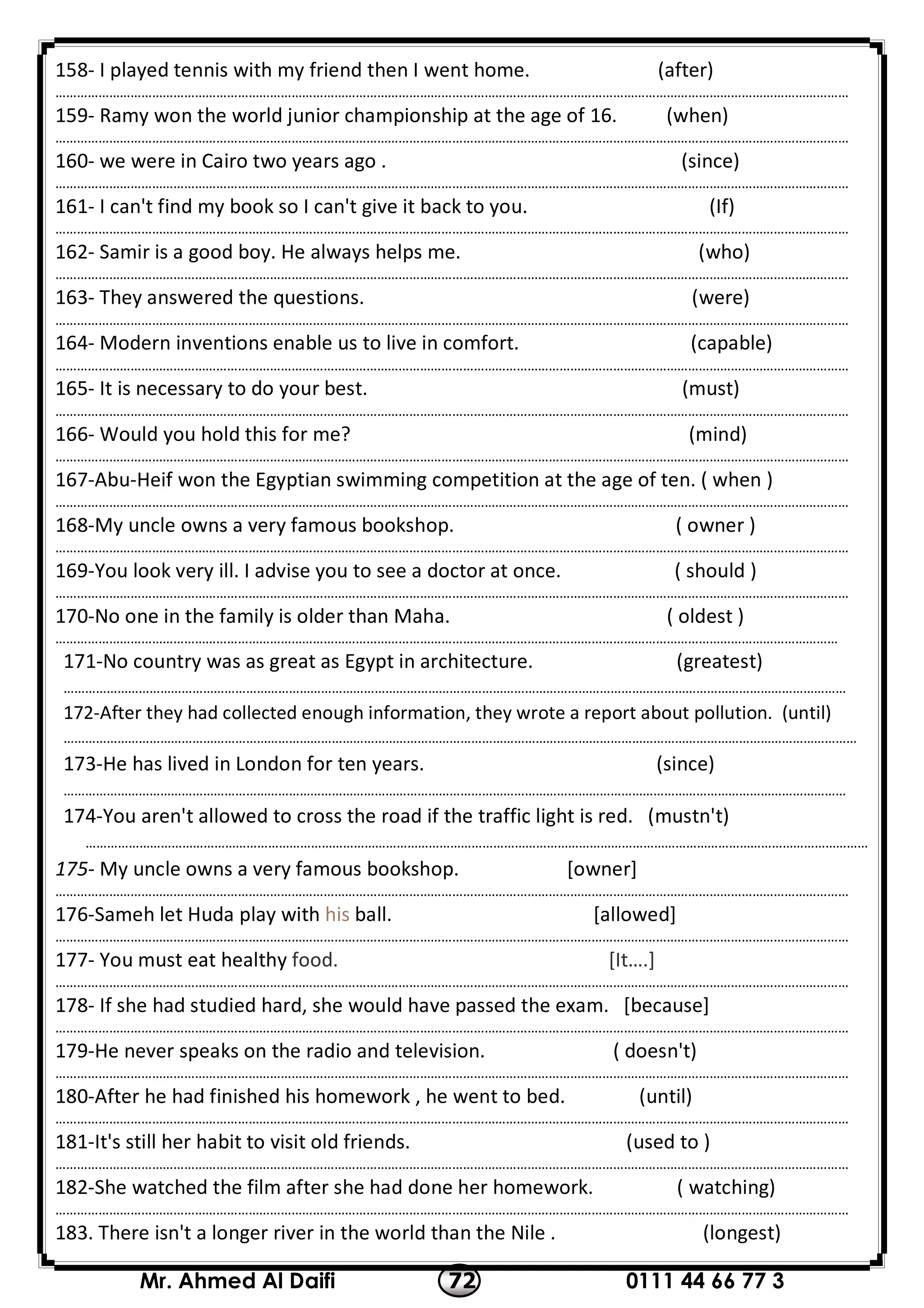 0111 44 66 77 372Mr. Ahmed Al Daifi
158- I played tennis with my friend then I went home. (after)
……………………………………………………………………………………………………………………………………………………………………………………………………
159- Ramy won the world junior championship at the age of 16. (when)
……………………………………………………………………………………………………………………………………………………………………………………………………
160- we were in Cairo two years ago . (since)
……………………………………………………………………………………………………………………………………………………………………………………………………
161- I can't find my book so I can't give it back to you. (If)
……………………………………………………………………………………………………………………………………………………………………………………………………
162- Samir is a good boy. He always helps me. (who)
……………………………………………………………………………………………………………………………………………………………………………………………………
163- They answered the questions. (were)
……………………………………………………………………………………………………………………………………………………………………………………………………
164- Modern inventions enable us to live in comfort. (capable)
……………………………………………………………………………………………………………………………………………………………………………………………………
165- It is necessary to do your best. (must)
……………………………………………………………………………………………………………………………………………………………………………………………………
166- Would you hold this for me? (mind)
……………………………………………………………………………………………………………………………………………………………………………………………………
167-Abu-Heif won the Egyptian swimming competition at the age of ten. ( when )
……………………………………………………………………………………………………………………………………………………………………………………………………
168-My uncle owns a very famous bookshop. ( owner )
……………………………………………………………………………………………………………………………………………………………………………………………………
169-You look very ill. I advise you to see a doctor at once. ( should )
……………………………………………………………………………………………………………………………………………………………………………………………………
170-No one in the family is older than Maha. ( oldest )
…………………………………………………………………………………………………………………………………………………………………………………………………
171-No country was as great as Egypt in architecture. (greatest)
…………………………………………………………………………………………………………………………………………………………………………………………………
172-After they had collected enough information, they wrote a report about pollution. (until)
……………………………………………………………………………………………………………………………………………………………………………………………………
173-He has lived in London for ten years. (since)
…………………………………………………………………………………………………………………………………………………………………………………………………
174-You aren't allowed to cross the road if the traffic light is red. (mustn't)
…………………………………………………………………………………………………………………………………………………………………………………………………
175- My uncle owns a very famous bookshop. [owner]
……………………………………………………………………………………………………………………………………………………………………………………………………
176-Sameh let Huda play with his ball. [allowed]
……………………………………………………………………………………………………………………………………………………………………………………………………
177- You must eat healthy food. [It….]
……………………………………………………………………………………………………………………………………………………………………………………………………
178- If she had studied hard, she would have passed the exam. [because]
……………………………………………………………………………………………………………………………………………………………………………………………………
179-He never speaks on the radio and television. ( doesn't)
……………………………………………………………………………………………………………………………………………………………………………………………………
180-After he had finished his homework , he went to bed. (until)
……………………………………………………………………………………………………………………………………………………………………………………………………
181-It's still her habit to visit old friends. (used to )
……………………………………………………………………………………………………………………………………………………………………………………………………
182-She watched the film after she had done her homework. ( watching)
……………………………………………………………………………………………………………………………………………………………………………………………………
183. There isn't a longer river in the world than the Nile . (longest)
 