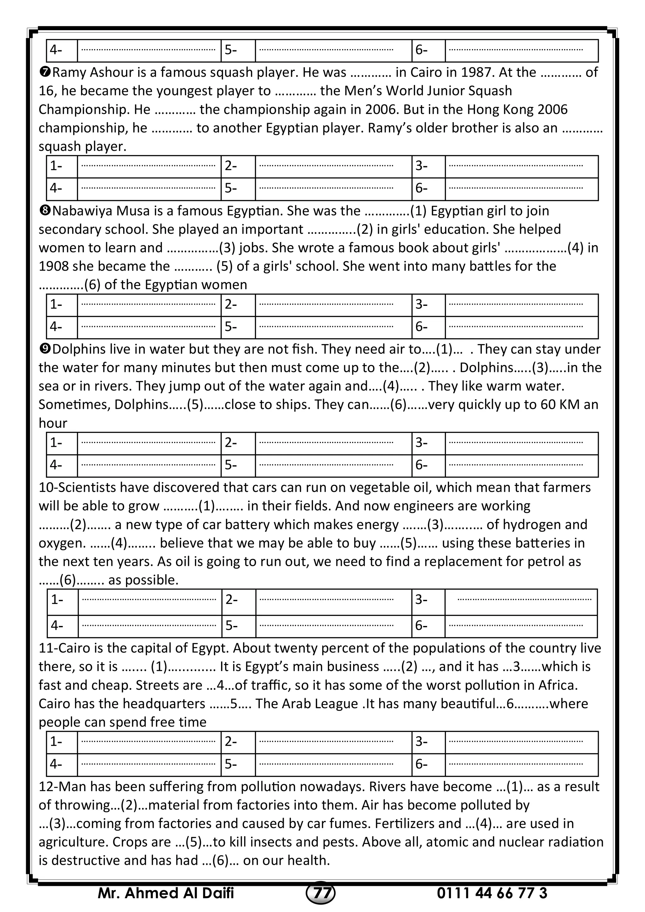 0111 44 66 77 377Mr. Ahmed Al Daifi
………………………………………………-6………………………………………………-5………………………………………………-4
Ramy Ashour is a famous squash player. He was ………… in Cairo in 1987. At the ………… of
16, he became the youngest player to ………… the Men’s World Junior Squash
Championship. He ………… the championship again in 2006. But in the Hong Kong 2006
championship, he ………… to another Egyptian player. Ramy’s older brother is also an …………
squash player.
………………………………………………-3………………………………………………-2………………………………………………-1
………………………………………………-6………………………………………………-5………………………………………………-4
Nabawiya Musa is a famous Egyp an. She was the ………….(1) Egyp an girl to join
secondary school. She played an important …………..(2) in girls' educa on. She helped
women to learn and ……………(3) jobs. She wrote a famous book about girls' ………………(4) in
1908 she became the ……….. (5) of a girls' school. She went into many ba les for the
………….(6) of the Egyp an women
………………………………………………-3………………………………………………-2………………………………………………-1
………………………………………………-6………………………………………………-5………………………………………………-4
Dolphins live in water but they are not ﬁsh. They need air to….(1)… . They can stay under
the water for many minutes but then must come up to the….(2)….. . Dolphins…..(3)…..in the
sea or in rivers. They jump out of the water again and….(4)….. . They like warm water.
Some mes, Dolphins…..(5)……close to ships. They can……(6)……very quickly up to 60 KM an
hour
………………………………………………-3………………………………………………-2………………………………………………-1
………………………………………………-6………………………………………………-5………………………………………………-4
10-Scientists have discovered that cars can run on vegetable oil, which mean that farmers
will be able to grow ……….(1)….…. in their fields. And now engineers are working
………(2)……. a new type of car battery which makes energy ….…(3)……..… of hydrogen and
oxygen. ……(4)…….. believe that we may be able to buy ……(5)…… using these ba eries in
the next ten years. As oil is going to run out, we need to find a replacement for petrol as
……(6)…….. as possible.
………………………………………………-3………………………………………………-2………………………………………………-1
………………………………………………-6………………………………………………-5………………………………………………-4
11-Cairo is the capital of Egypt. About twenty percent of the populations of the country live
there, so it is ….... (1)….......... It is Egypt’s main business …..(2) …, and it has …3……which is
fast and cheap. Streets are …4…of traﬃc, so it has some of the worst pollu on in Africa.
Cairo has the headquarters ……5…. The Arab League .It has many beau ful…6……….where
people can spend free time
………………………………………………-3………………………………………………-2………………………………………………-1
………………………………………………-6………………………………………………-5………………………………………………-4
12-Man has been suﬀering from pollu on nowadays. Rivers have become …(1)… as a result
of throwing…(2)…material from factories into them. Air has become polluted by
…(3)…coming from factories and caused by car fumes. Fer lizers and …(4)… are used in
agriculture. Crops are …(5)…to kill insects and pests. Above all, atomic and nuclear radia on
is destructive and has had …(6)… on our health.
 