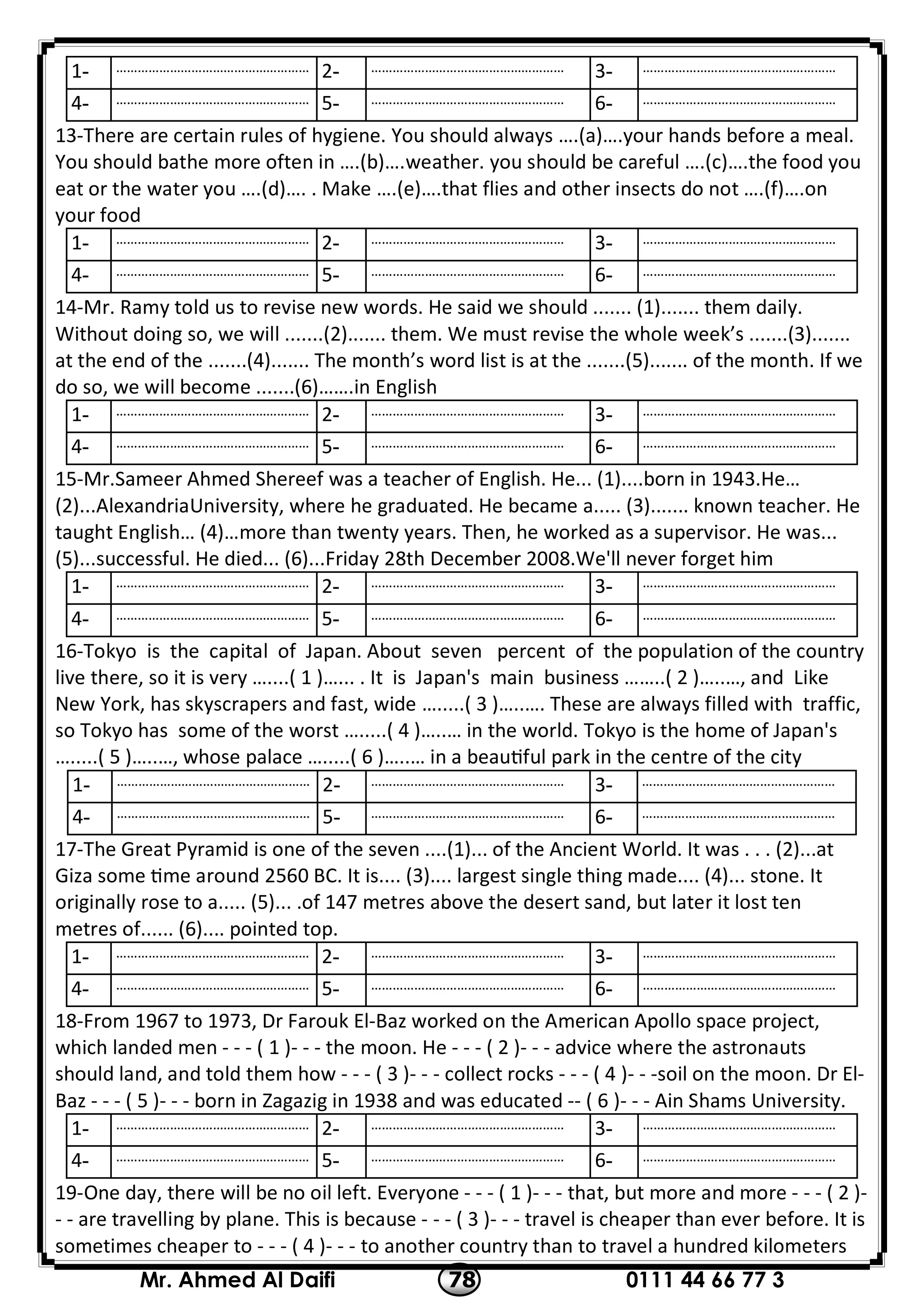 0111 44 66 77 378Mr. Ahmed Al Daifi
………………………………………………-3………………………………………………-2………………………………………………-1
………………………………………………-6………………………………………………-5………………………………………………-4
13-There are certain rules of hygiene. You should always ….(a)….your hands before a meal.
You should bathe more often in ….(b)….weather. you should be careful ….(c)….the food you
eat or the water you ….(d)…. . Make ….(e)….that flies and other insects do not ….(f)….on
your food
………………………………………………-3………………………………………………-2………………………………………………-1
………………………………………………-6………………………………………………-5………………………………………………-4
14-Mr. Ramy told us to revise new words. He said we should ....... (1)....... them daily.
Without doing so, we will .......(2)....... them. We must revise the whole week’s .......(3).......
at the end of the .......(4)....... The month’s word list is at the .......(5)....... of the month. If we
do so, we will become .......(6)…….in English
………………………………………………-3………………………………………………-2………………………………………………-1
………………………………………………-6………………………………………………-5………………………………………………-4
15-Mr.Sameer Ahmed Shereef was a teacher of English. He... (1)....born in 1943.He…
(2)...AlexandriaUniversity, where he graduated. He became a..... (3)....... known teacher. He
taught English… (4)…more than twenty years. Then, he worked as a supervisor. He was...
(5)...successful. He died... (6)...Friday 28th December 2008.We'll never forget him
………………………………………………-3………………………………………………-2………………………………………………-1
………………………………………………-6………………………………………………-5………………………………………………-4
16-Tokyo is the capital of Japan. About seven percent of the population of the country
live there, so it is very …....( 1 )…... . It is Japan's main business ……..( 2 )…..…, and Like
New York, has skyscrapers and fast, wide ….....( 3 )…..…. These are always filled with traffic,
so Tokyo has some of the worst ….....( 4 )…..… in the world. Tokyo is the home of Japan's
….....( 5 )…..…, whose palace ….....( 6 )…..… in a beau ful park in the centre of the city
………………………………………………-3………………………………………………-2………………………………………………-1
………………………………………………-6………………………………………………-5………………………………………………-4
17-The Great Pyramid is one of the seven ....(1)... of the Ancient World. It was . . . (2)...at
Giza some me around 2560 BC. It is.... (3).... largest single thing made.... (4)... stone. It
originally rose to a..... (5)... .of 147 metres above the desert sand, but later it lost ten
metres of...... (6).... pointed top.
………………………………………………-3………………………………………………-2………………………………………………-1
………………………………………………-6………………………………………………-5………………………………………………-4
18-From 1967 to 1973, Dr Farouk El-Baz worked on the American Apollo space project,
which landed men - - - ( 1 )- - - the moon. He - - - ( 2 )- - - advice where the astronauts
should land, and told them how - - - ( 3 )- - - collect rocks - - - ( 4 )- - -soil on the moon. Dr El-
Baz - - - ( 5 )- - - born in Zagazig in 1938 and was educated -- ( 6 )- - - Ain Shams University.
………………………………………………-3………………………………………………-2………………………………………………-1
………………………………………………-6………………………………………………-5………………………………………………-4
19-One day, there will be no oil left. Everyone - - - ( 1 )- - - that, but more and more - - - ( 2 )-
- - are travelling by plane. This is because - - - ( 3 )- - - travel is cheaper than ever before. It is
sometimes cheaper to - - - ( 4 )- - - to another country than to travel a hundred kilometers
 