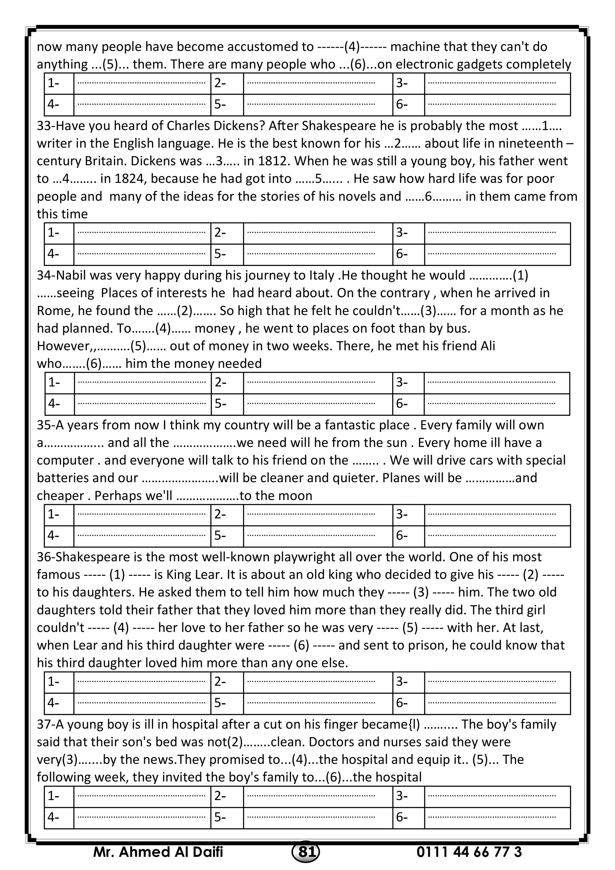 0111 44 66 77 381Mr. Ahmed Al Daifi
now many people have become accustomed to ------(4)------ machine that they can't do
anything ...(5)... them. There are many people who ...(6)...on electronic gadgets completely
………………………………………………-3………………………………………………-2………………………………………………-1
………………………………………………-6………………………………………………-5………………………………………………-4
33-Have you heard of Charles Dickens? A er Shakespeare he is probably the most ……1….
writer in the English language. He is the best known for his …2…… about life in nineteenth –
century Britain. Dickens was …3….. in 1812. When he was s ll a young boy, his father went
to …4…….. in 1824, because he had got into ……5…... . He saw how hard life was for poor
people and many of the ideas for the stories of his novels and ……6……… in them came from
this time
………………………………………………-3………………………………………………-2………………………………………………-1
………………………………………………-6………………………………………………-5………………………………………………-4
34-Nabil was very happy during his journey to Italy .He thought he would ………….(1)
……seeing Places of interests he had heard about. On the contrary , when he arrived in
Rome, he found the ……(2)……. So high that he felt he couldn't……(3)…… for a month as he
had planned. To…….(4)…… money , he went to places on foot than by bus.
However,,……….(5)…… out of money in two weeks. There, he met his friend Ali
who…….(6)…… him the money needed
………………………………………………-3………………………………………………-2………………………………………………-1
………………………………………………-6………………………………………………-5………………………………………………-4
35-A years from now I think my country will be a fantastic place . Every family will own
a……………... and all the ……………….we need will he from the sun . Every home ill have a
computer . and everyone will talk to his friend on the …….. . We will drive cars with special
batteries and our …………………..will be cleaner and quieter. Planes will be ……………and
cheaper . Perhaps we'll ……………….to the moon
………………………………………………-3………………………………………………-2………………………………………………-1
………………………………………………-6………………………………………………-5………………………………………………-4
36-Shakespeare is the most well-known playwright all over the world. One of his most
famous ----- (1) ----- is King Lear. It is about an old king who decided to give his ----- (2) -----
to his daughters. He asked them to tell him how much they ----- (3) ----- him. The two old
daughters told their father that they loved him more than they really did. The third girl
couldn't ----- (4) ----- her love to her father so he was very ----- (5) ----- with her. At last,
when Lear and his third daughter were ----- (6) ----- and sent to prison, he could know that
his third daughter loved him more than any one else.
………………………………………………-3………………………………………………-2………………………………………………-1
………………………………………………-6………………………………………………-5………………………………………………-4
37-A young boy is ill in hospital after a cut on his finger became{l) …….... The boy's family
said that their son's bed was not(2)……..clean. Doctors and nurses said they were
very(3)…....by the news.They promised to...(4)...the hospital and equip it.. (5)... The
following week, they invited the boy's family to...(6)...the hospital
………………………………………………-3………………………………………………-2………………………………………………-1
………………………………………………-6………………………………………………-5………………………………………………-4
 