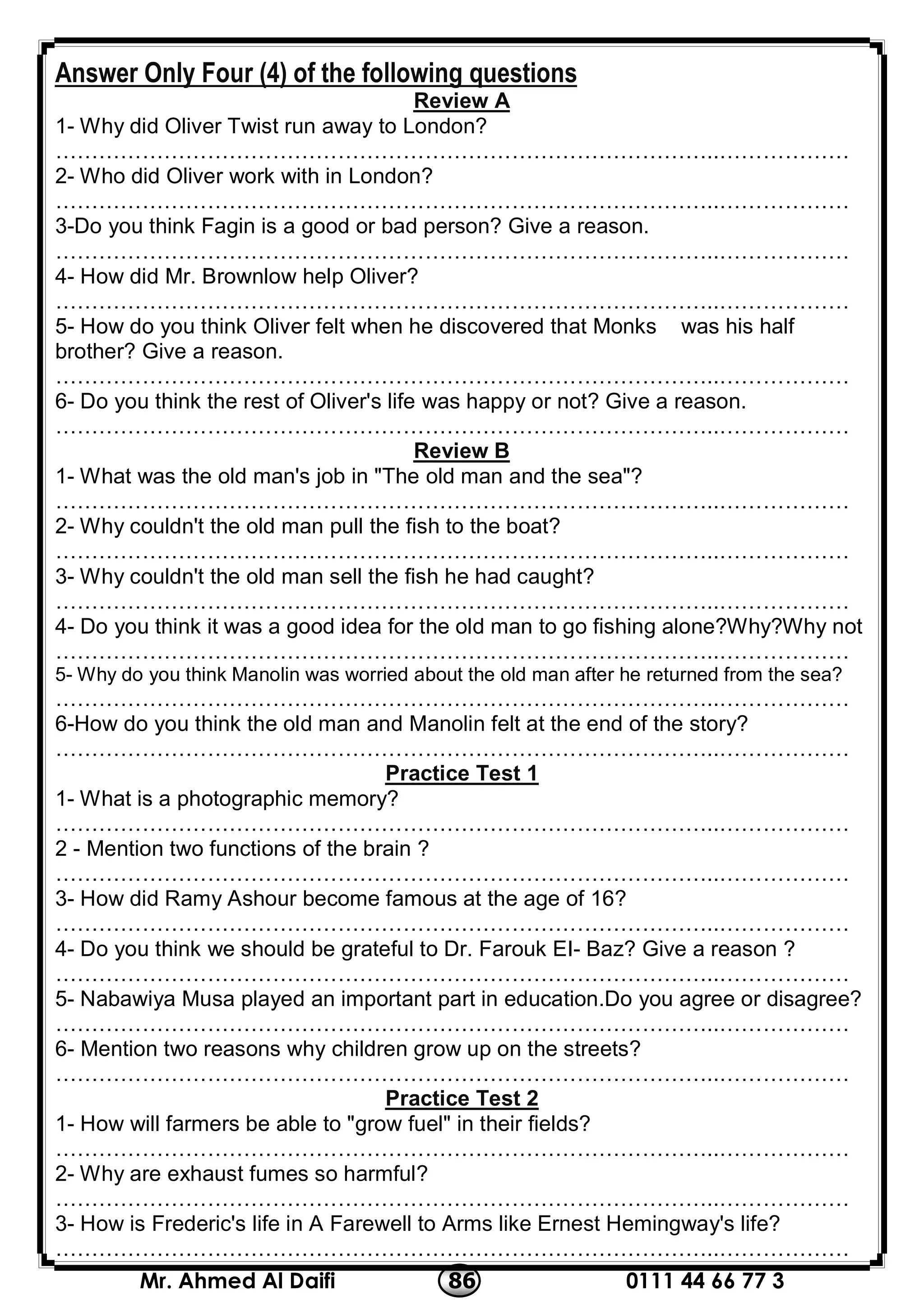 0111 44 66 77 386Mr. Ahmed Al Daifi
Answer Only Four (4) of the following questions
Review A
1- Why did Oliver Twist run away to London?
………………………………………………………………………………..………………
2- Who did Oliver work with in London?
………………………………………………………………………………..………………
3-Do you think Fagin is a good or bad person? Give a reason.
………………………………………………………………………………..………………
4- How did Mr. Brownlow help Oliver?
………………………………………………………………………………..………………
5- How do you think Oliver felt when he discovered that Monks was his half
brother? Give a reason.
………………………………………………………………………………..………………
6- Do you think the rest of Oliver's life was happy or not? Give a reason.
………………………………………………………………………………..………………
Review B
1- What was the old man's job in "The old man and the sea"?
………………………………………………………………………………..………………
2- Why couldn't the old man pull the fish to the boat?
………………………………………………………………………………..………………
3- Why couldn't the old man sell the fish he had caught?
………………………………………………………………………………..………………
4- Do you think it was a good idea for the old man to go fishing alone?Why?Why not
………………………………………………………………………………..………………
5- Why do you think Manolin was worried about the old man after he returned from the sea?
………………………………………………………………………………..………………
6-How do you think the old man and Manolin felt at the end of the story?
………………………………………………………………………………..………………
Practice Test 1
1- What is a photographic memory?
………………………………………………………………………………..………………
2 - Mention two functions of the brain ?
………………………………………………………………………………..………………
3- How did Ramy Ashour become famous at the age of 16?
………………………………………………………………………………..………………
4- Do you think we should be grateful to Dr. Farouk EI- Baz? Give a reason ?
………………………………………………………………………………..………………
5- Nabawiya Musa played an important part in education.Do you agree or disagree?
………………………………………………………………………………..………………
6- Mention two reasons why children grow up on the streets?
………………………………………………………………………………..………………
2Practice Test
1- How will farmers be able to "grow fuel" in their fields?
………………………………………………………………………………..………………
2- Why are exhaust fumes so harmful?
………………………………………………………………………………..………………
3- How is Frederic's life in A Farewell to Arms like Ernest Hemingway's life?
………………………………………………………………………………..………………
 