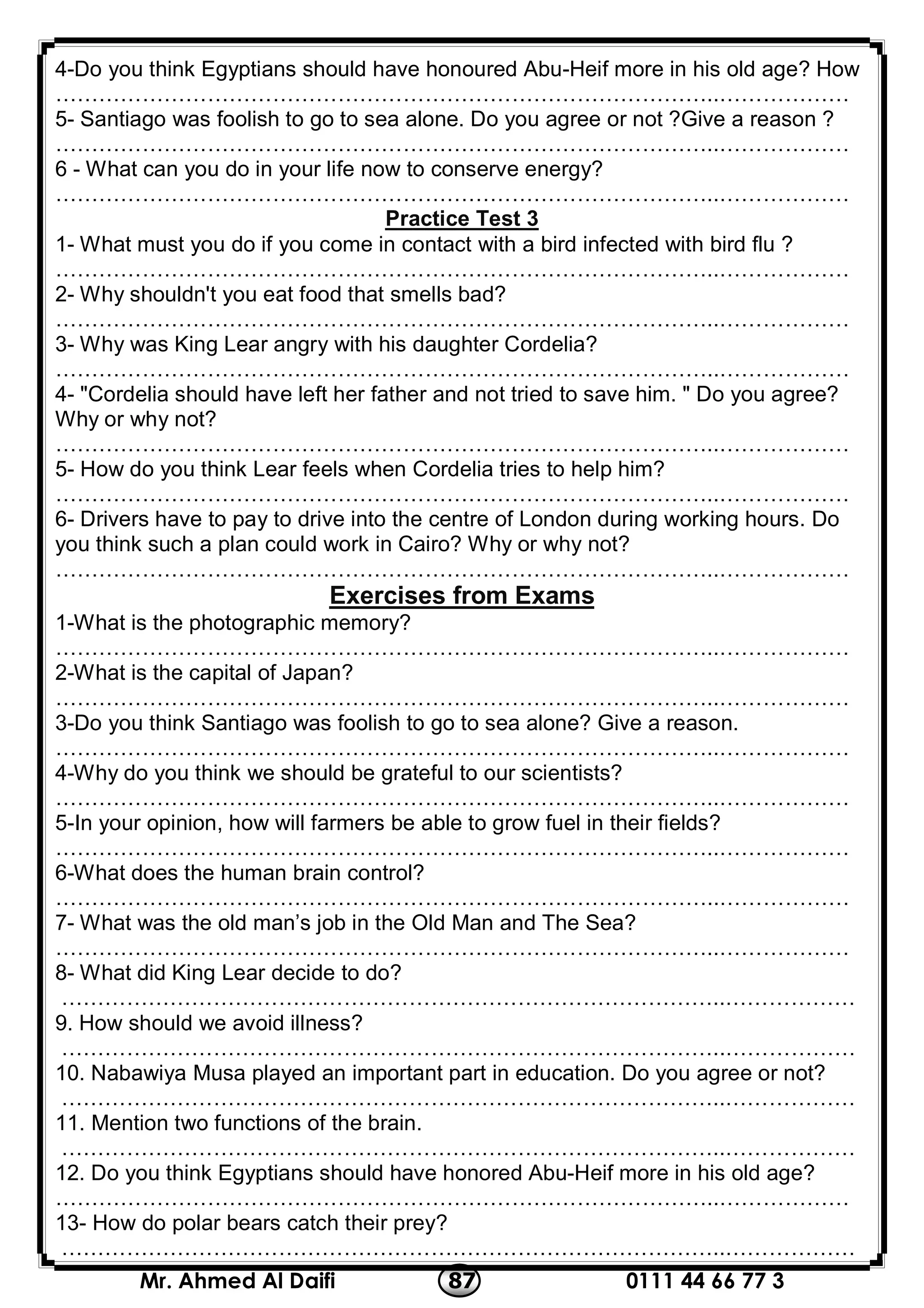 0111 44 66 77 387Mr. Ahmed Al Daifi
4-Do you think Egyptians should have honoured Abu-Heif more in his old age? How
………………………………………………………………………………..………………
5- Santiago was foolish to go to sea alone. Do you agree or not ?Give a reason ?
………………………………………………………………………………..………………
6 - What can you do in your life now to conserve energy?
………………………………………………………………………………..………………
3Practice Test
1- What must you do if you come in contact with a bird infected with bird flu ?
………………………………………………………………………………..………………
2- Why shouldn't you eat food that smells bad?
………………………………………………………………………………..………………
3- Why was King Lear angry with his daughter Cordelia?
………………………………………………………………………………..………………
4- "Cordelia should have left her father and not tried to save him. " Do you agree?
Why or why not?
………………………………………………………………………………..………………
5- How do you think Lear feels when Cordelia tries to help him?
………………………………………………………………………………..………………
6- Drivers have to pay to drive into the centre of London during working hours. Do
you think such a plan could work in Cairo? Why or why not?
………………………………………………………………………………..………………
Exercises from Exams
1-What is the photographic memory?
………………………………………………………………………………..………………
2-What is the capital of Japan?
………………………………………………………………………………..………………
3-Do you think Santiago was foolish to go to sea alone? Give a reason.
………………………………………………………………………………..………………
4-Why do you think we should be grateful to our scientists?
………………………………………………………………………………..………………
5-In your opinion, how will farmers be able to grow fuel in their fields?
………………………………………………………………………………..………………
6-What does the human brain control?
………………………………………………………………………………..………………
7- What was the old man’s job in the Old Man and The Sea?
………………………………………………………………………………..………………
8- What did King Lear decide to do?
………………………………………………………………………………..………………
9. How should we avoid illness?
………………………………………………………………………………..………………
10. Nabawiya Musa played an important part in education. Do you agree or not?
………………………………………………………………………………..………………
11. Mention two functions of the brain.
………………………………………………………………………………..………………
12. Do you think Egyptians should have honored Abu-Heif more in his old age?
………………………………………………………………………………..………………
13- How do polar bears catch their prey?
………………………………………………………………………………..………………
 