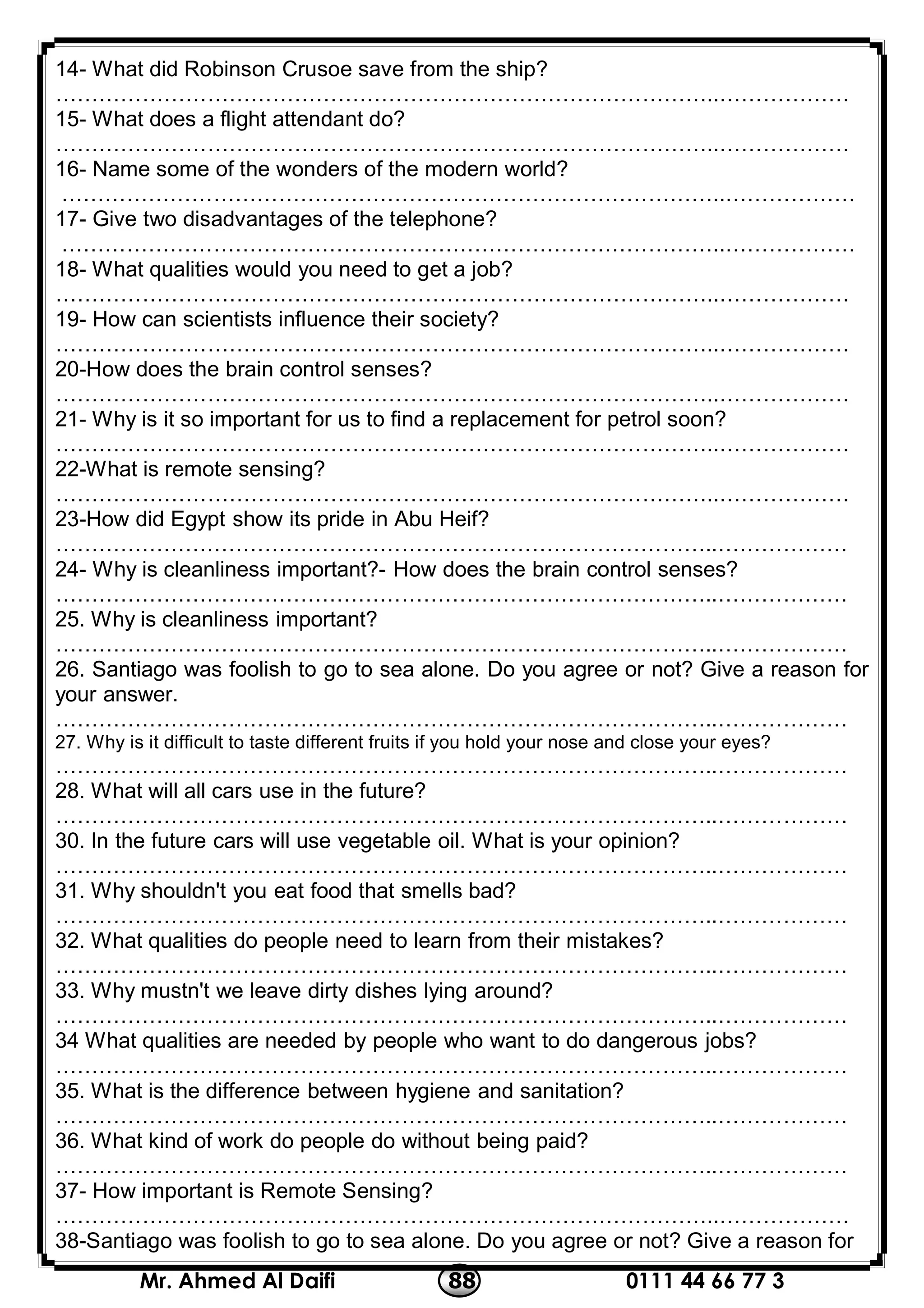 0111 44 66 77 388Mr. Ahmed Al Daifi
14- What did Robinson Crusoe save from the ship?
………………………………………………………………………………..………………
15- What does a flight attendant do?
………………………………………………………………………………..………………
16- Name some of the wonders of the modern world?
………………………………………………………………………………..………………
17- Give two disadvantages of the telephone?
………………………………………………………………………………..………………
18- What qualities would you need to get a job?
………………………………………………………………………………..………………
19- How can scientists influence their society?
………………………………………………………………………………..………………
20-How does the brain control senses?
………………………………………………………………………………..………………
21- Why is it so important for us to find a replacement for petrol soon?
………………………………………………………………………………..………………
22-What is remote sensing?
………………………………………………………………………………..………………
23-How did Egypt show its pride in Abu Heif?
………………………………………………………………………………..………………
24- Why is cleanliness important?- How does the brain control senses?
………………………………………………………………………………..………………
25. Why is cleanliness important?
………………………………………………………………………………..………………
26. Santiago was foolish to go to sea alone. Do you agree or not? Give a reason for
your answer.
………………………………………………………………………………..………………
27. Why is it difficult to taste different fruits if you hold your nose and close your eyes?
………………………………………………………………………………..………………
28. What will all cars use in the future?
………………………………………………………………………………..………………
30. In the future cars will use vegetable oil. What is your opinion?
………………………………………………………………………………..………………
31. Why shouldn't you eat food that smells bad?
………………………………………………………………………………..………………
32. What qualities do people need to learn from their mistakes?
………………………………………………………………………………..………………
33. Why mustn't we leave dirty dishes lying around?
………………………………………………………………………………..………………
34 What qualities are needed by people who want to do dangerous jobs?
………………………………………………………………………………..………………
35. What is the difference between hygiene and sanitation?
………………………………………………………………………………..………………
36. What kind of work do people do without being paid?
………………………………………………………………………………..………………
37- How important is Remote Sensing?
………………………………………………………………………………..………………
38-Santiago was foolish to go to sea alone. Do you agree or not? Give a reason for
 