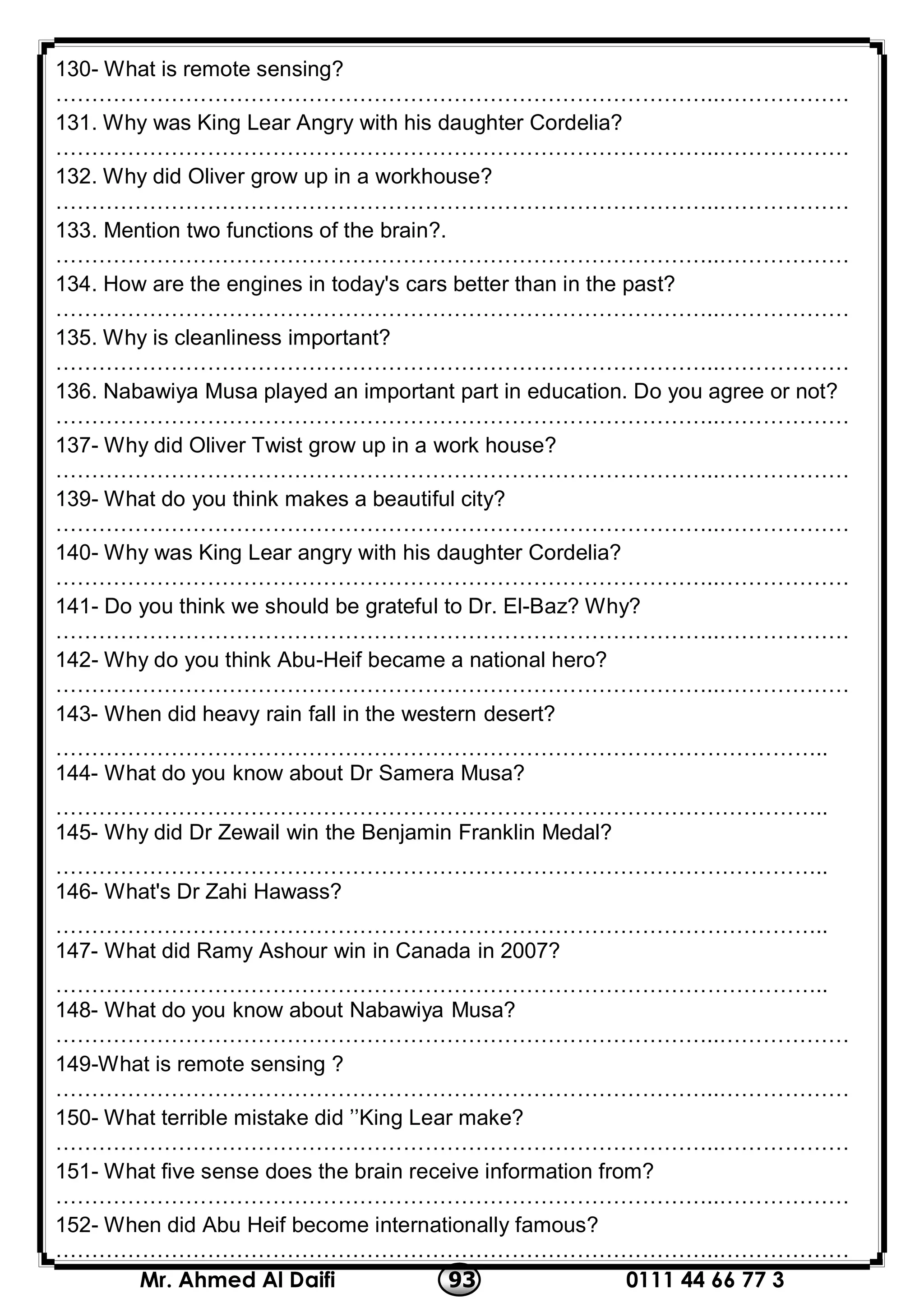 0111 44 66 77 393Mr. Ahmed Al Daifi
130- What is remote sensing?
………………………………………………………………………………..………………
131. Why was King Lear Angry with his daughter Cordelia?
………………………………………………………………………………..………………
132. Why did Oliver grow up in a workhouse?
………………………………………………………………………………..………………
133. Mention two functions of the brain?.
………………………………………………………………………………..………………
134. How are the engines in today's cars better than in the past?
………………………………………………………………………………..………………
135. Why is cleanliness important?
………………………………………………………………………………..………………
136. Nabawiya Musa played an important part in education. Do you agree or not?
………………………………………………………………………………..………………
137- Why did Oliver Twist grow up in a work house?
………………………………………………………………………………..………………
139- What do you think makes a beautiful city?
………………………………………………………………………………..………………
140- Why was King Lear angry with his daughter Cordelia?
………………………………………………………………………………..………………
141- Do you think we should be grateful to Dr. El-Baz? Why?
………………………………………………………………………………..………………
142- Why do you think Abu-Heif became a national hero?
………………………………………………………………………………..………………
143- When did heavy rain fall in the western desert?
……………………………………………………………………………………………..
144- What do you know about Dr Samera Musa?
……………………………………………………………………………………………..
145- Why did Dr Zewail win the Benjamin Franklin Medal?
……………………………………………………………………………………………..
146- What's Dr Zahi Hawass?
……………………………………………………………………………………………..
147- What did Ramy Ashour win in Canada in 2007?
……………………………………………………………………………………………..
148- What do you know about Nabawiya Musa?
………………………………………………………………………………..………………
149-What is remote sensing ?
………………………………………………………………………………..………………
150- What terrible mistake did ’’King Lear make?
………………………………………………………………………………..………………
151- What five sense does the brain receive information from?
………………………………………………………………………………..………………
152- When did Abu Heif become internationally famous?
………………………………………………………………………………..………………
 