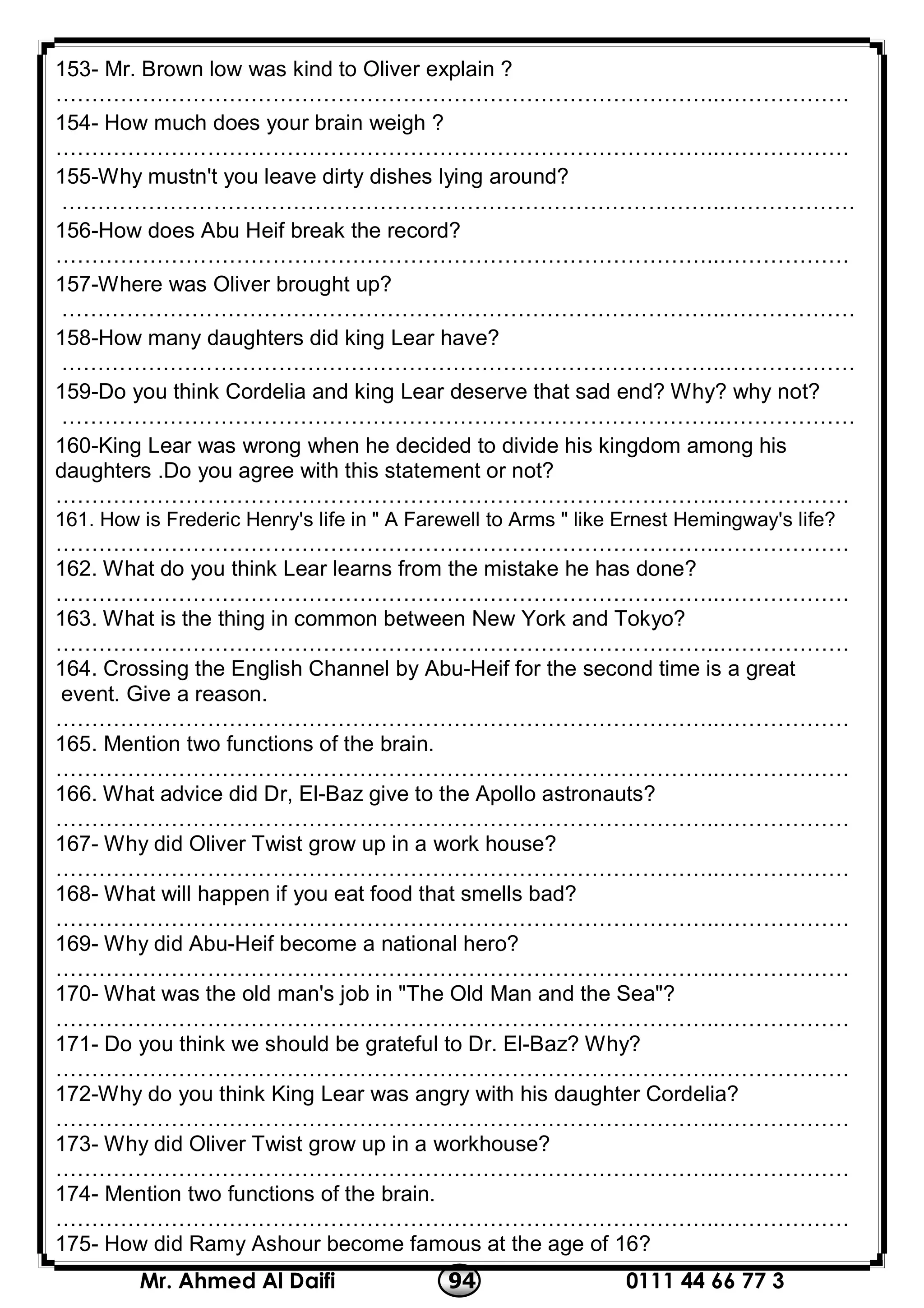 0111 44 66 77 394Mr. Ahmed Al Daifi
153- Mr. Brown low was kind to Oliver explain ?
………………………………………………………………………………..………………
154- How much does your brain weigh ?
………………………………………………………………………………..………………
155-Why mustn't you leave dirty dishes lying around?
………………………………………………………………………………..………………
156-How does Abu Heif break the record?
………………………………………………………………………………..………………
157-Where was Oliver brought up?
………………………………………………………………………………..………………
158-How many daughters did king Lear have?
………………………………………………………………………………..………………
159-Do you think Cordelia and king Lear deserve that sad end? Why? why not?
………………………………………………………………………………..………………
160-King Lear was wrong when he decided to divide his kingdom among his
daughters .Do you agree with this statement or not?
………………………………………………………………………………..………………
161. How is Frederic Henry's life in " A Farewell to Arms " like Ernest Hemingway's life?
………………………………………………………………………………..………………
162. What do you think Lear learns from the mistake he has done?
………………………………………………………………………………..………………
163. What is the thing in common between New York and Tokyo?
………………………………………………………………………………..………………
164. Crossing the English Channel by Abu-Heif for the second time is a great
event. Give a reason.
………………………………………………………………………………..………………
165. Mention two functions of the brain.
………………………………………………………………………………..………………
6. What advice did Dr, El-Baz give to the Apollo astronauts?16
………………………………………………………………………………..………………
167- Why did Oliver Twist grow up in a work house?
………………………………………………………………………………..………………
168- What will happen if you eat food that smells bad?
………………………………………………………………………………..………………
169- Why did Abu-Heif become a national hero?
………………………………………………………………………………..………………
170- What was the old man's job in "The Old Man and the Sea"?
………………………………………………………………………………..………………
171- Do you think we should be grateful to Dr. El-Baz? Why?
………………………………………………………………………………..………………
172-Why do you think King Lear was angry with his daughter Cordelia?
………………………………………………………………………………..………………
173- Why did Oliver Twist grow up in a workhouse?
………………………………………………………………………………..………………
174- Mention two functions of the brain.
………………………………………………………………………………..………………
175- How did Ramy Ashour become famous at the age of 16?
 