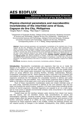 AES Bioflux, 2016, Volume 8, Issue 1.
http://www.aes.bioflux.com.ro
71
AES BIOFLUX
Advances in Environmental Sciences -
International Journal of the Bioflux Society
Physico-chemical parameters and macrobenthic
invertebrates of the intertidal zone of Gusa,
Cagayan de Oro City, Philippines
1
Angelo Mark P. Walag, 2
Mae Oljae P. Canencia
1
Department of Graduate Studies, College of Arts and Sciences, Mindanao University
of Science and Technology, Cagayan de Oro City, Philippines; 2
Department of
Environmental Sciences and Technology, College of Arts and Sciences, Mindanao
University of Science and Technology, Cagayan de Oro City, Philippines.
Corresponding author: A. M. P. Walag, walag.angelo@gmail.com
Abstract. Physico-chemical parameters and macrobenthic invertebrates of the intertidal zone of Gusa,
Cagayan de Oro City, Philippines were assessed from March to May 2014. Water temperature, pH,
salinity, dissolved oxygen, biological oxygen demand, and type of substrate were determined in the
study were within the normal range. A modified transect-quadrat method was used in an approximately
14,000 m2
of study area. Seven hundred twenty seven individuals belonging to 15 species were found in
the area. These organisms belong to four phyla namely: Mollusca, Arthropoda, Echinodermata, and
Annelida. The three most abundant organisms found were Coenobita clypeatus, Ophiothrix longipeda,
and Cypraea poraria with relative abundance of 73.86%, 4.13% and 3.71% respectively. Most of the
macrobenthic fauna identified exhibited a clumped pattern of distribution, while the rest are randomly
distributed. The species diversity of the area is 1.19 which is very low compared to reports from related
studies.
Key Words: abundance, diversity, environment, invertebrates, pollution, Philippines.
Introduction. Macrobenthic invertebrates are organisms that live on or inside the
deposit at the bottom of a body of water (Idowu & Ugwumba 2005). They are easily
visible to the naked eye with the lower range of body size at 0.5 mm but usually larger
than 3 mm. In the coastal water ecosystem, they include several species of organisms,
which cut across different taxa including Porifera, Annelids, Coelenterates, Mollusks,
Crustaceans, Arthropods and etc. These organisms play a vital role in the circulation and
recirculation of nutrients in aquatic ecosystems. According to Imevbore & Bakare (1970),
organisms constitute the link between the unavailable nutrients in detritus and useful
protein materials in fish and shellfish. Thus, most benthic organisms feed on debris that
settle on the bottom of the water and in turn serve as food for a wide range of fishes.
Much of these macrobenthic invertebrates reside and inhabit intertidal zones of
our coast areas. Intertidal environment is defined as the zone between high and low
water surrounding the world's oceans, supports a rich and unique biota consisting almost
entirely of marine organisms. Intertidal organisms are exposed to air on a daily basis,
and so must avoid or tolerate environmental stresses rarely encountered in the subtidal
(Esenowo & Ugwumba 2010).
Coastal areas are the interface between water draining from inland river basins
and the oceans, and can therefore receive high concentrations of natural and
anthropogenic materials, including minerals, soils, nutrients and organic matters. These
wastes largely affect the species diversity, abundance and biomass, and structure of the
benthic community (Müller et al 1995). As such, indicators of pollutants are benthic
organisms for these organisms settle in the mudflat, contact the sediment directly and
can respond quickly to changes in the habitats. Consequently, Gray (2000), proposed
 