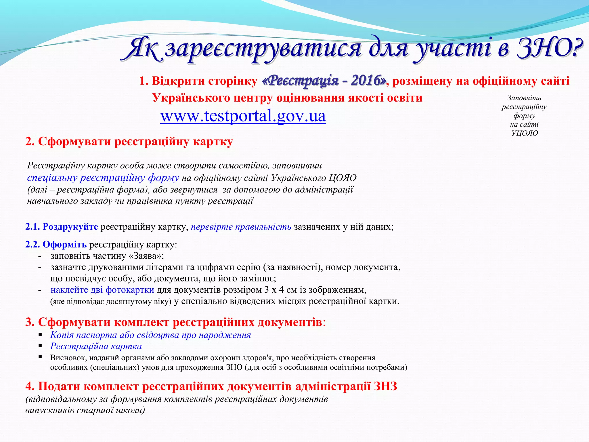 1. Відкрити сторінку ««РРееєєссттррааццііяя -- 22001166»», розміщену на офіційному сайті
Українського центру оцінювання якості освіти
www.testportal.gov.ua
2. Сформувати реєстраційну картку
2.1. Роздрукуйте реєстраційну картку, перевірте правильність зазначених у ній даних;
2.2. Оформіть реєстраційну картку:
- заповніть частину «Заява»;
- зазначте друкованими літерами та цифрами серію (за наявності), номер документа,
що посвідчує особу, або документа, що його замінює;
- наклейте дві фотокартки для документів розміром 3 х 4 см із зображенням,
(яке відповідає досягнутому віку) у спеціально відведених місцях реєстраційної картки.
3. Сформувати комплект реєстраційних документів:
 Копія паспорта або свідоцтва про народження
 Реєстраційна картка
 Висновок, наданий органами або закладами охорони здоров'я, про необхідність створення
особливих (спеціальних) умов для проходження ЗНО (для осіб з особливими освітніми потребами)
4. Подати комплект реєстраційних документів адміністрації ЗНЗ
(відповідальному за формування комплектів реєстраційних документів
випускників старшої школи)
Заповніть
реєстраційну
форму
на сайті
УЦОЯО
ЯЯкк ззааррееєєссттррууввааттииссяя ддлляя ууччаассттіі вв ЗЗННОО??
Реєстраційну картку особа може створити самостійно, заповнивши
спеціальну реєстраційну форму на офіційному сайті Українського ЦОЯО
(далі – реєстраційна форма), або звернутися за допомогою до адміністрації
навчального закладу чи працівника пункту реєстрації
 