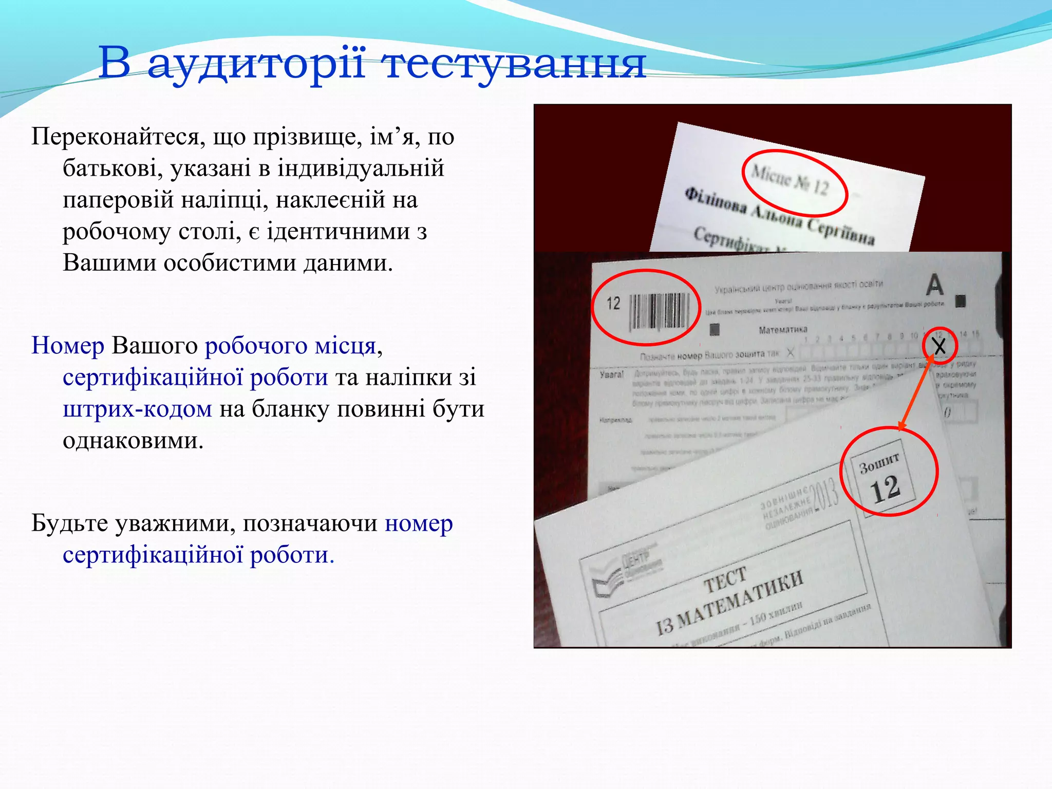 В аудиторії тестування
Переконайтеся, що прізвище, ім’я, по
батькові, указані в індивідуальній
паперовій наліпці, наклеєній на
робочому столі, є ідентичними з
Вашими особистими даними.
Номер Вашого робочого місця,
сертифікаційної роботи та наліпки зі
штрих-кодом на бланку повинні бути
однаковими.
Будьте уважними, позначаючи номер
сертифікаційної роботи.
 