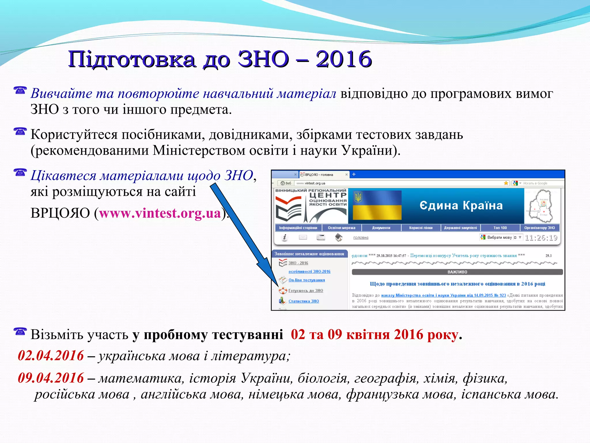 Підготовка до ЗНО – 2016Підготовка до ЗНО – 2016
 Вивчайте та повторюйте навчальний матеріал відповідно до програмових вимог
ЗНО з того чи іншого предмета.
 Користуйтеся посібниками, довідниками, збірками тестових завдань
(рекомендованими Міністерством освіти і науки України).
 Цікавтеся матеріалами щодо ЗНО,
які розміщуються на сайті
ВРЦОЯО (www.vintest.org.ua).
 Візьміть участь у пробному тестуванні 02 та 09 квітня 2016 року.
02.04.2016 – українська мова і література;
09.04.2016 – математика, історія України, біологія, географія, хімія, фізика,
російська мова , англійська мова, німецька мова, французька мова, іспанська мова.
 