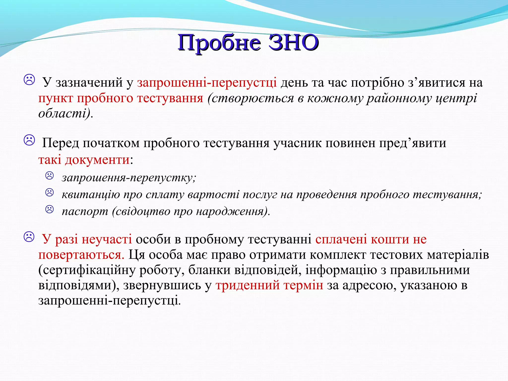 Пробне ЗНОПробне ЗНО
 У зазначений у запрошенні-перепустці день та час потрібно з’явитися на
пункт пробного тестування (створюється в кожному районному центрі
області).
 Перед початком пробного тестування учасник повинен пред’явити
такі документи:
 запрошення-перепустку;
 квитанцію про сплату вартості послуг на проведення пробного тестування;
 паспорт (свідоцтво про народження).
 У разі неучасті особи в пробному тестуванні сплачені кошти не
повертаються. Ця особа має право отримати комплект тестових матеріалів
(сертифікаційну роботу, бланки відповідей, інформацію з правильними
відповідями), звернувшись у триденний термін за адресою, указаною в
запрошенні-перепустці.
 