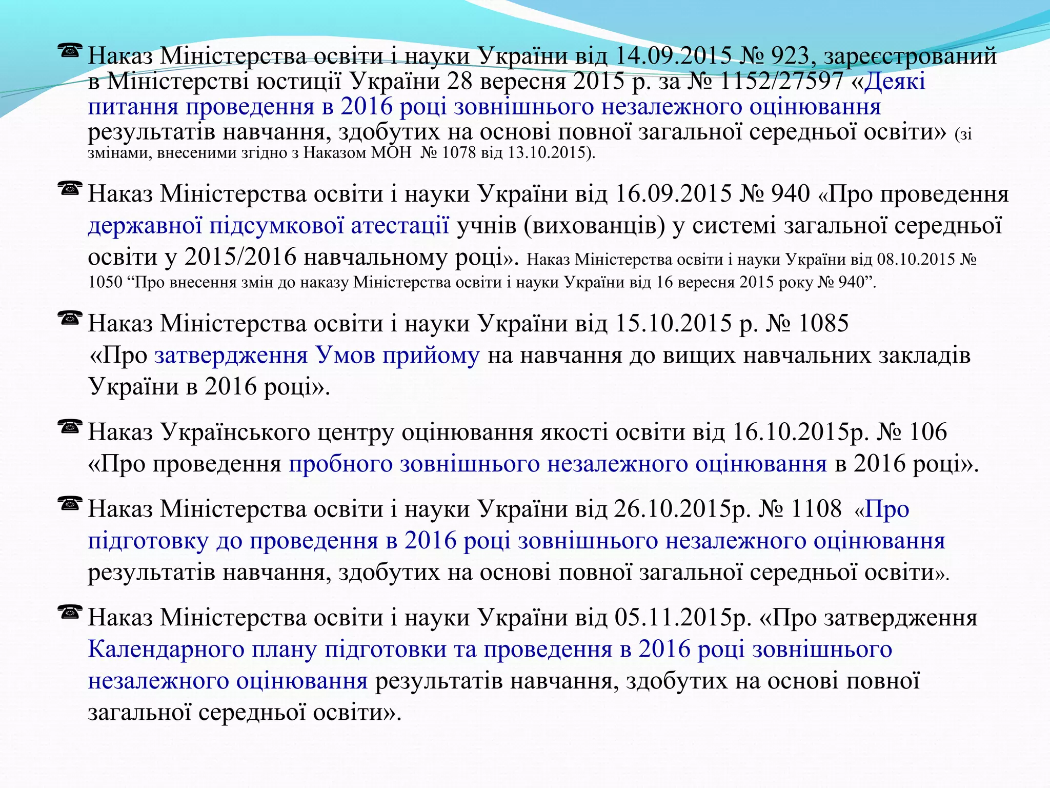 Наказ Міністерства освіти і науки України від 14.09.2015 № 923, зареєстрований
в Міністерстві юстиції України 28 вересня 2015 р. за № 1152/27597 «Деякі
питання проведення в 2016 році зовнішнього незалежного оцінювання
результатів навчання, здобутих на основі повної загальної середньої освіти» (зі
змінами, внесеними згідно з Наказом МОН № 1078 від 13.10.2015).
Наказ Міністерства освіти і науки України від 16.09.2015 № 940 «Про проведення
державної підсумкової атестації учнів (вихованців) у системі загальної середньої
освіти у 2015/2016 навчальному році». Наказ Міністерства освіти і науки України від 08.10.2015 №
1050 “Про внесення змін до наказу Міністерства освіти і науки України від 16 вересня 2015 року № 940”.
Наказ Міністерства освіти і науки України від 15.10.2015 р. № 1085
«Про затвердження Умов прийому на навчання до вищих навчальних закладів
України в 2016 році».
Наказ Українського центру оцінювання якості освіти від 16.10.2015р. № 106
«Про проведення пробного зовнішнього незалежного оцінювання в 2016 році».
Наказ Міністерства освіти і науки України від 26.10.2015р. № 1108 «Про
підготовку до проведення в 2016 році зовнішнього незалежного оцінювання
результатів навчання, здобутих на основі повної загальної середньої освіти».
Наказ Міністерства освіти і науки України від 05.11.2015р. «Про затвердження
Календарного плану підготовки та проведення в 2016 році зовнішнього
незалежного оцінювання результатів навчання, здобутих на основі повної
загальної середньої освіти».
 