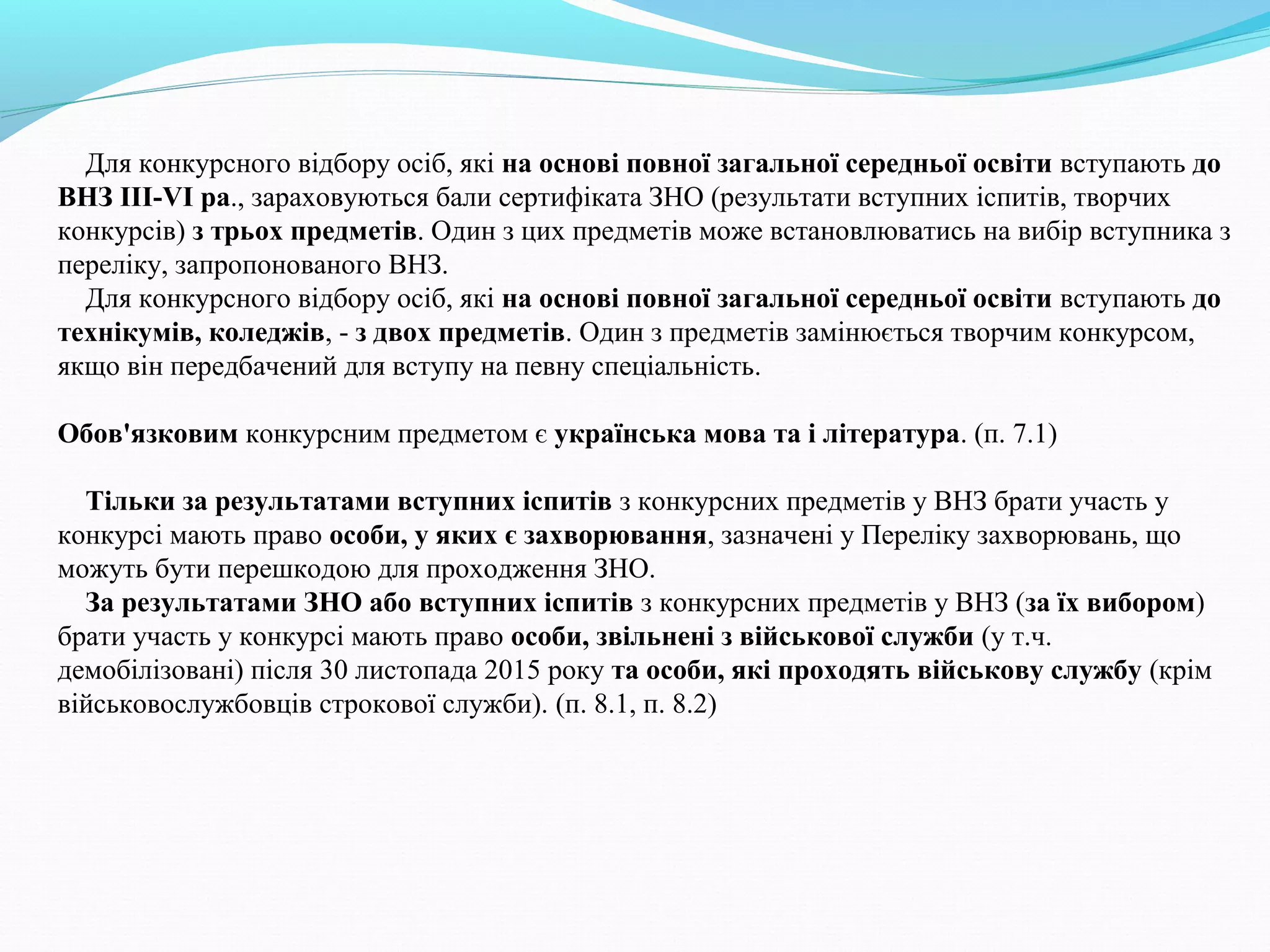 Для конкурсного відбору осіб, які на основі повної загальної середньої освіти вступають до
ВНЗ ІІІ-VІ ра., зараховуються бали сертифіката ЗНО (результати вступних іспитів, творчих
конкурсів) з трьох предметів. Один з цих предметів може встановлюватись на вибір вступника з
переліку, запропонованого ВНЗ.
Для конкурсного відбору осіб, які на основі повної загальної середньої освіти вступають до
технікумів, коледжів, - з двох предметів. Один з предметів замінюється творчим конкурсом,
якщо він передбачений для вступу на певну спеціальність.
Обов'язковим конкурсним предметом є українська мова та і література. (п. 7.1)
Тільки за результатами вступних іспитів з конкурсних предметів у ВНЗ брати участь у
конкурсі мають право особи, у яких є захворювання, зазначені у Переліку захворювань, що
можуть бути перешкодою для проходження ЗНО.
За результатами ЗНО або вступних іспитів з конкурсних предметів у ВНЗ (за їх вибором)
брати участь у конкурсі мають право особи, звільнені з військової служби (у т.ч.
демобілізовані) після 30 листопада 2015 року та особи, які проходять військову службу (крім
військовослужбовців строкової служби). (п. 8.1, п. 8.2)
 