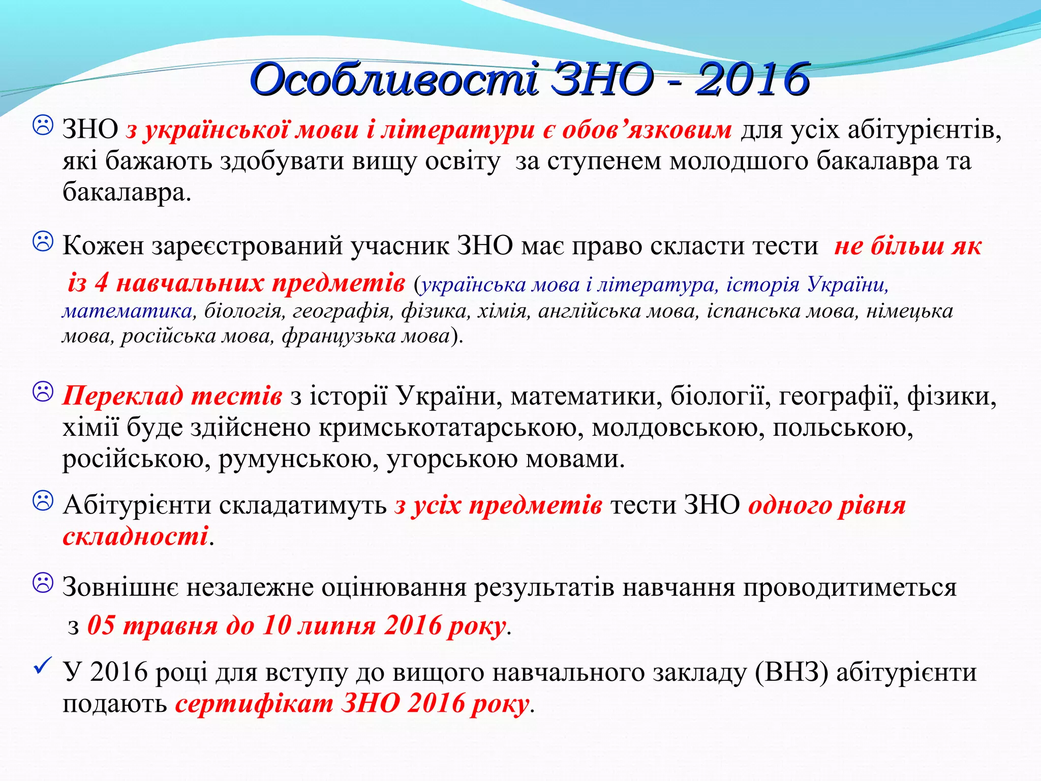  ЗНО з української мови і літератури є обов’язковим для усіх абітурієнтів,
які бажають здобувати вищу освіту за ступенем молодшого бакалавра та
бакалавра.
 Кожен зареєстрований учасник ЗНО має право скласти тести не більш як
із 4 навчальних предметів (українська мова і література, історія України,
математика, біологія, географія, фізика, хімія, англійська мова, іспанська мова, німецька
мова, російська мова, французька мова).
 Переклад тестів з історії України, математики, біології, географії, фізики,
хімії буде здійснено кримськотатарською, молдовською, польською,
російською, румунською, угорською мовами.
 Абітурієнти складатимуть з усіх предметів тести ЗНО одного рівня
складності.
 Зовнішнє незалежне оцінювання результатів навчання проводитиметься
з 05 травня до 10 липня 2016 року.
 У 2016 році для вступу до вищого навчального закладу (ВНЗ) абітурієнти
подають сертифікат ЗНО 2016 року.
Особливості ЗНО - 2016Особливості ЗНО - 2016
 