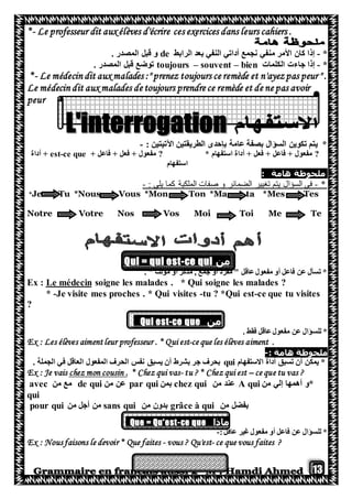 13
*- Le professeur dit aux élèves d'écrire ces exercices dans leurs cahiers .
*-‫الرابط‬ ‫بعد‬ ‫النفي‬ ‫أداتي‬ ‫نجمع‬ ‫منفي‬ ‫األمر‬ ‫كان‬ ‫إذا‬de. ‫المصدر‬ ‫قبل‬ ‫و‬
*-‫الكلمات‬ ‫جاءت‬ ‫إذا‬toujours – souvent – bien. ‫المصدر‬ ‫قبل‬ ‫توضع‬
*- Le médecin dit aux malades :" prenez toujours ce remède et n'ayezpas peur " .
Le médecin dit aux malades de toujours prendre ce remède et de ne pas avoir
peur
: ‫اآلتيتين‬ ‫الطريقتين‬ ‫بإحدى‬ ‫عامة‬ ‫بصفة‬ ‫السؤال‬ ‫تكوين‬ ‫يتم‬ *-
?* ‫استفهام‬ ‫أداة‬ + ‫فعل‬ + ‫فاعل‬ + ‫مفعول‬?+ ‫فاعل‬ + ‫فعل‬ + ‫مفعول‬est-ce que‫أداة‬ +
‫استفهام‬
‫ملحوظة‬‫هامة‬:
*-‫تغيير‬ ‫يتم‬ ‫السؤال‬ ‫في‬: ‫يلي‬ ‫كما‬ ‫الملكية‬ ‫صفات‬ ‫و‬ ‫الضمائر‬-
*Je Tu *Nous Vous *Mon Ton *Ma ta *Mes Tes
Notre Votre Nos Vos Moi Toi Me Te
‫من‬ce qui-i = qui estQu
. " ‫مؤنث‬ ‫أو‬ ‫مذكر‬ , ‫جمع‬ ‫أو‬ ‫مفرد‬ " ‫عاقل‬‫مفعول‬ ‫أو‬ ‫فاعل‬ ‫عن‬ ‫تسأل‬ *
* Qui soigne les malades ?soigne les malades .Le médecinEx :
* -Je visite mes proches . * Qui visites -tu ? *Qui est-ce que tu visites
?
‫من‬ce que-Qui est
. ‫فقط‬ ‫عاقل‬‫مفعول‬ ‫عن‬ ‫للسؤال‬ *
Ex : Les élèves aiment leur professeur . * Qui est-ce que les élèves aiment .
: ‫هامة‬ ‫ملحوظة‬-
‫االستفهام‬ ‫أداة‬ ‫تسبق‬ ‫أن‬ ‫يمكن‬ *qui. ‫الجملة‬ ‫في‬ ‫العاقل‬ ‫المفعول‬ ‫الحرف‬ ‫نفس‬ ‫يسبق‬ ‫أن‬ ‫بشرط‬ ‫جر‬ ‫بحرف‬
?ce que tu vas–* Chez qui est?tu-qui vas* Chez.chez mon cousinEx : Je vais
‫أهم‬ ‫*و‬‫ها‬‫من‬ ‫إلي‬A qui‫من‬ ‫عند‬chez qui‫بمن‬par qui‫من‬ ‫عن‬de qui‫من‬ ‫مع‬avec
qui
‫من‬ ‫بفضل‬grâce à qui‫من‬ ‫بدون‬sans qui‫من‬ ‫أجل‬ ‫من‬pour qui
‫ماذا‬ce que-Que = Qu'est
‫عاقل‬ ‫غير‬‫مفعول‬ ‫أو‬ ‫فاعل‬ ‫عن‬ ‫للسؤال‬ *:-
Ex : Nous faisons le devoir * Que faites - vous ? Qu'est- ce que vous faites ?
 