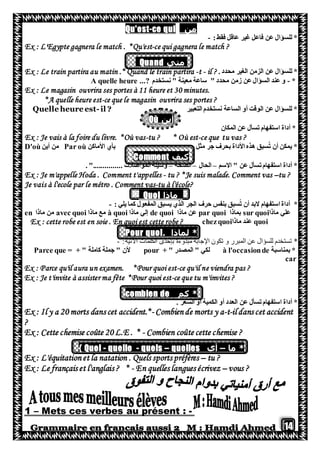 14
‫من‬ce qui-Qu'est
:‫فقط‬ ‫عاقل‬ ‫غير‬ ‫فاعل‬ ‫عن‬ ‫للسؤال‬ *-
Ex : L'Egypte gagnera le match . *Qu'est-ce qui gagnera le match ?
‫متي‬Quand
‫الغير‬ ‫الزمن‬ ‫عن‬ ‫للسؤال‬ *. ‫محدد‬Ex : Le train partira au matin .* Quand le train partira -t - il ?
*-‫نستخدم‬ " ‫معينة‬ ‫ساعة‬ " ‫محدد‬ ‫زمن‬ ‫عن‬‫السؤال‬ ‫عند‬ ‫و‬A quelle heure ...?
Ex : Le magasin ouvrira ses portes à 11 heure et 30 minutes.
*A quelle heure est-ce que le magasin ouvrira ses portes ?
‫التعبير‬ ‫نستخدم‬ ‫الساعة‬ ‫أو‬ ‫الوقت‬ ‫عن‬ ‫للسؤال‬ *Quelle heure est-il ?
‫أين‬Où
‫المكان‬ ‫عن‬ ‫تسأل‬ ‫استفهام‬ ‫أداة‬ *
Ex : Je vais à la foire du livre. *Où vas-tu ? * Où est-ce que tu vas ?
‫األماكن‬ ‫بأي‬ ‫مثل‬ ‫جر‬ ‫بحرف‬ ‫األداة‬ ‫هذه‬ ‫سبق‬ُ‫ت‬ ‫أن‬ ‫يمكن‬ *Par où‫أين‬ ‫من‬D'où
‫كيف‬Comment
‫االسم‬ " ‫عن‬ ‫تسأل‬‫استفهام‬ ‫أداة‬ *–‫الحال‬–‫الصحة‬–"............... ‫المواصالت‬ ‫وسيلة‬.
Ex : Je m'appelle Hoda . Comment t'appelles - tu ? *Je suis malade. Comment vas –tu ?
Je vais à l'ecole par le métro . Comment vas-tu à l'école?
‫ماذا‬Quoi
*‫استفهام‬ ‫أداة‬: ‫يلي‬ ‫كما‬ ‫المفعول‬ ‫يسبق‬ ‫الذي‬ ‫الجر‬ ‫حرف‬ ‫بنفس‬ ‫سبق‬ُ‫ت‬ ‫أن‬ ‫البد‬-
‫ماذا‬ ‫علي‬sur quoi‫بماذا‬par quoi‫ماذا‬ ‫عن‬de quoi‫ماذ‬ ‫إلي‬‫ا‬à quoi‫ماذا‬ ‫مع‬avec quoi‫ماذا‬ ‫من‬en
quoi‫ماذا‬ ‫عند‬Ex : cette robe est en soie . En quoi est cette robe ? chezquoi
. ‫لماذا‬ *Pour quoi
:‫اآلتية‬ ‫الكلمات‬ ‫بإحدى‬ ‫مبدوءة‬ ‫اإلجابة‬ ‫تكون‬ ‫و‬ ‫المبرر‬ ‫عن‬ ‫للسؤال‬ ‫تستخدم‬ *-
‫بمناسبة‬ *à l'occasionde+ " ‫المصدر‬ " ‫لكي‬pour+ " ‫كاملة‬ ‫جملة‬ " ‫ألن‬Parce que =
car
Ex : Parce qu'il aura un examen. *Pour quoi est-ce qu'il ne viendra pas ?
Ex : Je t'invite à assister ma fête *Pour quoi est-ce que tu m'invites ?
*‫كم‬combien de
‫استفهام‬ ‫أداة‬ *‫عن‬ ‫تسأل‬. ‫السعر‬ ‫او‬ ‫الكمية‬ ‫أو‬ ‫العدد‬
Ex : Il y a 20 morts dans cet accident.*- Combiende morts y a-t-il dans cet accident
?
Ex : Cette chemise coûte 20 L.E . * - Combien coûte cette chemise ?
*‫ما‬–‫أي‬quelles–quels-quelle-Quel{
Ex : L'équitationet la natation . Quels sports préfères – tu ?
Ex : Le français et l'anglais ? * - En quelles langues écrivez – vous ?
-Mets ces verbes au présent :–1
 