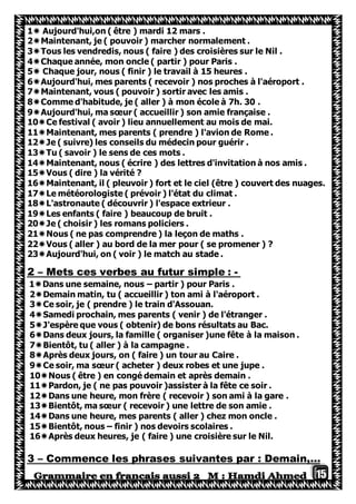 15
1 Aujourd'hui,on ( être ) mardi 12 mars .
2Maintenant, je ( pouvoir ) marcher normalement .
3Tous les vendredis, nous ( faire ) des croisières sur le Nil .
4Chaque année, mon oncle ( partir ) pour Paris .
5 Chaque jour, nous ( finir ) le travail à 15 heures .
6Aujourd'hui, mes parents ( recevoir ) nos proches à l'aéroport .
7Maintenant, vous ( pouvoir ) sortir avec les amis .
8Comme d'habitude, je ( aller ) à mon école à 7h. 30 .
9Aujourd'hui, ma sœur ( accueillir ) son amie française .
10Ce festival ( avoir ) lieu annuellement au mois de mai.
11Maintenant, mes parents ( prendre ) l'avion de Rome .
12Je ( suivre) les conseils du médecin pour guérir .
13Tu ( savoir ) le sens de ces mots .
14Maintenant, nous ( écrire ) des lettres d'invitation à nos amis .
15Vous ( dire ) la vérité ?
16Maintenant, il ( pleuvoir ) fort et le ciel (être ) couvert des nuages.
17Le météorologiste ( prévoir ) l'état du climat .
18L'astronaute ( découvrir ) l'espace extrieur .
19Les enfants ( faire ) beaucoup de bruit .
20Je ( choisir ) les romans policiers .
21Nous ( ne pas comprendre ) la leçon de maths .
22Vous ( aller ) au bord de la mer pour ( se promener ) ?
23Aujourd'hui, on ( voir ) le match au stade .
-Mets ces verbes au futur simple :–2
1Dans une semaine, nous – partir ) pour Paris .
2Demain matin, tu ( accueillir ) ton ami à l'aéroport .
3Ce soir, je ( prendre ) le train d'Assouan.
4Samedi prochain, mes parents ( venir ) de l'étranger .
5J'espère que vous ( obtenir) de bons résultats au Bac.
6Dans deux jours, la famille ( organiser )une fête à la maison .
7Bientôt, tu ( aller ) à la campagne .
8Après deux jours, on ( faire ) un tour au Caire .
9Ce soir, ma sœur ( acheter ) deux robes et une jupe .
10Nous ( être ) en congé demain et après demain .
11Pardon, je ( ne pas pouvoir )assister à la fête ce soir .
12Dans une heure, mon frère ( recevoir ) son ami à la gare .
13Bientôt, ma sœur ( recevoir ) une lettre de son amie .
14Dans une heure, mes parents ( aller ) chez mon oncle .
15Bientôt, nous – finir ) nos devoirs scolaires .
16Après deux heures, je ( faire ) une croisière sur le Nil.
Commence les phrases suivantes par : Demain,…–3
 
