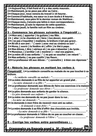 16
1Aujourd'hui, il fait froid et il y a des vents mauvais .
2Maintenant, je ne peux pas aller au Caire .
3Chaque jour, nous venons du travail à 16 heures .
4Comme d'habitude, ma sœur va à son école à 8 heures .
5Maintenant, mon père lit le dernier roman de Mahfouz .
6Chaque mois, j'envoie une lettre à mon correspondance .
7Maintenant, je sais la réponse de cette question .
8Chaque jeudi, la famille voit un film au cinéma .
-Commence les phrases suivantes à l'impératif :–3
1Mon ami, ( apporter ) ta guitare ) ma fête .
2 ( aller ) à ta chambre et ( faire ) ton devoir, mon petit .
3( ne pas s'inquiéter ) madame, la brûlure n'est pas grave .
4Ali dit à son ami : " ( venir ) avec moi au cinéma ce soir" .
5Mona, ( ouvrir ) la fenêtre et ( offrir ) le thé à papa .
6Mes élèves, ( être ) sérieux et ( ne pas s'absenter ) du lycée .
7Monsieur, ( s'arrêter ) et ( montrer ) – moi vos papiers .
8La mère dit à ses enfants : " ( ne pas se coucher ) en retard " .
9Mes enfants; ( ne pas cueillir ) les fleurs .
10Le professeur dit aux élèves : " ( connaître ) à bien ces réponses "
.
Réécris les phrases en mettant les verbes à–4
onseille au malade de ne pas toucher à saLe médecin c1l'impératif
brûlure.
- Le médecin conseille au malade : "…………………………………." .
2La mère demande à sa fille de lui apporter un grand plat .
- La mère demande à sa fille : " ……………………………………….." .
3Le professeur demande aux élèves de faire ces exercices à la maison
- Le professeur demande aux élèves : "……………………………….." .
4Le père demande aux enfants de garder le silence .
- Le père demande aux enfants : "………………………………………." .
5La mère me demande de ne pas jouer dans la rue .
- La mère me demande : "………………………………………………." .
6Je demande à mon frère de recevoir mon ami au salon .
- Je demande à mon frère : " .........................................................".
7La mère demande à sa fille d'offrir des chocolats aux invités.
- La mère demande à sa fille : "......................................................." .
8Le professeur demande à l'élève de ne pas se coucher en classe .
- Le professeur demande à l'élève : "............................................" .
-Corrige les verbes entre parenthèses :–5
 