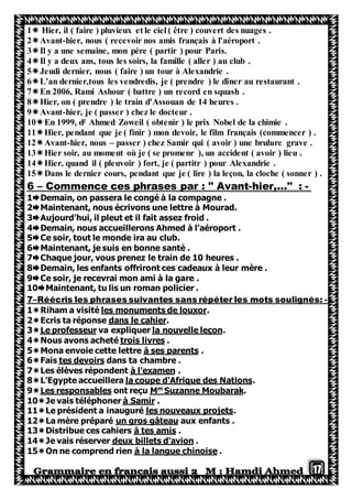 17
1 Hier, il ( faire ) pluvieux et le ciel ( être ) couvert des nuages .
2Avant-hier, nous ( recevoir nos amis français à l'aéroport .
3Il y a une semaine, mon père ( partir ) pour Paris.
4Il y a deux ans, tous les soirs, la famille ( aller ) au club .
5Jeudi dernier, nous ( faire ) un tour à Alexandrie .
6L'an dernier,tous les vendredis, je ( prendre ) le dîner au restaurant .
7En 2006, Rami Ashour ( battre ) un record en squash .
8Hier, on ( prendre ) le train d'Assouan de 14 heures .
9Avant-hier, je ( passer ) chez le docteur .
Ahmed Zoweil ( obtenir ) le prix Nobel de la chimie .r
En 1999, d10
11Hier, pendant que je ( finir ) mon devoir, le film français (commencer ) .
12Avant-hier, nous – passer ) chez Samir qui ( avoir ) une brulure grave .
13Hier soir, au moment où je ( se promenr ), un accident ( avoir ) lieu .
14Hier, quand il ( pleuvoir ) fort, je ( partitr ) pour Alexandrie .
15Dans le dernier cours, pendant que je ( lire ) la leçon, la cloche ( sonner ) .
-hier,…" :-Commence ces phrases par : " Avant–6
1Demain, on passera le congé à la compagne .
2Maintenant, nous écrivons une lettre à Mourad.
3Aujourd'hui, il pleut et il fait assez froid .
4Demain, nous accueillerons Ahmed à l'aéroport .
5Ce soir, tout le monde ira au club.
6Maintenant, je suis en bonne santé .
7Chaque jour, vous prenez le train de 10 heures .
8Demain, les enfants offriront ces cadeaux à leur mère .
9Ce soir, je recevrai mon ami à la gare .
10Maintenant, tu lis un roman policier .
-Réécris les phrases suivantes sans répéter les mots soulignés:–7
.les monuments de louxorRiham a visité1
.dans le cahierEcris ta réponse2
.la nouvelle leçonva expliquerLe professeur3
.trois livresetéNous avons ach4
.à ses parentsMona envoie cette lettre5
dans ta chambre .tes devoirsFais6
.à l'examenLes élèves répondent7
.la coupe d'Afrique des NationsL'Egypte accueillera8
.rakSuzanne Moubam
Mont reçuLes responsables9
.à SamironerJe vais téléph10
.les nouveaux projetsLe président a inauguré11
aux enfants .un gros gâteauLa mère préparé12
.à tes amisDistribue ces cahiers13
.deux billets d'avionJe vais réserver14
.à la langue chinoiseOn ne comprend rien15
 
