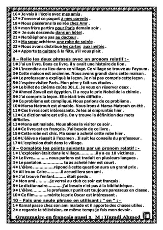 18
.mes amiscole avecJe vais à l'é16
.à mes parentsJ'enverrai ce paquet17
.chez AmrNous passerons la soirée18
demain soir .pour Parismon frère partira19
.dans un hôtelJe suis descendu20
.au docteurNe téléphone pas21
.une robe de soiréeachèteraMa sœur22
.x invitésaules cartesNous avons distribué23
à la fête, s'il vous plait .ta guitareApporte24
-Relie les deux phrases avec un pronom relatif :–8
1J'ai un livre. Dans ce livre, il y avait une histoire de lion .
2L'incendie a eu lieu dans ce village. Ce village se trouve au Fayoum .
3Cette maison est ancienne. Nous avons grandi dans cette maison .
4Le professeur a expliqué la leçon. Je n'ai pas compris cette leçon .
5J'espère visiter Paris. Mon père y fait ses études .
6Le billet de cinéma coûte 30L.E. Je veux en réserver deux .
7Ahmed Zoweil est égyptien. Il a reçu le prix Nobel de la chimie .
8J'ai compris la leçon. Elle était très difficile .
9Ce problème est compliqué. Nous parlons de ce problème .
10Marsa Matrouh est aimable. Nous irons à Marsa Matrouh en été .
11Ces livres sont intéressants. Je les ai empruntés hier .
12Ce dictionnaire est utile. On y trouve la définition des mots
difficiles.
13Mona est malade. Nous allons la visiter ce soir .
14Ce livre est en français. J'ai besoin de ce livre .
15Cette robe est chic. Ma sœur a acheté cette robe hier .
16L'élève a réussit à l'examen . Il suit les conseils du professeur .
17L'explosion était dans le village.
-:Complète les points suivants par un pronom relatif–9
1L'explosion était dans le village………….il y a eu 10 victimes .
2Le livre………… nous parlons est traduit en plusieurs langues .
3Le pantalon…………….. tu as acheté hier est court .
4L'élève …………….répond à cette question aura un grand prix .
5Ali ira au Caire………..il accueillera son ami .
6J'ai trouvé l'enfant……… était perdu .
7Mon ami ………..je verrai au club ce soir est français .
8Le dictionnaire……….. j'ai besoin n'et pas à la bibliothèque .
9L'élève……….. le professeur punit est toujours paresseux en classe .
10Ce film……….mérite le prix Oscar est intéressant .
-:Fais une seule phrase en utilisant : " en "–10
1Kamal passe chez son ami malade et il apporte des choses utiles .
2e regarde la télévision, en même temps je fais mon devoir .
 