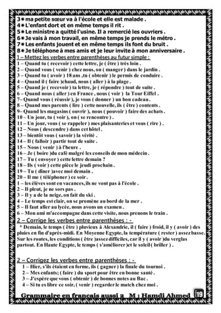 19
3ma petite sœur va à l'école et elle est malade .
4L'enfant dort et en même temps il rit .
5Le ministre a quitté l'usine. Il a remercié les ouvriers .
6Je vais à mon travail, en même temps je prends le métro .
7Les enfants jouent et en même temps ils font du bruit .
8Je téléphone à mes amis et je leur invite à mon anniversaire .
Mettez les verbes entre parenthèses au futur simple :–1
1 – Quand tu ( recevoir) cette lettre, je ( être ) très loin .
2 – Quand vous ( venir ) chez nous, on ( manger) dans le jardin .
3 – Quand tu ( avoir ) 18 ans ,tu ( obtenir ) le permis de conduire .
4 – Quand il ( faire )chaud, nous ( aller ) à la plage .
5 – Quand je ( recevoir) ta lettre, je ( répondre ) tout de suite .
6 – Quand nous ( aller ) en France , nous ( voir ) la Tour Eiffel .
7– Quand vous ( réussir ), je vous ( donner ) un bon cadeau.
8 – Quand mes parents ( lire ) cette nouvelle, ils ( être ) contents .
9– Quand les magasins ( ouvrir ), nous ( pouvoir ) faire des achats .
10 – Un jour, tu ( voir ), on ( se rencontre ) .
11 – Un jour, vous ( se rappeler ) mes plaisanteries et vous ( rire ) .
12 – Nous ( descendre ) dans cethôtel .
13 – bientôt vous ( savoir) la vérité .
14 – Il ( falloir ) partir tout de suite .
15 – Nous ( venir ) à l'heure .
16 – Je ( boire )du café malgré les conseils de mon médecin .
17 – Tu ( envoyer ) cette lettre demain ?
18 – Ils ( voir ) cette pièce le jeudi prochain .
19 – Tu ( dîner )avec moi demain .
20 – Il me ( téléphoner ) ce soir.
1 – les élèves sont en vacances,ils ne vont pas à l'école .
2 – Il pleut, je ne sors pas .
3 – Il y a de la neige, on fait du ski .
4 – Le temps estclair, on se promène au bord de la mer .
5 – Il faut aller au lycée, nous avons un examen .
6 – Mon ami m'accompagne dans cette visite, nous prenons le train .
-Corrige les verbes entre parenthèses :–2
* Demain, le temps ( être ) pluvieux à Alexandrie, il ( faire ) froid, il y ( avoir ) des
pluies en fin d'après-midi. En Moyenne Egypte, la température ( rester) assezbasse.
Sur les routes, les conditions ( être )assezdifficiles, car il y ( avoir )du verglas
partout. En Haute Egypte, le temps ( s'améliorer)et le soleil( briller ) .
-les verbes entre parenthèses :zCorrige–2
1 – Hier, s'ils étaient en forme, ils ( gagner) la finale du tournoi .
2 – Mes enfants; ( faire ) du sport pour être en bonne santé .
3 – J'espère que vous ( obtenir ) de bonnes notes au Bac .
4 – Si tu es libre ce soir, ( venir ) regarderle match chez moi .
 