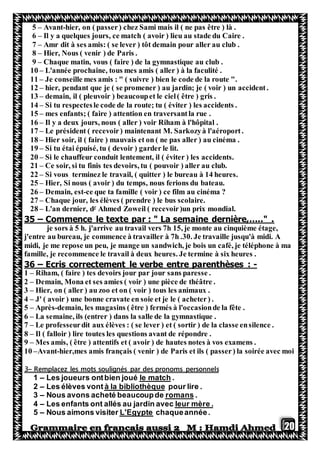 20
5 – Avant-hier, on ( passer) chez Sami mais il ( ne pas être ) là .
6 – Il y a quelques jours, ce match ( avoir ) lieu au stade du Caire .
7 – Amr dit à ses amis: ( se lever ) tôt demain pour aller au club .
8 – Hier, Nous ( venir ) de Paris .
9 – Chaque matin, vous ( faire ) de la gymnastique au club .
10 – L'année prochaine, tous mes amis ( aller ) à la faculité .
11 – Je conseille mes amis : " ( suivre ) bien le code de la route ".
12 – hier, pendant que je ( se promener ) au jardin; je ( voir ) un accident.
13 – demain, il ( pleuvoir ) beaucoupet le ciel( être ) gris .
14 – Si tu respectesle code de la route; tu ( éviter ) les accidents .
15 – mes enfants; ( faire ) attention en traversantla rue .
16 – Il y a deux jours, nous ( aller ) voir Riham à l'hôpital .
17 – Le président ( recevoir) maintenant M. Sarkozyà l'aéroport.
18 – Hier soir, il ( faire ) mauvais et on ( ne pas aller ) au cinéma .
19 – Si tu étai épuisé, tu ( devoir ) garder le lit.
20 – Si le chauffeur conduit lentement, il ( éviter ) les accidents.
21 – Ce soir, si tu finis tes devoirs, tu ( pouvoir ) aller au club.
22 – Si vous terminez le travail, ( quitter ) le bureau à 14 heures.
25 – Hier, Si nous ( avoir ) du temps, nous ferions du bateau.
26 – Demain, est-ce que ta famille ( voir ) ce film au cinéma ?
27 – Chaque jour, les élèves ( prendre ) le bus scolaire.
Ahmed Zoweil ( recevoir)un prix mondial.r
L'an dernier, d–28
35 – Commence le texte par : " La semaine dernière,….." .
je sors à 5 h. j'arrive au travail vers 7h 15, je monte au cinquième étage,
j'entre au bureau, je commence à travailler à 7h .30. Je travaille jusqu'à midi. A
midi, je me repose un peu, je mange un sandwich, je bois un café, je téléphone à ma
famille, je recommence le travail à deux heures. Je termine à six heures .
36 – Ecris correctement le verbe entre parenthèses : -
1 – Riham, ( faire ) tes devoirs jour par jour sans paresse .
2 – Demain, Mona et ses amies ( voir ) une pièce de théâtre .
3 – Hier, on ( aller ) au zoo et on ( voir ) tous les animaux .
4 – J' ( avoir ) une bonne cravate en soie et je le ( acheter) .
5 – Après-demain, les magasins ( être ) fermés à l'occasionde la fête .
6 – La semaine, ils (entrer ) dans la salle de la gymnastique .
7 – Le professeurdit aux élèves : ( se lever ) et ( sortir ) de la classe ensilence .
8 – Il ( falloir ) lire toutes les questions avant de répondre .
9 – Mes amis, ( être ) attentifs et ( avoir ) de hautes notes à vos examens .
10 –Avant-hier,mes amis français ( venir ) de Paris et ils ( passer) la soirée avec moi
sRemplacez les mots soulignés par des pronoms personnel–3
.le matchLes joueurs ontbien joué–1
pour lire .à la bibliothèqueLes élèves vont–2
.romansNous avons acheté beaucoupde–3
leur mère .ants ont allés au jardin avecLes enf–4
chaqueannée.L'EgypteNous aimons visiter–5
 