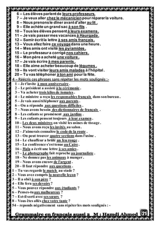 21
professeurs.leursLes élèves parlentde–6
pour réparerla voiture.chez le mécanicienJe veux aller–7
au lit .Nous prenonsle dîner avantd'aller–8
.à son filsElle achète un grand sac–9
à leurs examens.Tousles élèves pensent–10
à Haurgada.Je vais passermes vacances–11
à ses amis français.Samir écritla lettre–12
dans une heure.ce voyageVous allez faire–13
les pyramides .téMes amis ont visi–14
nos cahiers.Le professeura corrigé–15
une voiture .Mon père a acheté–16
à mes parents .Je vais écrire–17
légumes .Elle aime acheterbeaucoup de–18
à l'hôpital.leurs amis maladesIls vont visiter–19
pour la fête.à ton amirTu vas téléphone–20
-ans répéter les mots soulignés :Réécris ces phrases s–4
1 – Je t'invite à mon anniversaire .
2 – Le président a assisté à la cérémonie .
3 – Va achetertrois kilos de tomates .
4 – Le ministre a reçu les responsables français dans sonbureau .
5 – Je vais aussitéléphoner aux parents .
6 – On a répondu aux questions difficiles .
7 – Nous avons besoin des dictionnaires de français .
8 – Les enfants se promènent aux jardins .
9 – Les enfants pensent toujours à leur examen .
10 – Les deux ministres on visité les usines de tissage .
au salon.les invitésous avons reçuN–11
.le code de la route'aimerais connaîtreJ–12
dans l'usine .quatre sectionsn peut trouverO–31
.un feu rougeuffeur a brûléLe cha–41
.au CaireLa conférence s'esttenue–51
.à ses amiesa écrit une lettreHala–61
.au journalistefait reprocheLe photographe–71
à manger .les animauxNe donnez pas–81
.tde l'argenNous avons encore–91
20 – Il faut répondre aux questions .
1 – Tu vas regarde le match au stade ?
2 – Vous avez compris la nouvelle leçon ?
3 – Il a obéi à son père ?
4 – Elle fera ses devoirs ?
5 – Vous pouvez répondre aux étudiants ?
6 – Penses-tuaux malheureux ?
7 – Est-il sorti avec ses sœurs ?
8 – Vous êtes allés chez votre tante ?
54 – reponds négativement sans répéterles mots soulignés : -
 