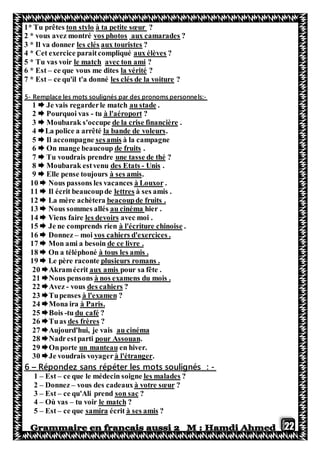 22
1* Tu prêtes ton stylo à ta petite sœur ?
2 * vous avez montré vos photos aux camarades ?
3 * Il va donner les clés aux touristes ?
4 * Cet exercice paraitcompliqué aux élèves ?
5 * Tu vas voir le match avec ton ami ?
6 * Est – ce que vous me dites la vérité ?
7 * Est – ce qu'il t'a donné les clés de la voiture ?
-ls:Remplace les mots soulignés par des pronoms personne-5
.au stadeJe vais regarderle match1
?à l'aéroporttu-Pourquoi vas2
.de la crise financièreMoubarak s'occupe3
.la bande de voleursLa police a arrêté4
à la campagnesesamispagneIl accom5
.de fruitsOn mange beaucoup6
?une tasse de théTu voudrais prendre7
.Unis-des EtatsMoubarak estvenu8
.à ses amisElle pense toujours9
.à LouxorNous passons les vacances10
à ses amis .lettresIl écrit beaucoupde11
beacoupde fruits .La mère achètera12
hier .au cinémaNous sommes allés13
avec moi .les devoirsViens faire14
.à l'écriture chinoisee comprends rienJe n15
vos cahiers d'exercices .moi–Donnez16
de ce livre .Mon ami a besoin17
à tous les amis .On a téléphoné18
plusieurs romans .Le père raconte19
pour sa fête .aux amisAkramécrit20
à nos examens du mois .Nous pensons21
?des cahiersvous-Avez22
?à l'examenTupenses23
.à ParisMona ira24
?du cafétu-Bois25
?des frèresTuas26
au cinémaAujourd'hui, je vais27
.pour AssouantpartiNadres28
en hiver.un manteauOnporte29
.à l'étrangerJe voudrais voyager30
-:péter les mots soulignésRépondez sans ré–6
?les maladesce que le médecin soigne–Est–1
?à votre sœurvous des cadeaux–Donnez–2
?son sacce qu'Ali prend–Est–3
?le matchtu voir–Où vas–4
?à ses amisécritsamirace que–Est–5
 