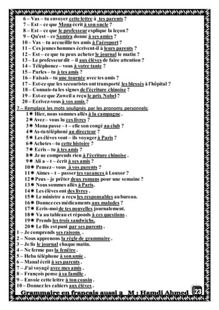 23
?tes parentsàcette lettretu envoyer–Vas–6
?à son oncleécritMonace que–Est–7
explique la leçon?professeurlece que–Est–8
?à ses amiesdonneSamirace–Qu'est–9
?à l'aéroporttu accueillirtes amis–Vas–10
?leurs parentsil à-Ces jeunes hommes écrivent–11
le matin ?le journalce que tu peux acheter–Est–12
de faire attention ?aux élèvesil–Le professeurdit–31
?à votre tantevous–Téléphonez–14
?à tes amistu–Parles–15
avec tes amis ?une tournéetu–Faisais–16
pital ?à l'hôles blessésce que les secouristes onttransporté-Est–17
?de l'écriture chinoisetu les signes-Connais–18
?le prix Nobelce que Zoweil a reçu-Est–19
?à vos amisvous-Ecrivez–20
sonnels:Remplace les mots soulignés par les pronoms per–7
.neà la campagHier, nous sommes allés1
?ces livresvous lu–Avez2
?au clubelle son congé–t–Mona passe3
?au directeurtutéléphoné-As4
?à Parisils voyager–Les élèves vont5
?cette histoiretu–Achetes6
?à tes amistu–Ecris7
.à l'écriture chinoiseJe ne comprends rien8
?à ses amisécrit–t–Ali a9
?à vos parentsvous–Pensez10
à Louxor ?tes vacancespasser–t–Aimes11
pour une semaine ?deux romansje prêter–Peux12
.à ParisNous sommes allés13
.des livresLes élèves ont14
aubureau.les responsablesLe ministre a reçu15
?aux maladesDonnezces médicaments16
journalement.de tes nouvellesmoi-Ecris17
.à ces questionsdsVa au tableau et répon18
les trois sandwichs.Prends19
.par ses parentsLe fils estpuni20
1 – Je comprends ses raisons .
2 – Nous apprenons la règle de grammaire .
3 – Je lis le journal chaque matin.
4 – Ne ferme pas la fenêtre .
5 – Heba téléphone à sonamie .
6 – Manal écrit à ses parents .
7 – J'ai voyagé avec mes amis .
8 – François pense à sa famille .
9 – Envoie cette lettre à ton cousin .
10 – Donnez les cahiers aux élèves .
 