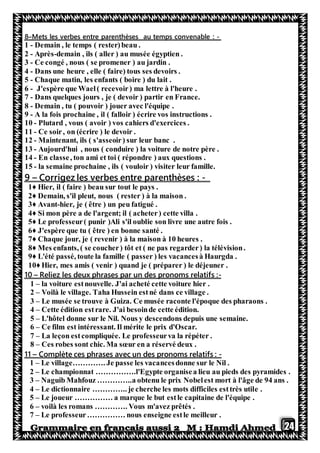 24
-Mets les verbes entre parenthèses au temps convenable :–8
1 - Demain , le temps ( rester)beau .
2 - Après-demain , ils ( aller ) au musée égyptien .
3 - Ce congé , nous ( se promener ) au jardin .
4 - Dans une heure , elle ( faire) tous ses devoirs .
5 - Chaque matin, les enfants ( boire ) du lait .
6 - J'espère que Wael( recevoir) ma lettre à l'heure .
7 - Dans quelques jours , je ( devoir ) partir en France.
8 - Demain , tu ( pouvoir ) jouer avec l'équipe .
9 - A la fois prochaine , il ( falloir ) écrire vos instructions .
10 - Plutard , vous ( avoir ) vos cahiers d'exercices .
11 - Ce soir, on (écrire ) le devoir .
12 - Maintenant, ils ( s'asseoir) sur leur banc .
13 - Aujourd'hui , nous ( conduire ) la voiture de notre père .
14 - En classe, ton ami et toi ( répondre ) aux questions .
15 - la semaine prochaine , ils ( vouloir ) visiter leur famille.
-les verbes entre parenthèses :zCorrige–9
1♦ Hier, il ( faire ) beau sur tout le pays .
2♦ Demain, s'il pleut, nous ( rester ) à la maison .
3♦ Avant-hier, je ( être ) un peu fatigué .
4♦ Si mon père a de l'argent; il ( acheter) cette villa .
5♦ Le professeur( punir )Ali s'il oublie son livre une autre fois .
6♦ J'espère que tu ( être ) en bonne santé .
7♦ Chaque jour, je ( revenir ) à la maison à 10 heures .
8♦ Mes enfants, ( se coucher) tôt et ( ne pas regarder) la télévision.
9♦ L'été passé, toute la famille ( passer ) les vacancesà Haurgda .
10♦ Hier, mes amis ( venir ) quand je ( préparer ) le déjeuner .
-:Reliez les deux phrases par un des pronoms relatifs–10
1 – la voiture estnouvelle. J'ai acheté cette voiture hier .
2 – Voilà le village. Taha Hussein estné dans ce village .
3 – Le musée se trouve à Guiza. Ce musée raconte l'époque des pharaons .
4 – Cette édition estrare. J'ai besoinde cette édition.
5 – L'hôtel donne sur le Nil. Nous y descendons depuis une semaine.
6 – Ce film est intéressant. Il mérite le prix d'Oscar.
7 – La leçon estcompliquée. Le professeurva la répéter .
8 – Ces robes sont chic. Ma sœur en a réservé deux .
-Complète ces phrases avec un des pronoms relatifs :–11
1 – Le village…………. Je passe les vacancesdonne sur le Nil .
2 – Le championnat …………….l'Egypte organisea lieu au pieds des pyramides .
3 – Naguib Mahfouz …………..a obtenu le prix Nobelest mort à l'âge de 94 ans .
4 – Le dictionnaire ………….. je cherche les mots difficiles esttrès utile .
5 – Le joueur …………… a marque le but estle capitaine de l'équipe .
6 – voilà les romans …………. Vous m'avez prêtés .
7 – Le professeur…………… nous enseigne estle meilleur .
 