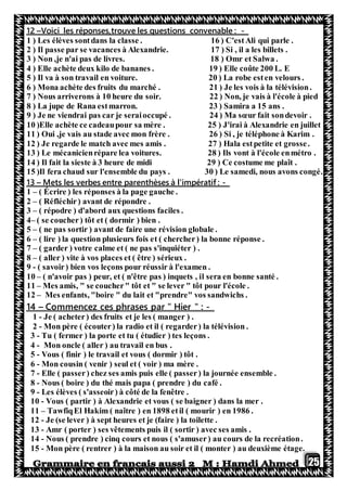 25
-trouve les questions convenable :Voici les réponses,–12
1 ) Les élèves sontdans la classe . 16 ) C'estAli qui parle .
2 ) Il passe par se vacances à Alexandrie. 17 ) Si , il a les billets .
3 ) Non ,je n'ai pas de livres. 18 ) Omr et Salwa .
4 ) Elle achète deux kilo de bananes . 19 ) Elle coûte 200 L. E
5 ) Il va à son travail en voiture. 20 ) La robe esten velours .
6 ) Mona achète des fruits du marché . 21 ) Je les vois à la télévision.
7 ) Nous arriverons à 10 heure du soir. 22 ) Non, je vais à l'école à pied
8 ) La jupe de Rana estmarron. 23 ) Samira a 15 ans .
9 ) Je ne viendrai pas car je seraioccupé . 24 ) Ma sœur fait sondevoir .
10 )Elle achète ce cadeaupour sa mère . 25 ) J'irai à Alexandrie en juillet
11 ) Oui ,je vais au stade avec mon frère . 26 ) Si , je téléphone à Karim .
12 ) Je regarde le match avec mes amis . 27 ) Hala estpetite et grosse.
13 ) Le mécanicienrépare lea voitures. 28 ) Ils vont à l'école enmétro .
14 ) Il fait la sieste à 3 heure de midi 29 ) Ce costume me plaît .
15 )Il fera chaud sur l'ensemble du pays . 30 ) Le samedi, nous avons congé.
-Mets les verbes entre parenthèses à l'impératif :–13
1 – ( Écrire ) les réponses à la page gauche .
2 – ( Réfléchir) avant de répondre .
3 – ( répodre ) d'abord aux questions faciles .
4– ( se coucher) tôt et ( dormir ) bien .
5 – ( ne pas sortir ) avant de faire une révision globale .
6 – ( lire ) la question plusieurs fois et ( chercher) la bonne réponse .
7 – ( garder ) votre calme et ( ne pas s'inquiéter ) .
8 – ( aller ) vite à vos places et ( être ) sérieux .
9 - ( savoir) bien vos leçons pour réussir à l'examen .
10 – ( n'avoir pas ) peur, et ( n'être pas ) inquets , il sera en bonne santé .
11 – Mes amis, " se coucher" tôt et " se lever " tôt pour l'école .
12 – Mes enfants, "boire " du lait et "prendre" vos sandwichs .
-Commencez ces phrases par " Hier " :–14
1 - Je ( acheter) des fruits et je les ( manger ) .
2 - Mon père ( écouter) la radio et il ( regarder) la télévision .
3 - Tu ( fermer ) la porte et tu ( étudier ) tes leçons .
4 - Mon oncle ( aller ) au travail en bus .
5 - Vous ( finir ) le travail et vous ( dormir ) tôt .
6 - Mon cousin ( venir ) seul et ( voir ) ma mère .
7 - Elle ( passer) chez ses amis puis elle ( passer) la journée ensemble .
8 - Nous ( boire ) du thé mais papa ( prendre ) du café .
9 - Les élèves ( s'asseoir) à côté de la fenêtre .
10 - Vous ( partir ) à Alexandrie et vous ( se baigner ) dans la mer .
11 – TawfiqEl Hakim ( naître ) en 1898 etil ( mourir ) en 1986 .
12 - Je (se lever ) à sept heures et je (faire ) la toilette .
13 - Amr ( porter ) ses vêtements puis il ( sortir ) avec ses amis .
14 - Nous ( prendre ) cinq cours et nous ( s'amuser) au cours de la recréation.
15 - Mon père ( rentrer ) à la maison au soir et il ( monter ) au deuxième étage.
 