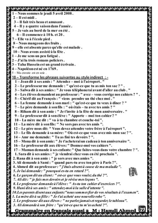 27
1 – Nous sommes le jeudi 5 avril 2008 .
2 – Il estmidi .
3 – Il fait très beau et amusant .
4 – Il y a quatre saisondans l'année .
5 – Je vais au bord de la mer en été .
6 – Il commence à 10 h. et 20 .
7 – Elle va à l'école pied .
8 – Nous mangeons des fruits .
9 – elle estabsente parce qu'elle estmalade .
10 – Nous avons assistéà la fête .
1 – Je me sens un peu fatigué .
2 – J'ai lu trois romans policiers .
3 – Taha Hussein est un grand écrivain .
4 – Napoléonestné en 1769 .
5 – Ma cravate est en soie .
-tyle indirect :Transforme les phrases suivantes au s–81
1 – Jeandit à ses amis : " Attendez – moi à l'aéroport. "
2 – Le professeurme demande : " qu'est-ce que tu as mis ton sac ? " .
3 – Salwa dit à ses amies : " Je vous téléphoneraiavant d'aller au club . "
4 – Les élèves demandent au professeur: " avez – vous corrige nos cahiers ? " .
5 – Chérif dit au François : " viens prendre un thé chez moi . "
6 – La femme demande à son mari : " qu'est-ce que tu veux à dîner ? "
7 – Le père demande à sonfils : " où étais – tu avec tes amis ? "
8 – Riham dit à son amie : " Je t'invite à la fête de mon anniversaire . "
9 – Le professeurdit à sonélève : " Apporte – moi ton cahier? "
10 – La mère me dit : " va à ta chambre et couche-toi".
11 – La mère dit à sonfils: '' Ne sors pas avec tes amis ''.
12 – Le père nous dit: " Vous devez attendre votre frère à l'aéroport ".
13 – Le fils demande à sa mère: " Où est-ce que vous avez mis mon sac ? ".
14 – Amr me demznde: " Tu as fini tes devoirs ? ".
15 – Mona dit à sonamie: " Je t'acheteraiun cadeauà ton anniversaire ".
16 – Le professeurdit aux élèves:" Donnez-moi vos cahiers ".
17 – Maman demande à ses enfants:" Que faites-vous dans votre chambre ? ".
1. Sara dit à ses amies : " je viendrai chez vous en été prochain ".
2. Rana dit à son amie : " je sors avec mes amies ".
3. Ali demande à Sami : " quand pars-tu avec ton père à Paris ?".
4. Ahmed dit au professeur: " j'étais absentà cause de ma maladie".
5. Je lui demande: " pourquoi es-tu en retard ?".
6. Le garçon dit au client: " est-ce que vous voulez du thé ?".
7. Ali dit: " je fais mes devoirset je révise mes leçons ".
8. Le professeur demandeà l'élève: " As-tu ton cahier d'exercices ?".
9. Hani dità ses amis: " attendez-moi à la salled'attente ".
10.Lesparents disentaux enfants:"noussommesfier de vos résultats à l'examen".
1. La mère dit à sa fille: " Je t'ai acheté une nouvellerobe".
2. Le professeur dit aux élèves : " ne parlezjamaiset regardez le tableau".
3. Ali demandeà son frère : "qu'est-ce que tu m'asacheté ?".
 