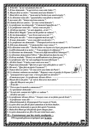 28
4. Il lui dit: "je ne vaisjamaischez toi ".
5. Il leur demande: "à qui écrivez-vouscette lettre ?".
6. Mazen dità sa mère : "racontez-moi une histoire ".
7. Hani dità son frère : "mon ami m'inviteà son anniversaire".
8. Le directeur nous dit: "quandallez-vousfinirce travail?".
9. ma soeur dit: "donne-moi macamera ".
10. Samia dità ses amies: "je vous verrai demain".
1. Le professeur medemande:" Commentt'appelles-tu ? " .
2. Le professeur nous dit : " taisez-vousun peu " .
3. Ali ditau touriste: " je suis égyptien , et toi ? " .
4. Hani dità Magdi:" peux-tu meprêter ta voiture? " .
5. Ils lui demandent: " nos livressont avectoi ? " .
6. Mon père me dit: " vienset apporte-moi un café " .
7. Il nous demande: " avez-vousfait vos devoirs ? ".
8. Le professeur me demande: " Pourquoi arrives-tu en retard ? ".
9. Ellenous demande: " Commentêtes-vous venus? ".
10.Ledirecteur nous dit: " Sachez bien vos leçons et n'ayez paspeur de l'examen".
1. La filledemandeà sa mère : " Vous préparez le déjeuner ? ".
2. Le directeur me demande:"Vousavezdéjà travailléà l'étranger?".
3. Le directeur demandeà l'élève: " Que faisait-tu dansla cour ?".
4. Il dit au malade:"Prenezvos médicamentset ne fumezpas ".
5. Le professeur dit:"je vaisexpliquerla nouvelleleçon ".
6. Ali dità Sami:"Voulez-vousveniravecmoi ".
7. Papa nousdemande:"Qu'est-ce que vousallezfaire ce soir? ".
8. Dis-moi : "Que fais-tu après l'examen?".
9. Tamerdità ses amis:"Jevous écris une lettre de Paris".
10. Le docteur ordonne au malade:" Reposez-vous et gardez le litpour 2 jours ".
1. "pourquoiest-ce que vous n'avezpas faitvos devoirs? "
-Commencezpar: Le professeur ditaux élèves - - - - - - - - - - - - - - - - - - - - - - - -
2. Mazen dit à son père: " je vaisà Alex avec mes amis."
- Quedit Mazen à son père ?
- Il lui dit - - - - - - - - - - - - - - - - - - - - - - - - - - - - - - - - - - - - - - - - - - - - - - - - - -
3. "Est-ce que le match a commencé?"
- Le spectateur demande -- - - - - - - - - - - - - - - - - - - - - - - - - - - - - - - - - - - - - - -
4. "Jesuis très content de t'offrir ce cadeau ".
- Ali dità son ami - - -- - - - - - - - - - - - - - - - - - - - - - - - - - - - - - - - - - - - - - - - - -
5. Le professeur ditaux élèves: "Asseyez-vous et ne faites pasde bruit ".
- le professeur nous dit - - - - - - - - - - - - - - - - - - - - - - - - - - - - - - - - - - - - - - - - -
1. Ahmed demandeà Ali pourquoi il neva pas à l'école.
2. Le père dità son filsde faire attention et de bien étudier .
3. ma mèreme demandece que je fais après l'examen.
4. Hala dità Hani qu'ellefaitdu sport chaque jour .
5. Le père demandeà ses filss'ils ont visité leurs ami .
-Commencez par les mots soulignés :–19
.la mèreUngrand gâteauestpréparé par1
 