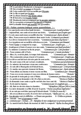 29
.ces projetsLe président Moubarak va inaugurer2
en français.ce romanOn a traduit3
.l'Egypteférence seraaccueillie parCette con4
.la pèreLe fils est puni par5
.une bonne odeurLes fleurs donnent6
.le prix NobelZoweil a reçur
D7
.le premier ministreMoubarak étaitaccompagné par8
à l'hôpital.les blessésransportéLe secouriste a t9
aux pyramides.une tournéeLa famille faisait10
-:comme indiqué entre parenthèsesFaites–20
1– Les spectaclesonteu lieu lundi dernier. " Commencez par: Lundi prochain "
2 – Aujourd'hui, mes amis m'envoient une lettre. " Commencez par:J'espère que "
3 –Ce soir, mon oncle nous accueillit chez lui. " Commencez par :Apres-demain " .
4 – Hier, Nous avons reçu le ministre dans notre école." Commencez par:demain".
5 – Les élèves viennent de leur excursion. " Commencez par:dans cinq heures " .
6 – Les égyptiens ont accueillila séléctionavec joie. " Commencez par:Demain".
7 – Notre équipe a remporté la coupe . " Commencez par : J'espère que……" .
8 – Jeudi passé, j'étais à Louxor avec mes amis." Commencez par:Jeudi prochain ".
9 – Le minister a annoncé la fin du projet . " Commencez par : Lété prochain " .
10 – Nous sommes allé à Paris . " Commencez par : L'année prochaine " .
11 – Hier, il y avait de pluie, le temps était mauvais. " Commencez par : Demain " .
12 – Mes camarades ont pu réussir à l'examen . " Commencez par : J'espère que..".
13-Les élèves ont fait leurs devoirs puis ils sont sortis. " Commencez par:Demain"
14 – Ils sont venus et ils ont vu leurs resultants. " Commencez par:prochainement"
15 – Le minstre du tourisme a tenu une conference. " Commencez par : Demain ".
16 – Je suis allé à Haurgada où il faisait beau . " Commencez par : L'été prochain".
17 – Ce matin, mes parents viennent de Rome. " Commencez par : Après-demain".
18 – Nous allons au cinema et nous voyons un film. " Commencez par : Demain".
19 – Vous avez eu un examen et vous avez obtenu de bonnes notes. " Demain " .
20 –Je prends le train puis je vais à Minia. " Commencez par:Dans deux jours".
21 – Le professeurdemande à Ali s'il a fini ses devoirs. " Mettez à l'indirect ".
22 –Je demande à mes amis ce qu'ils ont fait chez leur ami Ali. " Mettez à l'indirect''.
23 – Ecris-moi ta réponse. " Commencez par: Je soughaite que..............''.
24 – Ali, finis tes devoirs dans ta chambre. " Remplacez (Ali) par (Ali et Sami).
25 – La mère demande à sa fille d'ouvrir la porte. " Faites une phrase impérative ".
26 – Je ne suis pas sorti hier parcequ'il faisaitchaud. " Utilise (à cause de) ''.
27 – Ali estexcellenten arabe. Il esttrès fort en français. " Reliez par: ne....ni....ni.....''.
28 – Les devoirs sont rès difficiles. a-Trouve une question. b- Utilise un pronom.
29 – Attends – moi à l'aéroport ce midi .
a – commence par : ( il faut…) b – Remplace le mot souligné par un pronom personnel.
30 – Le match était la finale du tournoi.Al Ahli l'a remporté '' Reliez les deux phrases ''
 