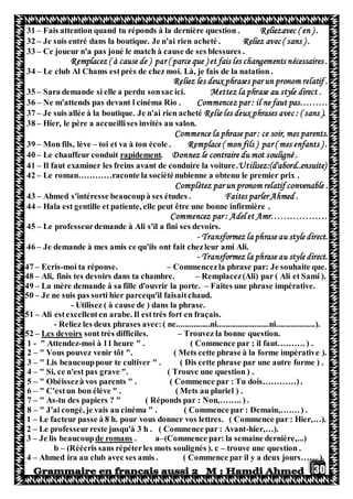 30
31 – Fais attention quand tu réponds à la dernière question . Reliezavec ( en ) .
32 – Je suis entré dans la boutique. Je n'ai rien acheté . Reliez avec ( sans ) .
33 – Ce joueur n'a pas joué le match à cause de ses blessures .
Remplacez ( à cause de ) par ( parce que ) et fais les changements nécessaires .
34 – Le club Al Chams estprès de chez moi. Là, je fais de la natation .
Reliez les deux phrases par un pronom relatif .
35 – Sara demande si elle a perdu sonsac ici. Mettez la phrase au style direct .
36 – Ne m'attends pas devant l cinéma Rio . Commencez par : il ne faut pas………
37 – Je suis allée à la boutique. Je n'ai rien acheté Relie les deux phrases avec : ( sans ).
38 – Hier, le père a accueillises invités au salon.
Commence la phrase par : ce soir, mes parents.
39 – Mon fils, lève – toi et va à ton école . Remplace ( mon fils ) par ( mes enfants ) .
40 – Le chauffeur conduit rapidement. Donnez le contraire du mot souligné .
41 – Il faut examiner les freins avant de conduire la voiture.Utilisez:(d'abord..ensuite)
42 – Le roman…………raconte la sociéténubienne a obtenu le premier prix .
Complètez par un pronom relatif convenable .
43 – Ahmed s'intéresse beaucoupà ses études . Faites parler Ahmed .
44 – Hala est gentille et patiente, elle peut être une bonne infirmière .
Commencez par : Adel et Amr………………
45 – Le professeurdemande à Ali s'il a fini ses devoirs.
- Transformez la phrase au style direct.
46 – Je demande à mes amis ce qu'ils ont fait chezleur ami Ali.
- Transformez la phrase au style direct.
47 – Ecris-moi ta réponse. – Commencezla phrase par: Je souhaite que.
48 – Ali, finis tes devoirs dans ta chambre. – Remplacez(Ali) par ( Ali et Sami ).
49 – La mère demande à sa fille d'ouvrir la porte. – Faites une phrase impérative.
50 – Je ne suis pas sorti hier parcequ'il faisaitchaud.
- Utilisez ( à cause de ) dans la phrase.
51 – Ali estexcellenten arabe. Il esttrès fort en fraçais.
- Reliez les deux phrases avec:( ne................ni.........................ni...................).
52 – Les devoirs sont très difficiles. – Trouvez la bonne question.
1 - " Attendez-moi à 11 heure " . ( Commence par ; il faut………. ) .
2 – " Vous pouvez venir tôt ". ( Mets cette phrase à la forme impérative ).
3 – " Lis beaucouppour te cultiver " . ( Dis cette phrase par une autre forme ) .
4 – " Si, ce n'est pas grave ". ( Trouve une question ) .
5 – " Obéissezà vos parents " . ( Commence par : Tu dois…………).
6 – " C'estun bon élève " . ( Mets au pluriel ) .
7 – " As-tu des papiers ? " ( Réponds par : Non,…….. ) .
8 – " J'ai congé, je vais au cinéma " . ( Commence par : Demain,……. ) .
1 – Le facteur passe à 8 h. pour vous donner vos lettres. ( Commence par : Hier,…).
2 – Le professeurreste jusqu'à 3 h . ( Commence par : Avant-hier,…).
3 – Je lis beaucoupde romans . a–(Commence par: la semaine dernière,...)
b – (Réécris sans répéterles mots soulignés ). c – trouve une question .
4 – Ahmed ira au club avec ses amis . ( Commence par il y a deux jours…… ).
 