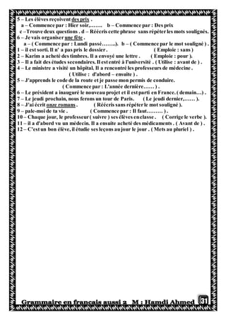 31
5 – Les élèves reçoivent des prix .
a – Commence par : Hier soir,……. b – Commence par : Des prix
c –Trouve deux questions . d – Réécris cette phrase sans répéterles mots soulignés.
6 – Je vais organiser une fête .
a – ( Commence par : Lundi passé……..). b – ( Commence par le mot souligné ) .
1 – il est sorti. Il n' a pas pris le dossier. ( Emploie : sans )
2 – Karim a acheté des timbres. Il a envoyé une lettre . ( Emploie : pour ).
3 – Il a fait des études secondaires. Il estentré à l'université . ( Utilise : avant de ) .
4 – Le ministre a visité un hôpital. Il a rencontré les professeurs de médecine .
( Utilise : d'abord – ensuite ) .
5 – J'apprends le code de la route et je passe mon permis de conduire.
( Commence par : L'année dernière…… ) .
6 – Le président a inauguré le nouveau projet et il estparti en France. ( demain…) .
7 – Le jeudi prochain, nous ferons un tour de Paris. ( Le jeudi dernier,…… ).
8 – J'ai écrit onze romans . ( Réécris sans répéterle mot souligné ).
9 – pale-moi de ta vie . ( Commence par : Il faut……… ) .
10 – Chaque jour, le professeur( suivre ) ses élèves enclasse . ( Corrige le verbe ).
11 – il a d'abord vu un médecin. Il a ensuite acheté des médicaments . ( Avant de ) .
12 – C'estun bon élève, il étudie ses leçons aujour le jour . ( Mets au pluriel ) .
 