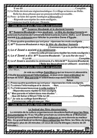 33
Il me dit ………………………………………………………….. Complète .
3 ) Le Delta devientune régiontouristique. Ce village se trouve au Delta .
Relie les deux phrasesparun pronom relatifconvenable .
?à Ménoufiyaje faire des sports nautiques–4 ) Peux
- Répondssansrépéterles mots soulignés.
5 ) Commencetoutle texte par : Demain .
:aux questionspondezce texte puis réezLis–4
Suzanne Moubarak et le doctorat honorisme
M
enisLe titre du docteurhonorjeudisoir,a reçu,SuzanneMoubarakme
M
Zowel ar
scienceshumainesde l'universitéAméricainedu Caire ( AUC). Le d
pour féliciter la première Dame d'Egypte .à la cérémonieassisté
1 ) Pose quatre questionsqui ont pour réponses les mots soulignés .
.titre du docteur honorislea reçuSuzanne Moubarakme
2 ) M
{ Commencezpar la partie soulignée } .
.à la cérémonieZowel a assistér
dLe3 )
{ réecris cette phrase sans répéterles mots soulignés }.
fier de vous " .Suzanne Moubarak : " je suisme
dit à MZowel ar
dLe4 )
Il Lui dit …………………………………………………….Complète .
SuzanneMoubarak.me
Zowel a assistéà la cérémonie,Il a félicité Mr
5 ) Le d
{ Relie les deux phraseen utilisant : avantde } .
puis répondez aux questionsexteLisez ce t–5
Cher Riham,
qui se trouve à Lalexandrie.SaintMarcoJe vais au collège
aumon ordinateur.Je joue avecles scienceset l'informatiqueJ'étudie
m'aidentbeaucoup dans mes études.Mes parentstemps de loisir.
Sahar
1 ) Posez quatrequestions quiont pour réponsesles mots soulignés.
2 ) Tu aimes l'informatique et le dessin. - Non, .............................. Complète.
?à cette matièretéressesbeaucoup3 ) Tu t'in
- Répondezsans répéterle mot souligné.
4) " Mes parents m'aidentdans mes études " .
- Que dit Sahar à Riham? Elle lui dit ......................................Complète.
5 ) " Je vais au collège SaintMarco ".
- Commencez cette phrase par:Hier,...........................................
puis répondez aux questionsexteLisez ce t–6
Le festival des films documentaies
pour les filmsLe ministre de la culture organiserason deuxièmefestival
Mohamedr
du 15 au 18 juillet prochain au cinéma Rio.le dmentairesdocu
sera donnéeau meileurUne statue en orKamelpréside ce grand festival.
-des films: les films de longdeux catégoriesfilm. Ce grand festivalrenferme
métrages( plus de 20 minutes ) et ceux de courts létrages ( moins de 20
minutes ) .
 