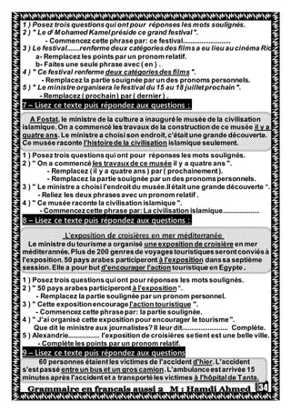 34
1 ) Posez trois questionsqui ont pour réponses les mots soulignés.
Mohamed Kamelpréside ce grand festival".r
2 ) " Le d
- Commencez cette phrasepar: ce festival..........................
3 ) Le festival.......renferme deux catégoriesdes filmsa eu lieu au cinéma Rio
a- Remplacez les points par un pronom relatif.
b- Faites une seule phrase avec ( en ) .
".deux catégoriesdes films4 ) " Ce festival renferme
- Remplacez la partie souignée par un des pronoms personnels.
5 ) " Le ministre organisera lefestival du 15 au 18 juilletprochain ".
- Remplacez ( prochain) par ( dernier ) .
:puis répondez aux questionsexteLisez ce t–7
de la culture a inauguréle musée de la civilisation, le ministreA Fostat
il y aislamique.On a commencé les travaux de la construction de ce musée
.Le ministre a choisison endroit,c'étaitune grande découverte.quatre ans
amique seulement.isll'histoirede la civilisationCe musée raconte
1 ) Posez trois questionsquiont pour réponses les mots soulignés.
il y a quatre ans ".les travauxde ce musée2 ) " On a commencé
- Remplacez (il y a quatre ans ) par ( prochainement).
- Remplacez la partie souignée par un des pronomspersonnels.
3 ) " Le ministre a choisi l'endroitdu musée.Ilétait une grande découverte ".
- Reliez les deux phrasesavec un pronom relatif .
4 ) " Ce musée raconte la civilisation islamique ".
- Commencezcette phrase par:La civilisation islamique....................
:puis répondez aux questionsexteLisez ce t–8
L'exposition de croisières en mer méditerranée
en merune exposition de croisièreLe ministre du tourisme a organisé
méditerannée.Plus de 200 genresde voyagestouristiquesserontconviésà
ssa septièmeandà l'expositionl'exposition.50 pays arabes participeront
touristique en Egypte .d'encourager l'actionsession.Elle a pour but
1 ) Posez trois questionsquiont pour réponses les motssoulignés.
".à l'exposition50 pays arabesparticiperont2 ) "
- Remplacez la partie soulignée par un pronom personnel.
".l'action touristique3 ) " Cette expositionencourage
- Commencez cette phrasepar: la partie soulignée.
4 ) " J'ai organisé cette exposition pour encourager le tourisme".
Que dit le ministre aux journalistes? Il leur dit......................... Complète.
5 ) Alexandrie................. l'exposition de croisières setient est une belle ville.
- Complète les points par un pronom relatif.
puis répondez aux questionsexteLisez ce t–9
.L'accidentd'hier60 personnes étaientles victimes de l'accident
.L'ambulanceestarrivée 15entre un bus et un gros camions'estpassé
à l'hôpitalde Tanta.identet a transportéles victimesminutes après l'acc
 
